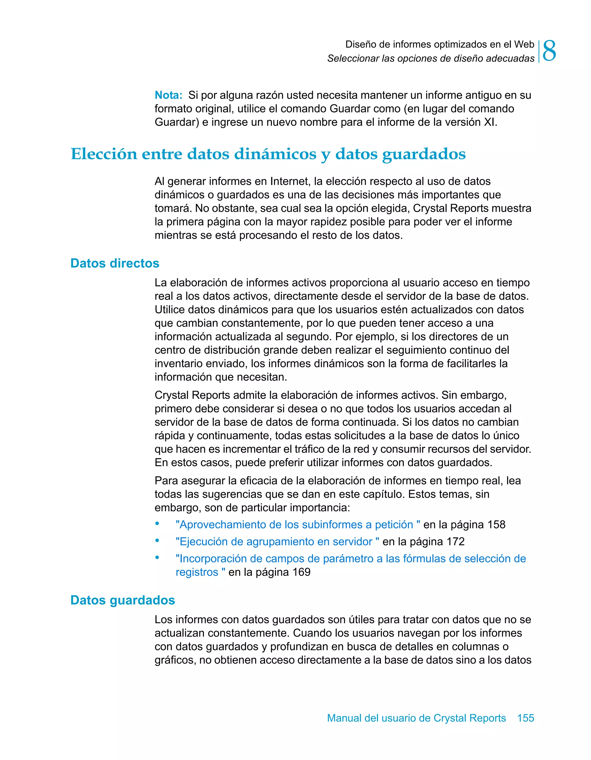 Diseño de informes optimizados en el Web 
8 
Seleccionar las opciones de diseño adecuadas Nota: Si por alguna razón usted necesita mantener un informe antiguo en su 
formato original, utilice el comando Guardar como (en lugar del comando 
Guardar) e ingrese un nuevo nombre para el informe de la versión XI. 
Elección entre datos dinámicos y datos guardados 
Al generar informes en Internet, la elección respecto al uso de datos 
dinámicos o guardados es una de las decisiones más importantes que 
tomará. No obstante, sea cual sea la opción elegida, Crystal Reports muestra 
la primera página con la mayor rapidez posible para poder ver el informe 
mientras se está procesando el resto de los datos. 
Manual del usuario de Crystal Reports 155 
Datos directos 
La elaboración de informes activos proporciona al usuario acceso en tiempo 
real a los datos activos, directamente desde el servidor de la base de datos. 
Utilice datos dinámicos para que los usuarios estén actualizados con datos 
que cambian constantemente, por lo que pueden tener acceso a una 
información actualizada al segundo. Por ejemplo, si los directores de un 
centro de distribución grande deben realizar el seguimiento continuo del 
inventario enviado, los informes dinámicos son la forma de facilitarles la 
información que necesitan. 
Crystal Reports admite la elaboración de informes activos. Sin embargo, 
primero debe considerar si desea o no que todos los usuarios accedan al 
servidor de la base de datos de forma continuada. Si los datos no cambian 
rápida y continuamente, todas estas solicitudes a la base de datos lo único 
que hacen es incrementar el tráfico de la red y consumir recursos del servidor. 
En estos casos, puede preferir utilizar informes con datos guardados. 
Para asegurar la eficacia de la elaboración de informes en tiempo real, lea 
todas las sugerencias que se dan en este capítulo. Estos temas, sin 
embargo, son de particular importancia: 
• "Aprovechamiento de los subinformes a petición " en la página 158 
• "Ejecución de agrupamiento en servidor " en la página 172 
• "Incorporación de campos de parámetro a las fórmulas de selección de 
registros " en la página 169 
Datos guardados 
Los informes con datos guardados son útiles para tratar con datos que no se 
actualizan constantemente. Cuando los usuarios navegan por los informes 
con datos guardados y profundizan en busca de detalles en columnas o 
gráficos, no obtienen acceso directamente a la base de datos sino a los datos 
 