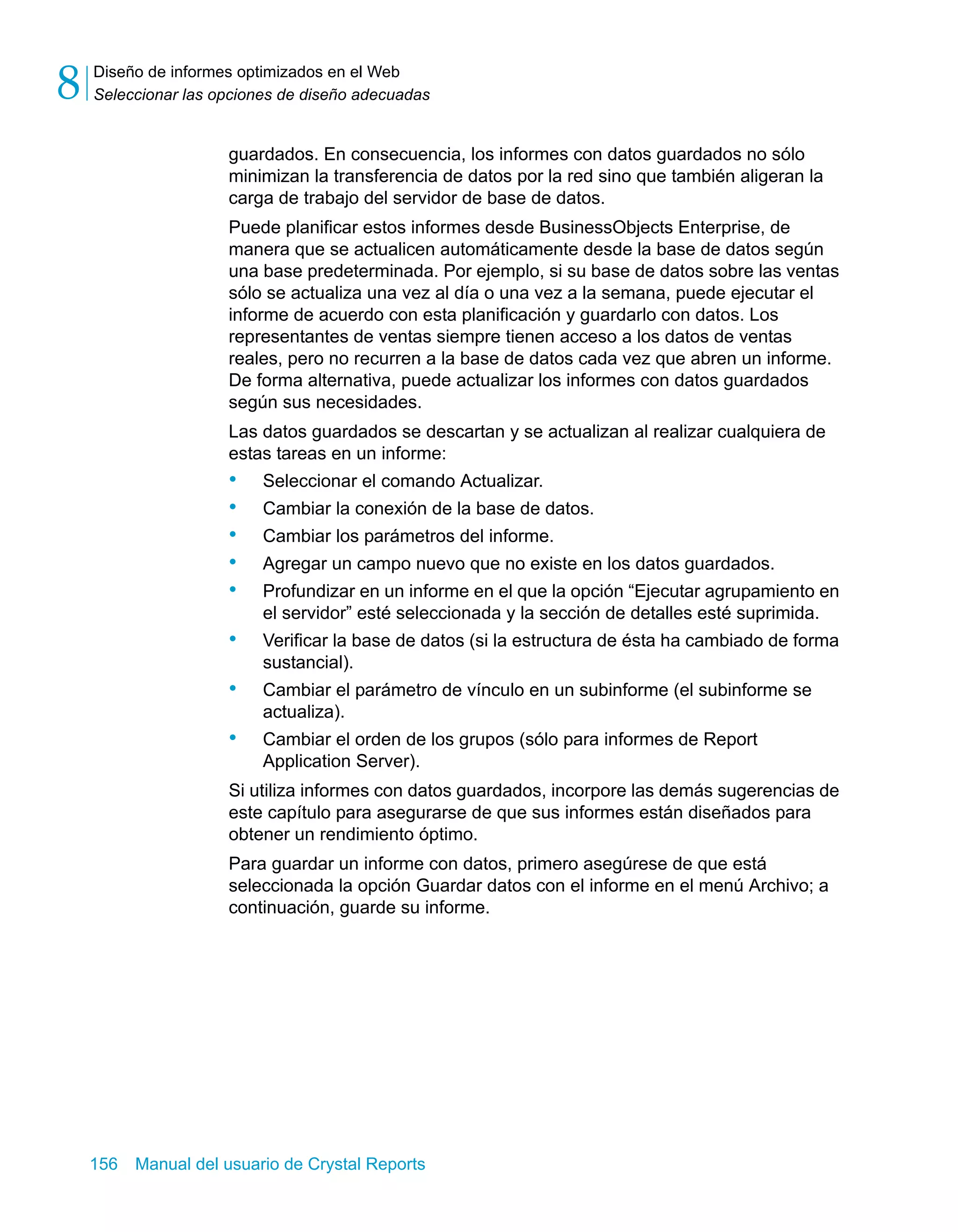 Diseño de informes optimizados en el Web 
Seleccionar las opciones de diseño adecuadas 8 
guardados. En consecuencia, los informes con datos guardados no sólo 
minimizan la transferencia de datos por la red sino que también aligeran la 
carga de trabajo del servidor de base de datos. 
Puede planificar estos informes desde BusinessObjects Enterprise, de 
manera que se actualicen automáticamente desde la base de datos según 
una base predeterminada. Por ejemplo, si su base de datos sobre las ventas 
sólo se actualiza una vez al día o una vez a la semana, puede ejecutar el 
informe de acuerdo con esta planificación y guardarlo con datos. Los 
representantes de ventas siempre tienen acceso a los datos de ventas 
reales, pero no recurren a la base de datos cada vez que abren un informe. 
De forma alternativa, puede actualizar los informes con datos guardados 
según sus necesidades. 
Las datos guardados se descartan y se actualizan al realizar cualquiera de 
estas tareas en un informe: 
• Seleccionar el comando Actualizar. 
• Cambiar la conexión de la base de datos. 
• Cambiar los parámetros del informe. 
• Agregar un campo nuevo que no existe en los datos guardados. 
• Profundizar en un informe en el que la opción “Ejecutar agrupamiento en 
el servidor” esté seleccionada y la sección de detalles esté suprimida. 
• Verificar la base de datos (si la estructura de ésta ha cambiado de forma 
sustancial). 
• Cambiar el parámetro de vínculo en un subinforme (el subinforme se 
actualiza). 
• Cambiar el orden de los grupos (sólo para informes de Report 
Application Server). 
Si utiliza informes con datos guardados, incorpore las demás sugerencias de 
este capítulo para asegurarse de que sus informes están diseñados para 
obtener un rendimiento óptimo. 
Para guardar un informe con datos, primero asegúrese de que está 
seleccionada la opción Guardar datos con el informe en el menú Archivo; a 
continuación, guarde su informe. 
156 Manual del usuario de Crystal Reports 
 