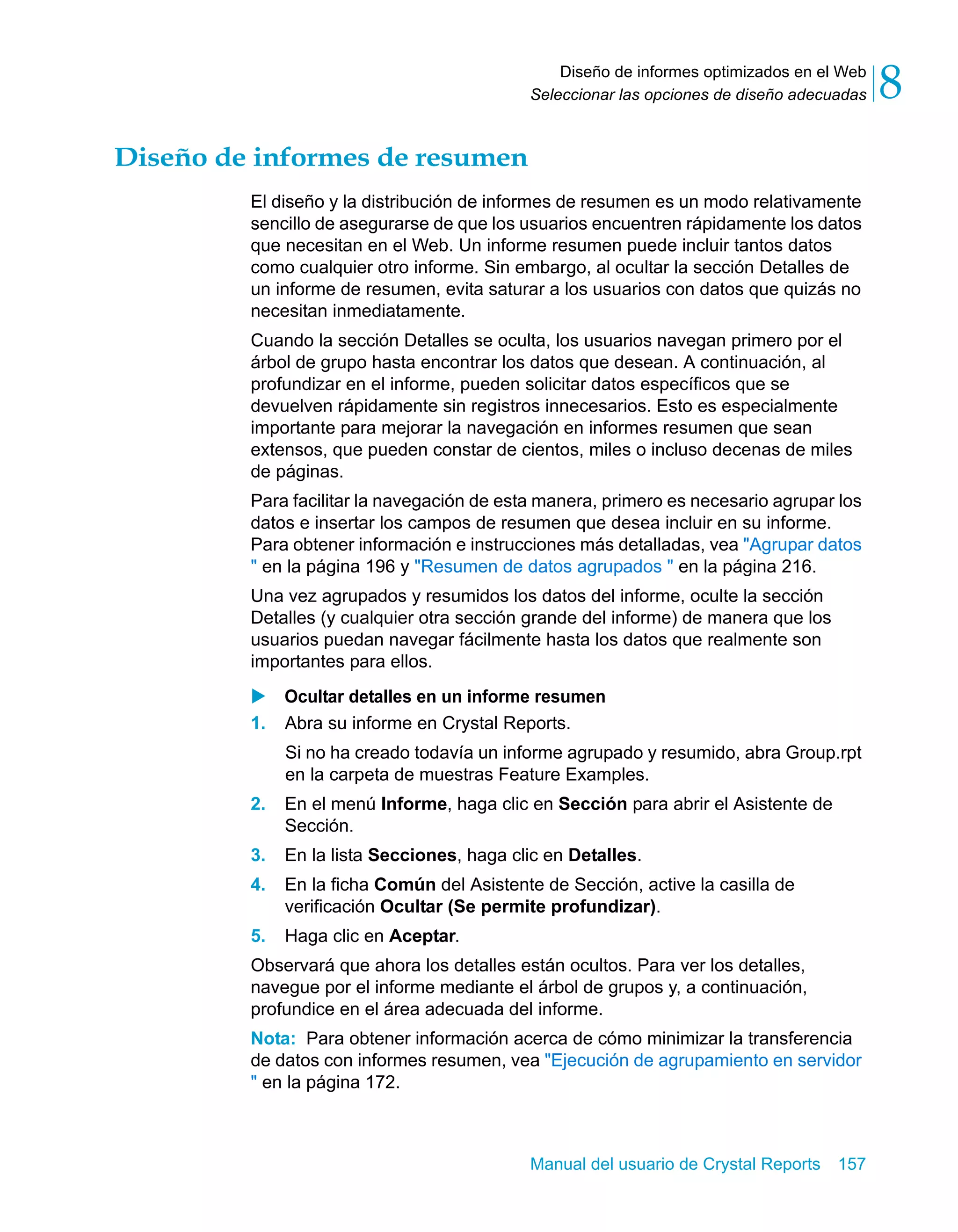 Diseño de informes optimizados en el Web 
8 
Seleccionar las opciones de diseño adecuadas Manual del usuario de Crystal Reports 157 
Diseño de informes de resumen 
El diseño y la distribución de informes de resumen es un modo relativamente 
sencillo de asegurarse de que los usuarios encuentren rápidamente los datos 
que necesitan en el Web. Un informe resumen puede incluir tantos datos 
como cualquier otro informe. Sin embargo, al ocultar la sección Detalles de 
un informe de resumen, evita saturar a los usuarios con datos que quizás no 
necesitan inmediatamente. 
Cuando la sección Detalles se oculta, los usuarios navegan primero por el 
árbol de grupo hasta encontrar los datos que desean. A continuación, al 
profundizar en el informe, pueden solicitar datos específicos que se 
devuelven rápidamente sin registros innecesarios. Esto es especialmente 
importante para mejorar la navegación en informes resumen que sean 
extensos, que pueden constar de cientos, miles o incluso decenas de miles 
de páginas. 
Para facilitar la navegación de esta manera, primero es necesario agrupar los 
datos e insertar los campos de resumen que desea incluir en su informe. 
Para obtener información e instrucciones más detalladas, vea "Agrupar datos 
" en la página 196 y "Resumen de datos agrupados " en la página 216. 
Una vez agrupados y resumidos los datos del informe, oculte la sección 
Detalles (y cualquier otra sección grande del informe) de manera que los 
usuarios puedan navegar fácilmente hasta los datos que realmente son 
importantes para ellos. 
X Ocultar detalles en un informe resumen 
1. Abra su informe en Crystal Reports. 
Si no ha creado todavía un informe agrupado y resumido, abra Group.rpt 
en la carpeta de muestras Feature Examples. 
2. En el menú Informe, haga clic en Sección para abrir el Asistente de 
Sección. 
3. En la lista Secciones, haga clic en Detalles. 
4. En la ficha Común del Asistente de Sección, active la casilla de 
verificación Ocultar (Se permite profundizar). 
5. Haga clic en Aceptar. 
Observará que ahora los detalles están ocultos. Para ver los detalles, 
navegue por el informe mediante el árbol de grupos y, a continuación, 
profundice en el área adecuada del informe. 
Nota: Para obtener información acerca de cómo minimizar la transferencia 
de datos con informes resumen, vea "Ejecución de agrupamiento en servidor 
" en la página 172. 
 
