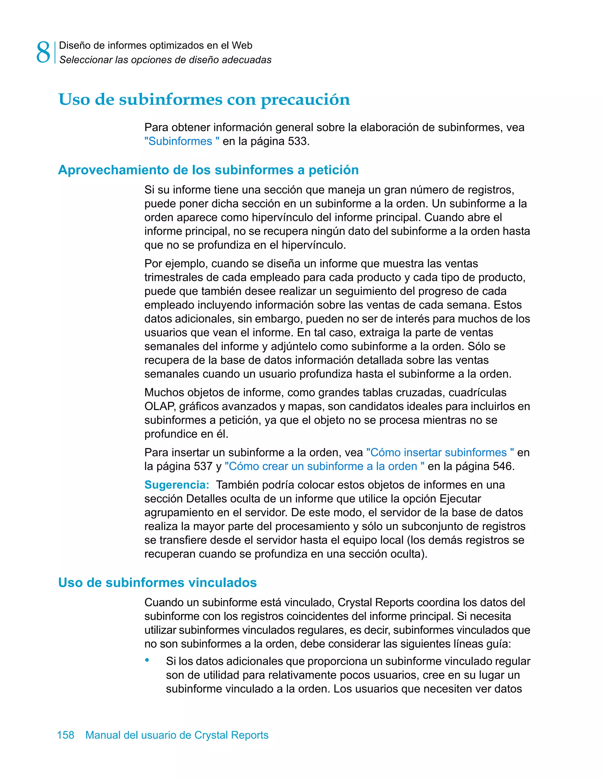 Diseño de informes optimizados en el Web 
Seleccionar las opciones de diseño adecuadas 8 
Uso de subinformes con precaución 
Para obtener información general sobre la elaboración de subinformes, vea 
"Subinformes " en la página 533. 
Aprovechamiento de los subinformes a petición 
Si su informe tiene una sección que maneja un gran número de registros, 
puede poner dicha sección en un subinforme a la orden. Un subinforme a la 
orden aparece como hipervínculo del informe principal. Cuando abre el 
informe principal, no se recupera ningún dato del subinforme a la orden hasta 
que no se profundiza en el hipervínculo. 
Por ejemplo, cuando se diseña un informe que muestra las ventas 
trimestrales de cada empleado para cada producto y cada tipo de producto, 
puede que también desee realizar un seguimiento del progreso de cada 
empleado incluyendo información sobre las ventas de cada semana. Estos 
datos adicionales, sin embargo, pueden no ser de interés para muchos de los 
usuarios que vean el informe. En tal caso, extraiga la parte de ventas 
semanales del informe y adjúntelo como subinforme a la orden. Sólo se 
recupera de la base de datos información detallada sobre las ventas 
semanales cuando un usuario profundiza hasta el subinforme a la orden. 
Muchos objetos de informe, como grandes tablas cruzadas, cuadrículas 
OLAP, gráficos avanzados y mapas, son candidatos ideales para incluirlos en 
subinformes a petición, ya que el objeto no se procesa mientras no se 
profundice en él. 
Para insertar un subinforme a la orden, vea "Cómo insertar subinformes " en 
la página 537 y "Cómo crear un subinforme a la orden " en la página 546. 
Sugerencia: También podría colocar estos objetos de informes en una 
sección Detalles oculta de un informe que utilice la opción Ejecutar 
agrupamiento en el servidor. De este modo, el servidor de la base de datos 
realiza la mayor parte del procesamiento y sólo un subconjunto de registros 
se transfiere desde el servidor hasta el equipo local (los demás registros se 
recuperan cuando se profundiza en una sección oculta). 
Uso de subinformes vinculados 
Cuando un subinforme está vinculado, Crystal Reports coordina los datos del 
subinforme con los registros coincidentes del informe principal. Si necesita 
utilizar subinformes vinculados regulares, es decir, subinformes vinculados que 
no son subinformes a la orden, debe considerar las siguientes líneas guía: 
• Si los datos adicionales que proporciona un subinforme vinculado regular 
son de utilidad para relativamente pocos usuarios, cree en su lugar un 
subinforme vinculado a la orden. Los usuarios que necesiten ver datos 
158 Manual del usuario de Crystal Reports 
 