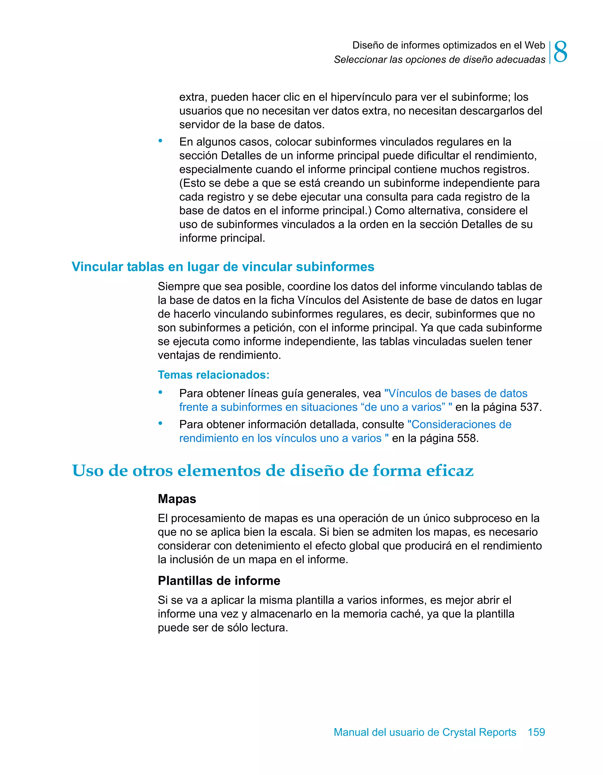 Diseño de informes optimizados en el Web 
8 
Seleccionar las opciones de diseño adecuadas extra, pueden hacer clic en el hipervínculo para ver el subinforme; los 
usuarios que no necesitan ver datos extra, no necesitan descargarlos del 
servidor de la base de datos. 
• En algunos casos, colocar subinformes vinculados regulares en la 
sección Detalles de un informe principal puede dificultar el rendimiento, 
especialmente cuando el informe principal contiene muchos registros. 
(Esto se debe a que se está creando un subinforme independiente para 
cada registro y se debe ejecutar una consulta para cada registro de la 
base de datos en el informe principal.) Como alternativa, considere el 
uso de subinformes vinculados a la orden en la sección Detalles de su 
informe principal. 
Vincular tablas en lugar de vincular subinformes 
Siempre que sea posible, coordine los datos del informe vinculando tablas de 
la base de datos en la ficha Vínculos del Asistente de base de datos en lugar 
de hacerlo vinculando subinformes regulares, es decir, subinformes que no 
son subinformes a petición, con el informe principal. Ya que cada subinforme 
se ejecuta como informe independiente, las tablas vinculadas suelen tener 
ventajas de rendimiento. 
Temas relacionados: 
• Para obtener líneas guía generales, vea "Vínculos de bases de datos 
frente a subinformes en situaciones “de uno a varios” " en la página 537. 
• Para obtener información detallada, consulte "Consideraciones de 
rendimiento en los vínculos uno a varios " en la página 558. 
Uso de otros elementos de diseño de forma eficaz 
Mapas 
El procesamiento de mapas es una operación de un único subproceso en la 
que no se aplica bien la escala. Si bien se admiten los mapas, es necesario 
considerar con detenimiento el efecto global que producirá en el rendimiento 
la inclusión de un mapa en el informe. 
Plantillas de informe 
Si se va a aplicar la misma plantilla a varios informes, es mejor abrir el 
informe una vez y almacenarlo en la memoria caché, ya que la plantilla 
puede ser de sólo lectura. 
Manual del usuario de Crystal Reports 159 
 