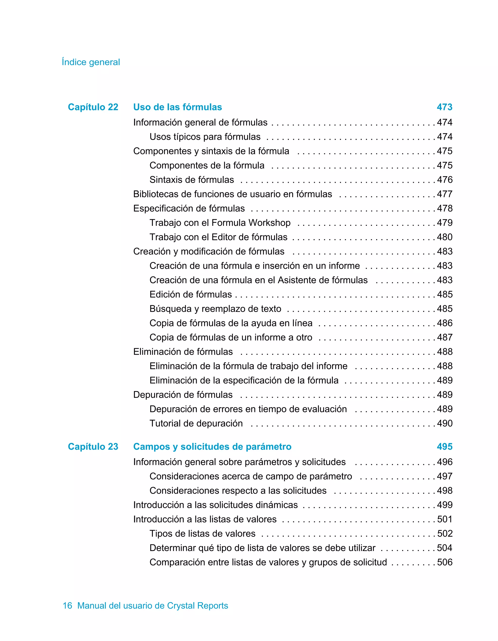 Índice general 
Capítulo 22 Uso de las fórmulas 473 
Información general de fórmulas . . . . . . . . . . . . . . . . . . . . . . . . . . . . . . . . 474 
Usos típicos para fórmulas . . . . . . . . . . . . . . . . . . . . . . . . . . . . . . . . . 474 
Componentes y sintaxis de la fórmula . . . . . . . . . . . . . . . . . . . . . . . . . . . 475 
Componentes de la fórmula . . . . . . . . . . . . . . . . . . . . . . . . . . . . . . . . 475 
Sintaxis de fórmulas . . . . . . . . . . . . . . . . . . . . . . . . . . . . . . . . . . . . . . 476 
Bibliotecas de funciones de usuario en fórmulas . . . . . . . . . . . . . . . . . . . 477 
Especificación de fórmulas . . . . . . . . . . . . . . . . . . . . . . . . . . . . . . . . . . . . 478 
Trabajo con el Formula Workshop . . . . . . . . . . . . . . . . . . . . . . . . . . . 479 
Trabajo con el Editor de fórmulas . . . . . . . . . . . . . . . . . . . . . . . . . . . . 480 
Creación y modificación de fórmulas . . . . . . . . . . . . . . . . . . . . . . . . . . . . 483 
Creación de una fórmula e inserción en un informe . . . . . . . . . . . . . . 483 
Creación de una fórmula en el Asistente de fórmulas . . . . . . . . . . . . 483 
Edición de fórmulas . . . . . . . . . . . . . . . . . . . . . . . . . . . . . . . . . . . . . . . 485 
Búsqueda y reemplazo de texto . . . . . . . . . . . . . . . . . . . . . . . . . . . . . 485 
Copia de fórmulas de la ayuda en línea . . . . . . . . . . . . . . . . . . . . . . . 486 
Copia de fórmulas de un informe a otro . . . . . . . . . . . . . . . . . . . . . . . 487 
Eliminación de fórmulas . . . . . . . . . . . . . . . . . . . . . . . . . . . . . . . . . . . . . . 488 
Eliminación de la fórmula de trabajo del informe . . . . . . . . . . . . . . . . 488 
Eliminación de la especificación de la fórmula . . . . . . . . . . . . . . . . . . 489 
Depuración de fórmulas . . . . . . . . . . . . . . . . . . . . . . . . . . . . . . . . . . . . . . 489 
Depuración de errores en tiempo de evaluación . . . . . . . . . . . . . . . . 489 
Tutorial de depuración . . . . . . . . . . . . . . . . . . . . . . . . . . . . . . . . . . . . 490 
Capítulo 23 Campos y solicitudes de parámetro 495 
Información general sobre parámetros y solicitudes . . . . . . . . . . . . . . . . 496 
Consideraciones acerca de campo de parámetro . . . . . . . . . . . . . . . 497 
Consideraciones respecto a las solicitudes . . . . . . . . . . . . . . . . . . . . 498 
Introducción a las solicitudes dinámicas . . . . . . . . . . . . . . . . . . . . . . . . . . 499 
Introducción a las listas de valores . . . . . . . . . . . . . . . . . . . . . . . . . . . . . . 501 
Tipos de listas de valores . . . . . . . . . . . . . . . . . . . . . . . . . . . . . . . . . . 502 
Determinar qué tipo de lista de valores se debe utilizar . . . . . . . . . . . 504 
Comparación entre listas de valores y grupos de solicitud . . . . . . . . . 506 
16 Manual del usuario de Crystal Reports 
 