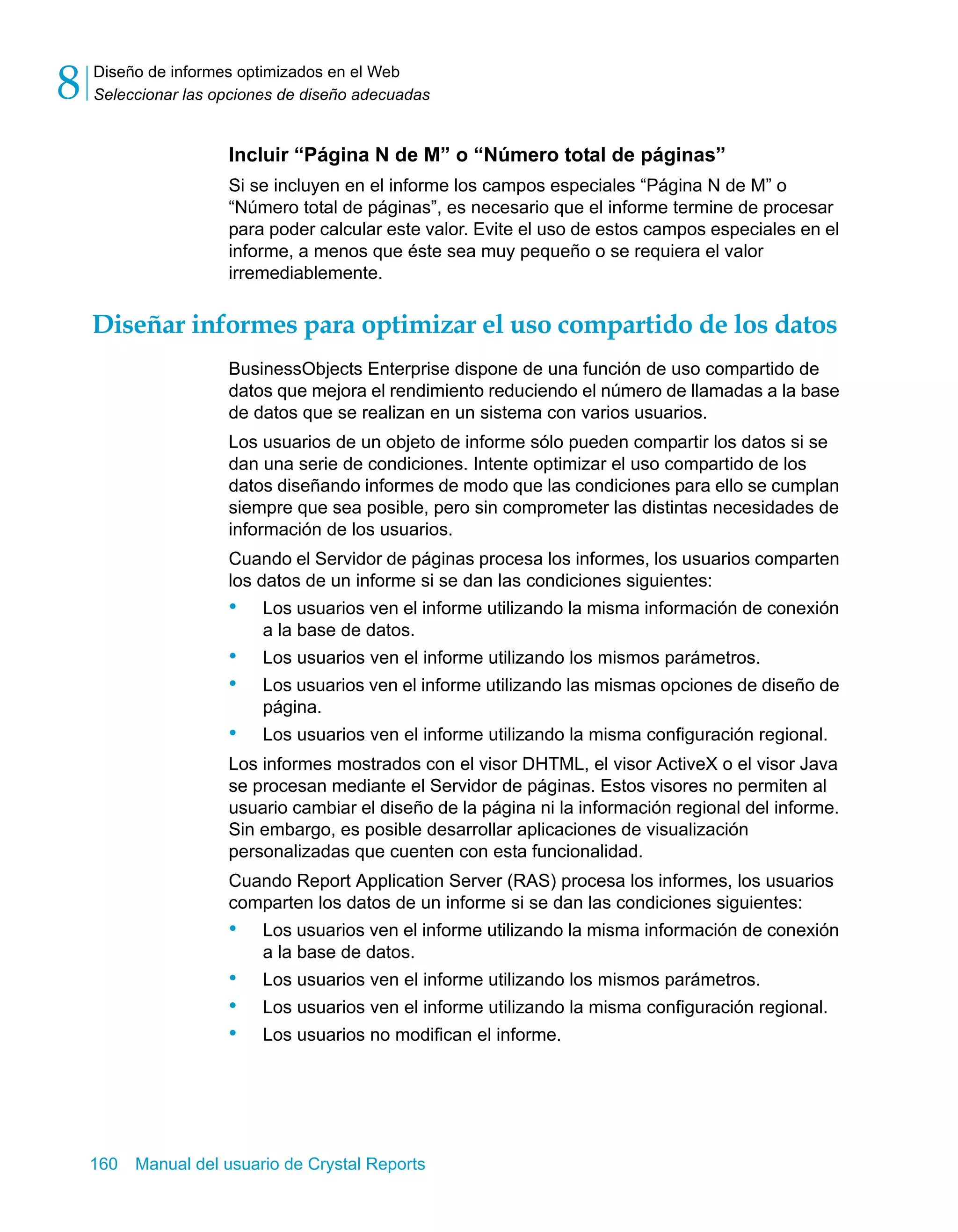 Diseño de informes optimizados en el Web 
Seleccionar las opciones de diseño adecuadas 8 
Incluir “Página N de M” o “Número total de páginas” 
Si se incluyen en el informe los campos especiales “Página N de M” o 
“Número total de páginas”, es necesario que el informe termine de procesar 
para poder calcular este valor. Evite el uso de estos campos especiales en el 
informe, a menos que éste sea muy pequeño o se requiera el valor 
irremediablemente. 
Diseñar informes para optimizar el uso compartido de los datos 
BusinessObjects Enterprise dispone de una función de uso compartido de 
datos que mejora el rendimiento reduciendo el número de llamadas a la base 
de datos que se realizan en un sistema con varios usuarios. 
Los usuarios de un objeto de informe sólo pueden compartir los datos si se 
dan una serie de condiciones. Intente optimizar el uso compartido de los 
datos diseñando informes de modo que las condiciones para ello se cumplan 
siempre que sea posible, pero sin comprometer las distintas necesidades de 
información de los usuarios. 
Cuando el Servidor de páginas procesa los informes, los usuarios comparten 
los datos de un informe si se dan las condiciones siguientes: 
• Los usuarios ven el informe utilizando la misma información de conexión 
a la base de datos. 
• Los usuarios ven el informe utilizando los mismos parámetros. 
• Los usuarios ven el informe utilizando las mismas opciones de diseño de 
página. 
• Los usuarios ven el informe utilizando la misma configuración regional. 
Los informes mostrados con el visor DHTML, el visor ActiveX o el visor Java 
se procesan mediante el Servidor de páginas. Estos visores no permiten al 
usuario cambiar el diseño de la página ni la información regional del informe. 
Sin embargo, es posible desarrollar aplicaciones de visualización 
personalizadas que cuenten con esta funcionalidad. 
Cuando Report Application Server (RAS) procesa los informes, los usuarios 
comparten los datos de un informe si se dan las condiciones siguientes: 
• Los usuarios ven el informe utilizando la misma información de conexión 
a la base de datos. 
• Los usuarios ven el informe utilizando los mismos parámetros. 
• Los usuarios ven el informe utilizando la misma configuración regional. 
• Los usuarios no modifican el informe. 
160 Manual del usuario de Crystal Reports 
 