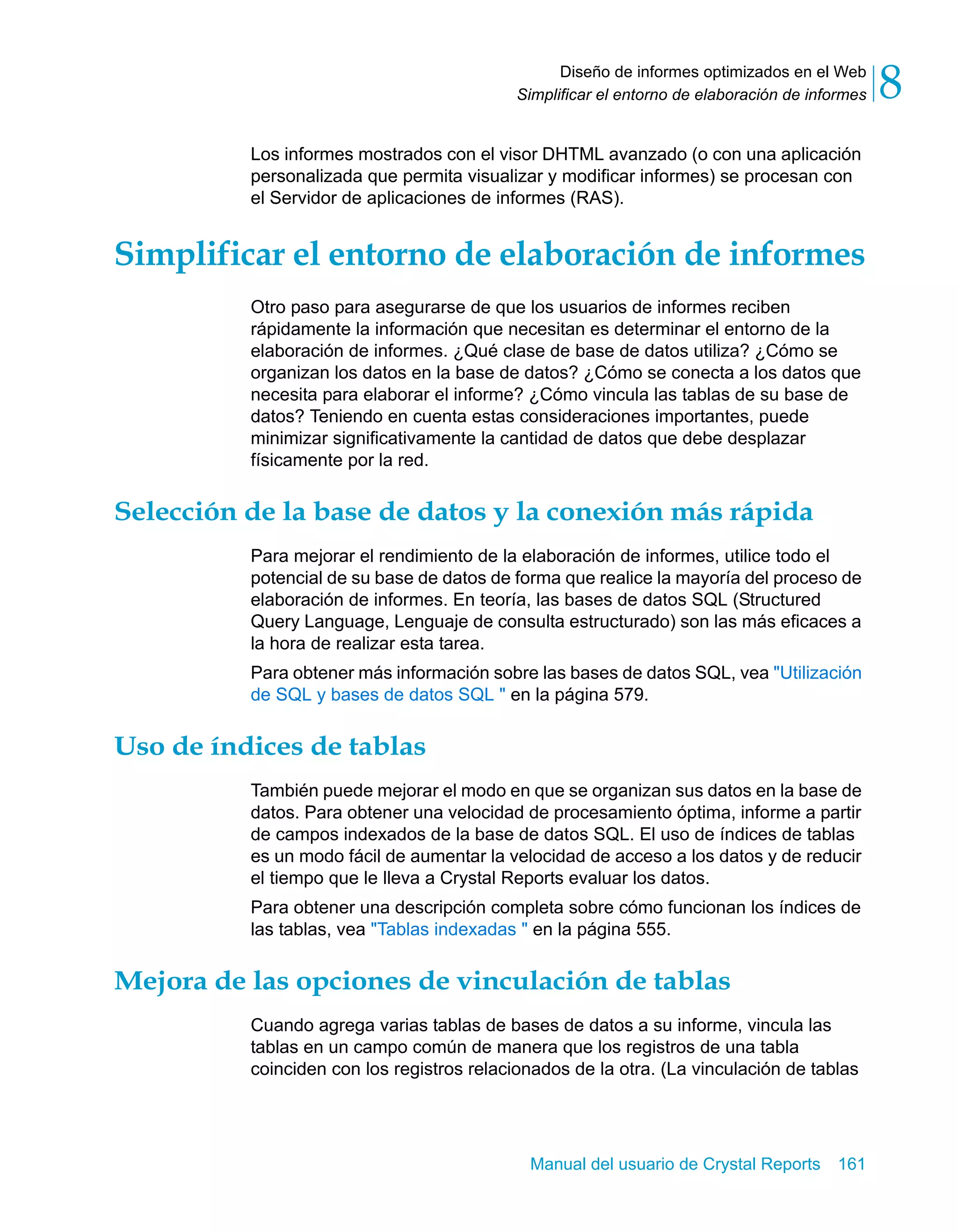 Diseño de informes optimizados en el Web 
8 
Simplificar el entorno de elaboración de informes Los informes mostrados con el visor DHTML avanzado (o con una aplicación 
personalizada que permita visualizar y modificar informes) se procesan con 
el Servidor de aplicaciones de informes (RAS). 
Simplificar el entorno de elaboración de informes 
Otro paso para asegurarse de que los usuarios de informes reciben 
rápidamente la información que necesitan es determinar el entorno de la 
elaboración de informes. ¿Qué clase de base de datos utiliza? ¿Cómo se 
organizan los datos en la base de datos? ¿Cómo se conecta a los datos que 
necesita para elaborar el informe? ¿Cómo vincula las tablas de su base de 
datos? Teniendo en cuenta estas consideraciones importantes, puede 
minimizar significativamente la cantidad de datos que debe desplazar 
físicamente por la red. 
Selección de la base de datos y la conexión más rápida 
Para mejorar el rendimiento de la elaboración de informes, utilice todo el 
potencial de su base de datos de forma que realice la mayoría del proceso de 
elaboración de informes. En teoría, las bases de datos SQL (Structured 
Query Language, Lenguaje de consulta estructurado) son las más eficaces a 
la hora de realizar esta tarea. 
Para obtener más información sobre las bases de datos SQL, vea "Utilización 
de SQL y bases de datos SQL " en la página 579. 
Manual del usuario de Crystal Reports 161 
Uso de índices de tablas 
También puede mejorar el modo en que se organizan sus datos en la base de 
datos. Para obtener una velocidad de procesamiento óptima, informe a partir 
de campos indexados de la base de datos SQL. El uso de índices de tablas 
es un modo fácil de aumentar la velocidad de acceso a los datos y de reducir 
el tiempo que le lleva a Crystal Reports evaluar los datos. 
Para obtener una descripción completa sobre cómo funcionan los índices de 
las tablas, vea "Tablas indexadas " en la página 555. 
Mejora de las opciones de vinculación de tablas 
Cuando agrega varias tablas de bases de datos a su informe, vincula las 
tablas en un campo común de manera que los registros de una tabla 
coinciden con los registros relacionados de la otra. (La vinculación de tablas 
 