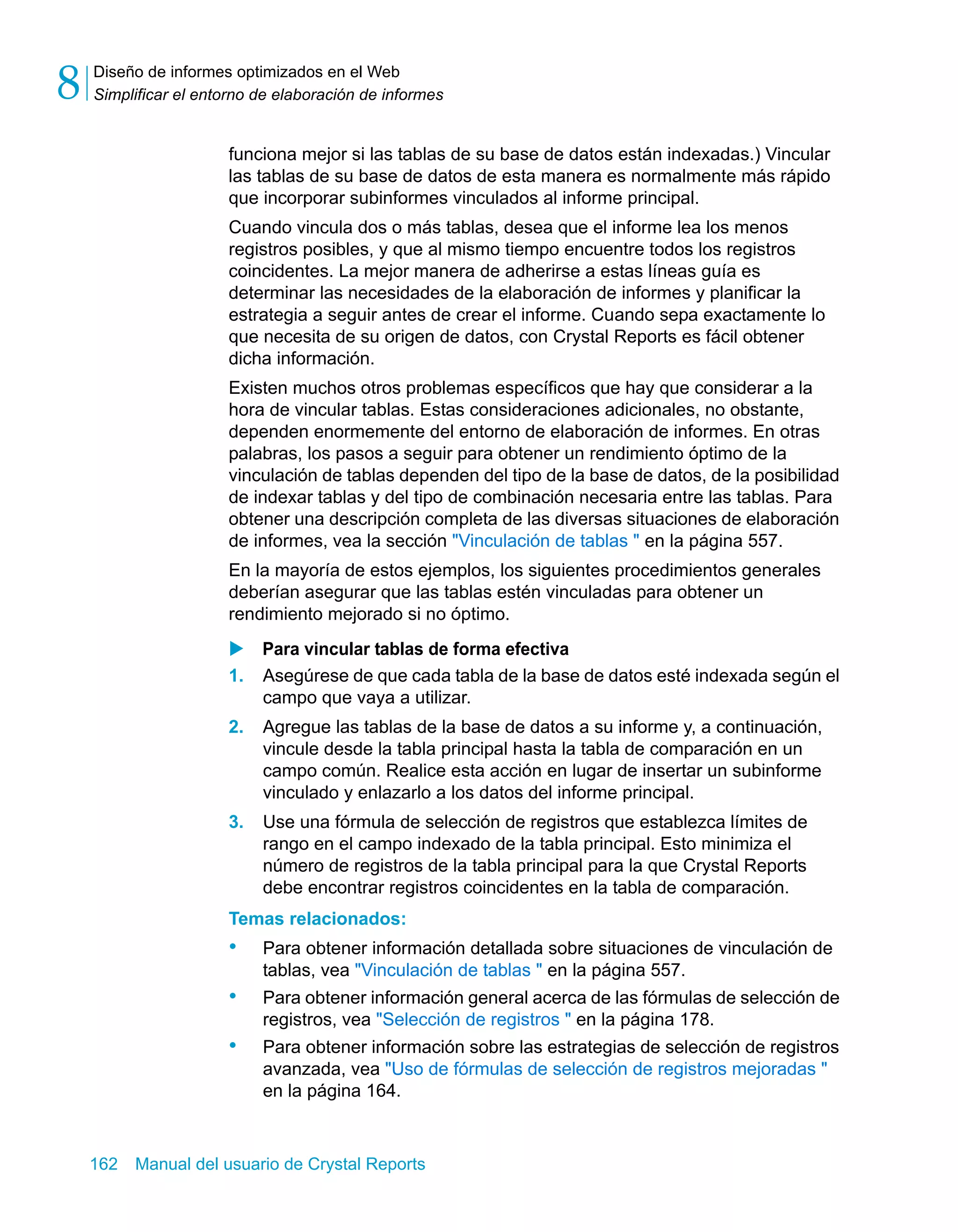 Diseño de informes optimizados en el Web 
Simplificar el entorno de elaboración de informes 8 
funciona mejor si las tablas de su base de datos están indexadas.) Vincular 
las tablas de su base de datos de esta manera es normalmente más rápido 
que incorporar subinformes vinculados al informe principal. 
Cuando vincula dos o más tablas, desea que el informe lea los menos 
registros posibles, y que al mismo tiempo encuentre todos los registros 
coincidentes. La mejor manera de adherirse a estas líneas guía es 
determinar las necesidades de la elaboración de informes y planificar la 
estrategia a seguir antes de crear el informe. Cuando sepa exactamente lo 
que necesita de su origen de datos, con Crystal Reports es fácil obtener 
dicha información. 
Existen muchos otros problemas específicos que hay que considerar a la 
hora de vincular tablas. Estas consideraciones adicionales, no obstante, 
dependen enormemente del entorno de elaboración de informes. En otras 
palabras, los pasos a seguir para obtener un rendimiento óptimo de la 
vinculación de tablas dependen del tipo de la base de datos, de la posibilidad 
de indexar tablas y del tipo de combinación necesaria entre las tablas. Para 
obtener una descripción completa de las diversas situaciones de elaboración 
de informes, vea la sección "Vinculación de tablas " en la página 557. 
En la mayoría de estos ejemplos, los siguientes procedimientos generales 
deberían asegurar que las tablas estén vinculadas para obtener un 
rendimiento mejorado si no óptimo. 
X Para vincular tablas de forma efectiva 
1. Asegúrese de que cada tabla de la base de datos esté indexada según el 
campo que vaya a utilizar. 
2. Agregue las tablas de la base de datos a su informe y, a continuación, 
vincule desde la tabla principal hasta la tabla de comparación en un 
campo común. Realice esta acción en lugar de insertar un subinforme 
vinculado y enlazarlo a los datos del informe principal. 
3. Use una fórmula de selección de registros que establezca límites de 
rango en el campo indexado de la tabla principal. Esto minimiza el 
número de registros de la tabla principal para la que Crystal Reports 
debe encontrar registros coincidentes en la tabla de comparación. 
Temas relacionados: 
• Para obtener información detallada sobre situaciones de vinculación de 
tablas, vea "Vinculación de tablas " en la página 557. 
• Para obtener información general acerca de las fórmulas de selección de 
registros, vea "Selección de registros " en la página 178. 
• Para obtener información sobre las estrategias de selección de registros 
avanzada, vea "Uso de fórmulas de selección de registros mejoradas " 
en la página 164. 
162 Manual del usuario de Crystal Reports 
 
