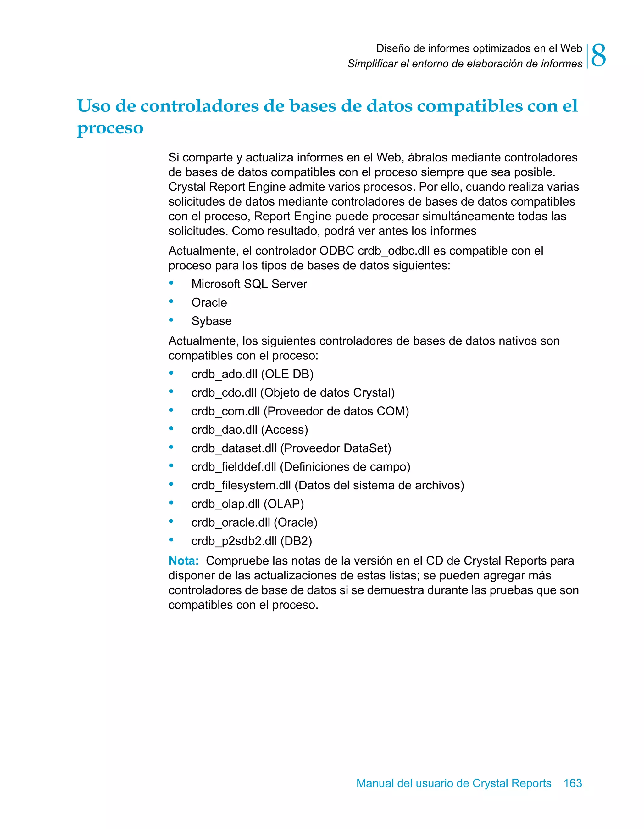 Diseño de informes optimizados en el Web 
8 
Simplificar el entorno de elaboración de informes Uso de controladores de bases de datos compatibles con el 
proceso 
Si comparte y actualiza informes en el Web, ábralos mediante controladores 
de bases de datos compatibles con el proceso siempre que sea posible. 
Crystal Report Engine admite varios procesos. Por ello, cuando realiza varias 
solicitudes de datos mediante controladores de bases de datos compatibles 
con el proceso, Report Engine puede procesar simultáneamente todas las 
solicitudes. Como resultado, podrá ver antes los informes 
Actualmente, el controlador ODBC crdb_odbc.dll es compatible con el 
proceso para los tipos de bases de datos siguientes: 
• Microsoft SQL Server 
• Oracle 
• Sybase 
Actualmente, los siguientes controladores de bases de datos nativos son 
compatibles con el proceso: 
• crdb_ado.dll (OLE DB) 
• crdb_cdo.dll (Objeto de datos Crystal) 
• crdb_com.dll (Proveedor de datos COM) 
• crdb_dao.dll (Access) 
• crdb_dataset.dll (Proveedor DataSet) 
• crdb_fielddef.dll (Definiciones de campo) 
• crdb_filesystem.dll (Datos del sistema de archivos) 
• crdb_olap.dll (OLAP) 
• crdb_oracle.dll (Oracle) 
• crdb_p2sdb2.dll (DB2) 
Nota: Compruebe las notas de la versión en el CD de Crystal Reports para 
disponer de las actualizaciones de estas listas; se pueden agregar más 
controladores de base de datos si se demuestra durante las pruebas que son 
compatibles con el proceso. 
Manual del usuario de Crystal Reports 163 
 