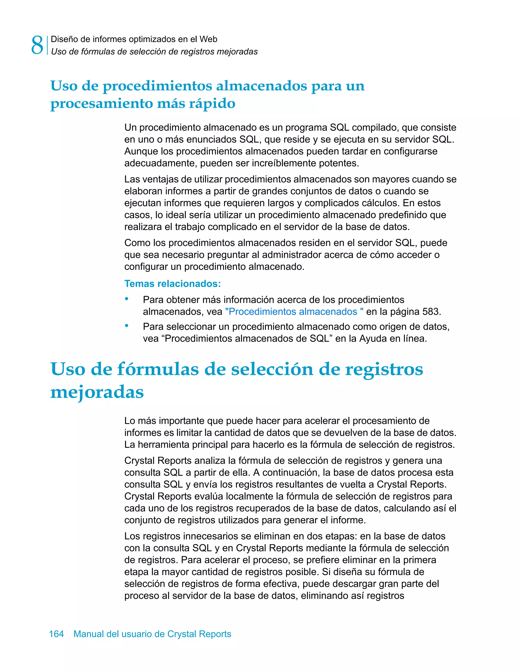 Diseño de informes optimizados en el Web 
Uso de fórmulas de selección de registros mejoradas 8 
Uso de procedimientos almacenados para un 
procesamiento más rápido 
Un procedimiento almacenado es un programa SQL compilado, que consiste 
en uno o más enunciados SQL, que reside y se ejecuta en su servidor SQL. 
Aunque los procedimientos almacenados pueden tardar en configurarse 
adecuadamente, pueden ser increíblemente potentes. 
Las ventajas de utilizar procedimientos almacenados son mayores cuando se 
elaboran informes a partir de grandes conjuntos de datos o cuando se 
ejecutan informes que requieren largos y complicados cálculos. En estos 
casos, lo ideal sería utilizar un procedimiento almacenado predefinido que 
realizara el trabajo complicado en el servidor de la base de datos. 
Como los procedimientos almacenados residen en el servidor SQL, puede 
que sea necesario preguntar al administrador acerca de cómo acceder o 
configurar un procedimiento almacenado. 
Temas relacionados: 
• Para obtener más información acerca de los procedimientos 
almacenados, vea "Procedimientos almacenados " en la página 583. 
• Para seleccionar un procedimiento almacenado como origen de datos, 
vea “Procedimientos almacenados de SQL” en la Ayuda en línea. 
Uso de fórmulas de selección de registros 
mejoradas 
Lo más importante que puede hacer para acelerar el procesamiento de 
informes es limitar la cantidad de datos que se devuelven de la base de datos. 
La herramienta principal para hacerlo es la fórmula de selección de registros. 
Crystal Reports analiza la fórmula de selección de registros y genera una 
consulta SQL a partir de ella. A continuación, la base de datos procesa esta 
consulta SQL y envía los registros resultantes de vuelta a Crystal Reports. 
Crystal Reports evalúa localmente la fórmula de selección de registros para 
cada uno de los registros recuperados de la base de datos, calculando así el 
conjunto de registros utilizados para generar el informe. 
Los registros innecesarios se eliminan en dos etapas: en la base de datos 
con la consulta SQL y en Crystal Reports mediante la fórmula de selección 
de registros. Para acelerar el proceso, se prefiere eliminar en la primera 
etapa la mayor cantidad de registros posible. Si diseña su fórmula de 
selección de registros de forma efectiva, puede descargar gran parte del 
proceso al servidor de la base de datos, eliminando así registros 
164 Manual del usuario de Crystal Reports 
 