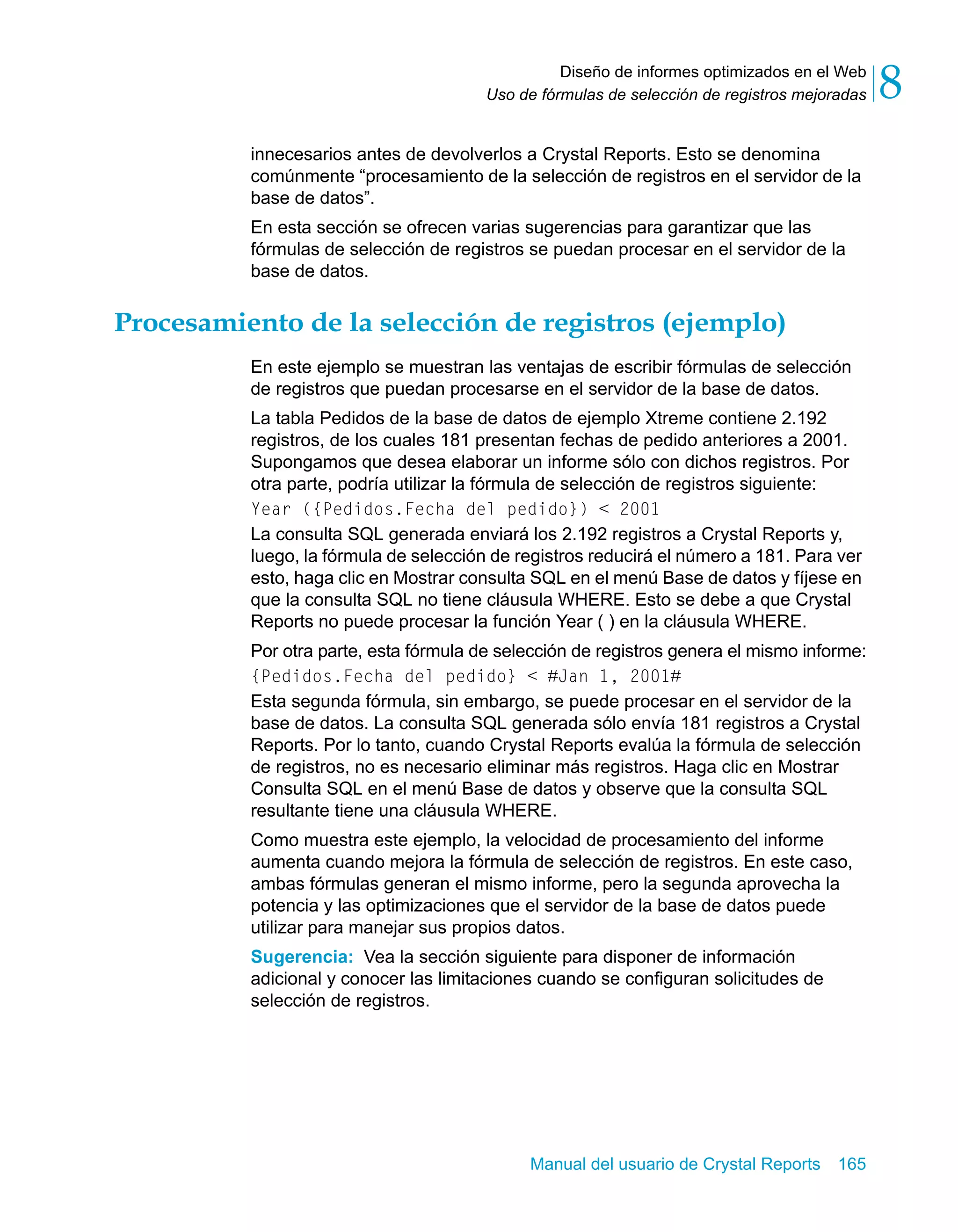 Diseño de informes optimizados en el Web 
8 
Uso de fórmulas de selección de registros mejoradas innecesarios antes de devolverlos a Crystal Reports. Esto se denomina 
comúnmente “procesamiento de la selección de registros en el servidor de la 
base de datos”. 
En esta sección se ofrecen varias sugerencias para garantizar que las 
fórmulas de selección de registros se puedan procesar en el servidor de la 
base de datos. 
Procesamiento de la selección de registros (ejemplo) 
En este ejemplo se muestran las ventajas de escribir fórmulas de selección 
de registros que puedan procesarse en el servidor de la base de datos. 
La tabla Pedidos de la base de datos de ejemplo Xtreme contiene 2.192 
registros, de los cuales 181 presentan fechas de pedido anteriores a 2001. 
Supongamos que desea elaborar un informe sólo con dichos registros. Por 
otra parte, podría utilizar la fórmula de selección de registros siguiente: 
Year ({Pedidos.Fecha del pedido}) < 2001 
La consulta SQL generada enviará los 2.192 registros a Crystal Reports y, 
luego, la fórmula de selección de registros reducirá el número a 181. Para ver 
esto, haga clic en Mostrar consulta SQL en el menú Base de datos y fíjese en 
que la consulta SQL no tiene cláusula WHERE. Esto se debe a que Crystal 
Reports no puede procesar la función Year ( ) en la cláusula WHERE. 
Por otra parte, esta fórmula de selección de registros genera el mismo informe: 
{Pedidos.Fecha del pedido} < #Jan 1, 2001# 
Esta segunda fórmula, sin embargo, se puede procesar en el servidor de la 
base de datos. La consulta SQL generada sólo envía 181 registros a Crystal 
Reports. Por lo tanto, cuando Crystal Reports evalúa la fórmula de selección 
de registros, no es necesario eliminar más registros. Haga clic en Mostrar 
Consulta SQL en el menú Base de datos y observe que la consulta SQL 
resultante tiene una cláusula WHERE. 
Como muestra este ejemplo, la velocidad de procesamiento del informe 
aumenta cuando mejora la fórmula de selección de registros. En este caso, 
ambas fórmulas generan el mismo informe, pero la segunda aprovecha la 
potencia y las optimizaciones que el servidor de la base de datos puede 
utilizar para manejar sus propios datos. 
Sugerencia: Vea la sección siguiente para disponer de información 
adicional y conocer las limitaciones cuando se configuran solicitudes de 
selección de registros. 
Manual del usuario de Crystal Reports 165 
 