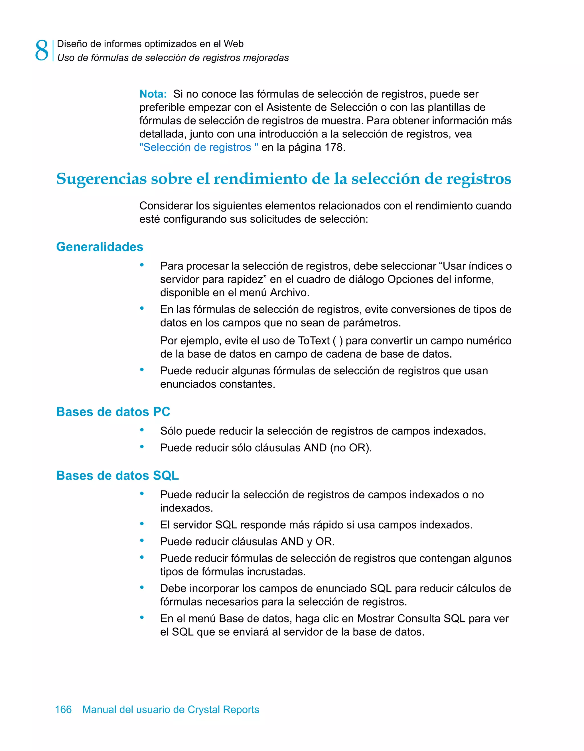 Diseño de informes optimizados en el Web 
Uso de fórmulas de selección de registros mejoradas 8 
Nota: Si no conoce las fórmulas de selección de registros, puede ser 
preferible empezar con el Asistente de Selección o con las plantillas de 
fórmulas de selección de registros de muestra. Para obtener información más 
detallada, junto con una introducción a la selección de registros, vea 
"Selección de registros " en la página 178. 
Sugerencias sobre el rendimiento de la selección de registros 
Considerar los siguientes elementos relacionados con el rendimiento cuando 
esté configurando sus solicitudes de selección: 
Generalidades 
• Para procesar la selección de registros, debe seleccionar “Usar índices o 
servidor para rapidez” en el cuadro de diálogo Opciones del informe, 
disponible en el menú Archivo. 
• En las fórmulas de selección de registros, evite conversiones de tipos de 
datos en los campos que no sean de parámetros. 
Por ejemplo, evite el uso de ToText ( ) para convertir un campo numérico 
de la base de datos en campo de cadena de base de datos. 
• Puede reducir algunas fórmulas de selección de registros que usan 
enunciados constantes. 
Bases de datos PC 
• Sólo puede reducir la selección de registros de campos indexados. 
• Puede reducir sólo cláusulas AND (no OR). 
Bases de datos SQL 
• Puede reducir la selección de registros de campos indexados o no 
indexados. 
• El servidor SQL responde más rápido si usa campos indexados. 
• Puede reducir cláusulas AND y OR. 
• Puede reducir fórmulas de selección de registros que contengan algunos 
tipos de fórmulas incrustadas. 
• Debe incorporar los campos de enunciado SQL para reducir cálculos de 
fórmulas necesarios para la selección de registros. 
• En el menú Base de datos, haga clic en Mostrar Consulta SQL para ver 
el SQL que se enviará al servidor de la base de datos. 
166 Manual del usuario de Crystal Reports 
 