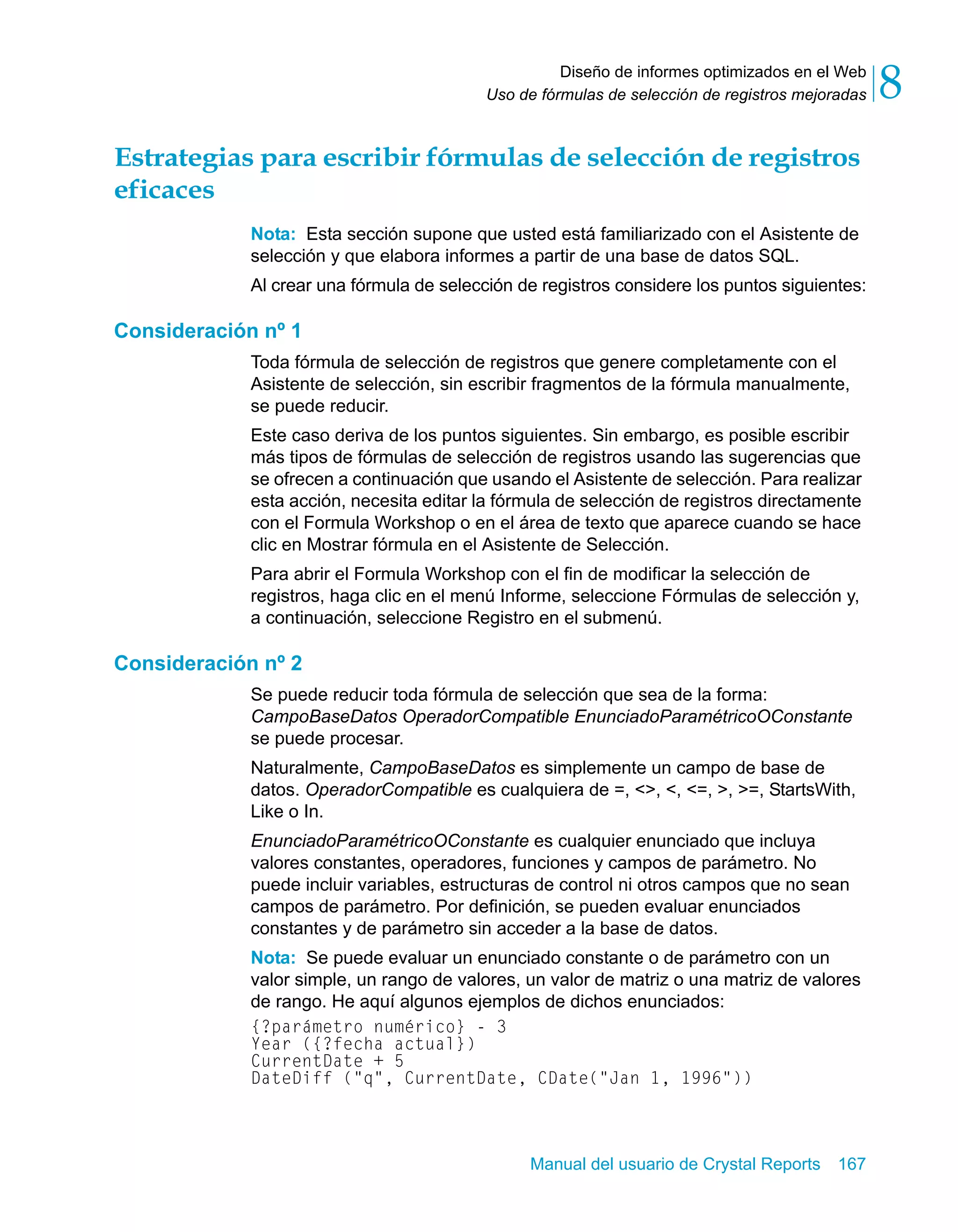 Diseño de informes optimizados en el Web 
8 
Uso de fórmulas de selección de registros mejoradas Estrategias para escribir fórmulas de selección de registros 
eficaces 
Nota: Esta sección supone que usted está familiarizado con el Asistente de 
selección y que elabora informes a partir de una base de datos SQL. 
Al crear una fórmula de selección de registros considere los puntos siguientes: 
Manual del usuario de Crystal Reports 167 
Consideración nº 1 
Toda fórmula de selección de registros que genere completamente con el 
Asistente de selección, sin escribir fragmentos de la fórmula manualmente, 
se puede reducir. 
Este caso deriva de los puntos siguientes. Sin embargo, es posible escribir 
más tipos de fórmulas de selección de registros usando las sugerencias que 
se ofrecen a continuación que usando el Asistente de selección. Para realizar 
esta acción, necesita editar la fórmula de selección de registros directamente 
con el Formula Workshop o en el área de texto que aparece cuando se hace 
clic en Mostrar fórmula en el Asistente de Selección. 
Para abrir el Formula Workshop con el fin de modificar la selección de 
registros, haga clic en el menú Informe, seleccione Fórmulas de selección y, 
a continuación, seleccione Registro en el submenú. 
Consideración nº 2 
Se puede reducir toda fórmula de selección que sea de la forma: 
CampoBaseDatos OperadorCompatible EnunciadoParamétricoOConstante 
se puede procesar. 
Naturalmente, CampoBaseDatos es simplemente un campo de base de 
datos. OperadorCompatible es cualquiera de =, <>, <, <=, >, >=, StartsWith, 
Like o In. 
EnunciadoParamétricoOConstante es cualquier enunciado que incluya 
valores constantes, operadores, funciones y campos de parámetro. No 
puede incluir variables, estructuras de control ni otros campos que no sean 
campos de parámetro. Por definición, se pueden evaluar enunciados 
constantes y de parámetro sin acceder a la base de datos. 
Nota: Se puede evaluar un enunciado constante o de parámetro con un 
valor simple, un rango de valores, un valor de matriz o una matriz de valores 
de rango. He aquí algunos ejemplos de dichos enunciados: 
{?parámetro numérico} - 3 
Year ({?fecha actual}) 
CurrentDate + 5 
DateDiff ("q", CurrentDate, CDate("Jan 1, 1996")) 
 