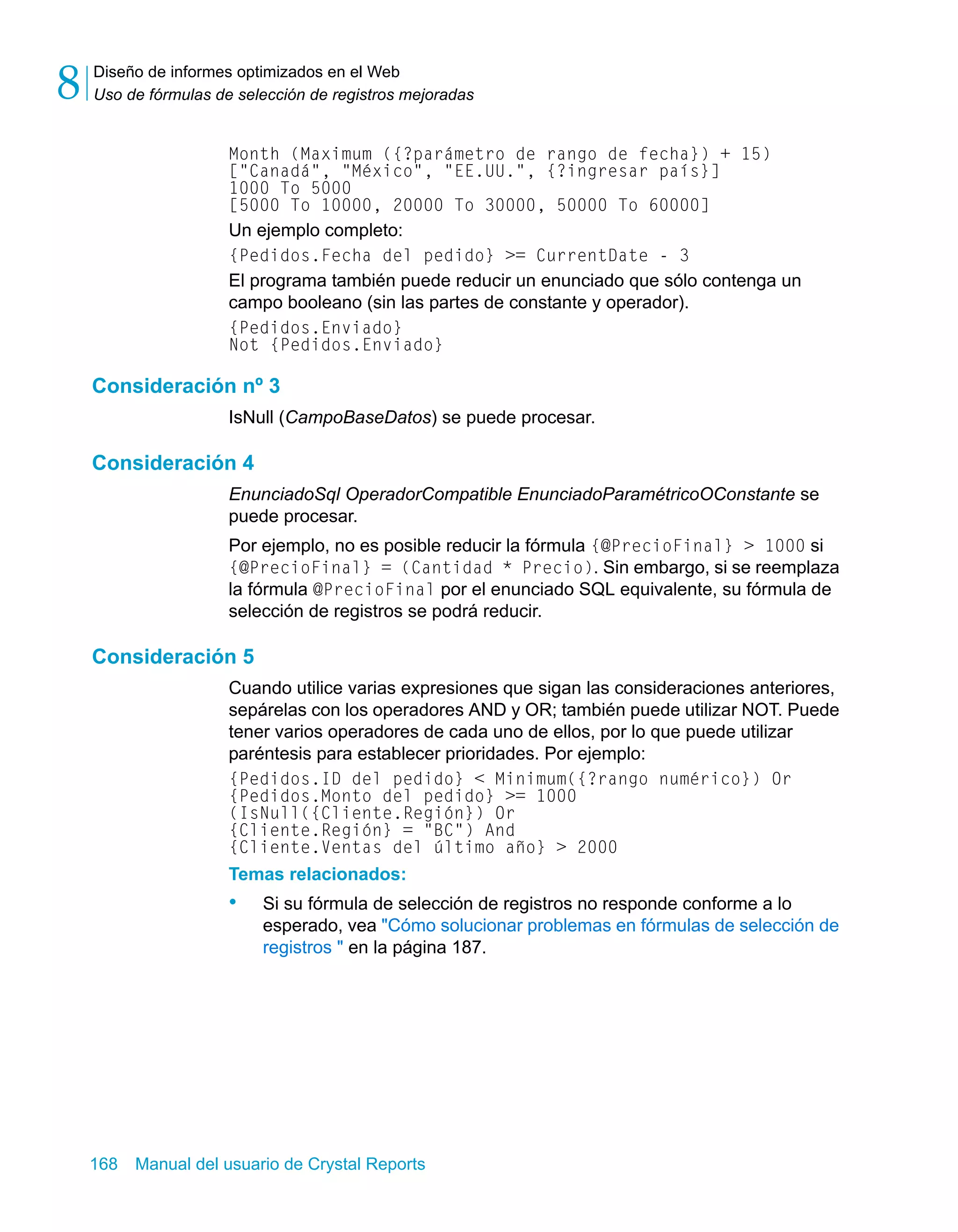 Diseño de informes optimizados en el Web 
Uso de fórmulas de selección de registros mejoradas 8 
Month (Maximum ({?parámetro de rango de fecha}) + 15) 
["Canadá", "México", "EE.UU.", {?ingresar país}] 
1000 To 5000 
[5000 To 10000, 20000 To 30000, 50000 To 60000] 
Un ejemplo completo: 
{Pedidos.Fecha del pedido} >= CurrentDate - 3 
El programa también puede reducir un enunciado que sólo contenga un 
campo booleano (sin las partes de constante y operador). 
{Pedidos.Enviado} 
Not {Pedidos.Enviado} 
Consideración nº 3 
IsNull (CampoBaseDatos) se puede procesar. 
Consideración 4 
EnunciadoSql OperadorCompatible EnunciadoParamétricoOConstante se 
puede procesar. 
Por ejemplo, no es posible reducir la fórmula {@PrecioFinal} > 1000 si 
{@PrecioFinal} = (Cantidad * Precio). Sin embargo, si se reemplaza 
la fórmula @PrecioFinal por el enunciado SQL equivalente, su fórmula de 
selección de registros se podrá reducir. 
Consideración 5 
Cuando utilice varias expresiones que sigan las consideraciones anteriores, 
sepárelas con los operadores AND y OR; también puede utilizar NOT. Puede 
tener varios operadores de cada uno de ellos, por lo que puede utilizar 
paréntesis para establecer prioridades. Por ejemplo: 
{Pedidos.ID del pedido} < Minimum({?rango numérico}) Or 
{Pedidos.Monto del pedido} >= 1000 
(IsNull({Cliente.Región}) Or 
{Cliente.Región} = "BC") And 
{Cliente.Ventas del último año} > 2000 
Temas relacionados: 
• Si su fórmula de selección de registros no responde conforme a lo 
esperado, vea "Cómo solucionar problemas en fórmulas de selección de 
registros " en la página 187. 
168 Manual del usuario de Crystal Reports 
 