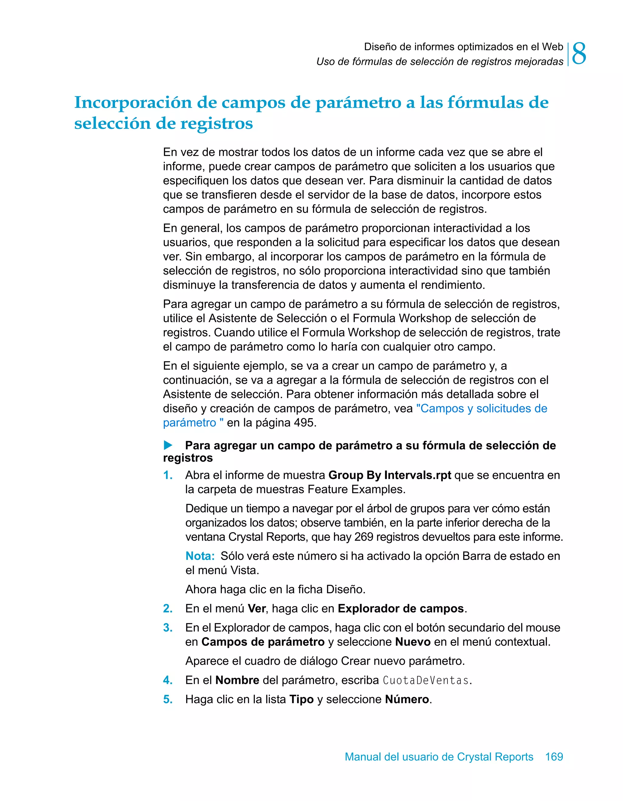Diseño de informes optimizados en el Web 
8 
Uso de fórmulas de selección de registros mejoradas Incorporación de campos de parámetro a las fórmulas de 
selección de registros 
En vez de mostrar todos los datos de un informe cada vez que se abre el 
informe, puede crear campos de parámetro que soliciten a los usuarios que 
especifiquen los datos que desean ver. Para disminuir la cantidad de datos 
que se transfieren desde el servidor de la base de datos, incorpore estos 
campos de parámetro en su fórmula de selección de registros. 
En general, los campos de parámetro proporcionan interactividad a los 
usuarios, que responden a la solicitud para especificar los datos que desean 
ver. Sin embargo, al incorporar los campos de parámetro en la fórmula de 
selección de registros, no sólo proporciona interactividad sino que también 
disminuye la transferencia de datos y aumenta el rendimiento. 
Para agregar un campo de parámetro a su fórmula de selección de registros, 
utilice el Asistente de Selección o el Formula Workshop de selección de 
registros. Cuando utilice el Formula Workshop de selección de registros, trate 
el campo de parámetro como lo haría con cualquier otro campo. 
En el siguiente ejemplo, se va a crear un campo de parámetro y, a 
continuación, se va a agregar a la fórmula de selección de registros con el 
Asistente de selección. Para obtener información más detallada sobre el 
diseño y creación de campos de parámetro, vea "Campos y solicitudes de 
parámetro " en la página 495. 
X Para agregar un campo de parámetro a su fórmula de selección de 
registros 
1. Abra el informe de muestra Group By Intervals.rpt que se encuentra en 
la carpeta de muestras Feature Examples. 
Dedique un tiempo a navegar por el árbol de grupos para ver cómo están 
organizados los datos; observe también, en la parte inferior derecha de la 
ventana Crystal Reports, que hay 269 registros devueltos para este informe. 
Nota: Sólo verá este número si ha activado la opción Barra de estado en 
el menú Vista. 
Ahora haga clic en la ficha Diseño. 
2. En el menú Ver, haga clic en Explorador de campos. 
3. En el Explorador de campos, haga clic con el botón secundario del mouse 
en Campos de parámetro y seleccione Nuevo en el menú contextual. 
Aparece el cuadro de diálogo Crear nuevo parámetro. 
4. En el Nombre del parámetro, escriba CuotaDeVentas. 
5. Haga clic en la lista Tipo y seleccione Número. 
Manual del usuario de Crystal Reports 169 
 