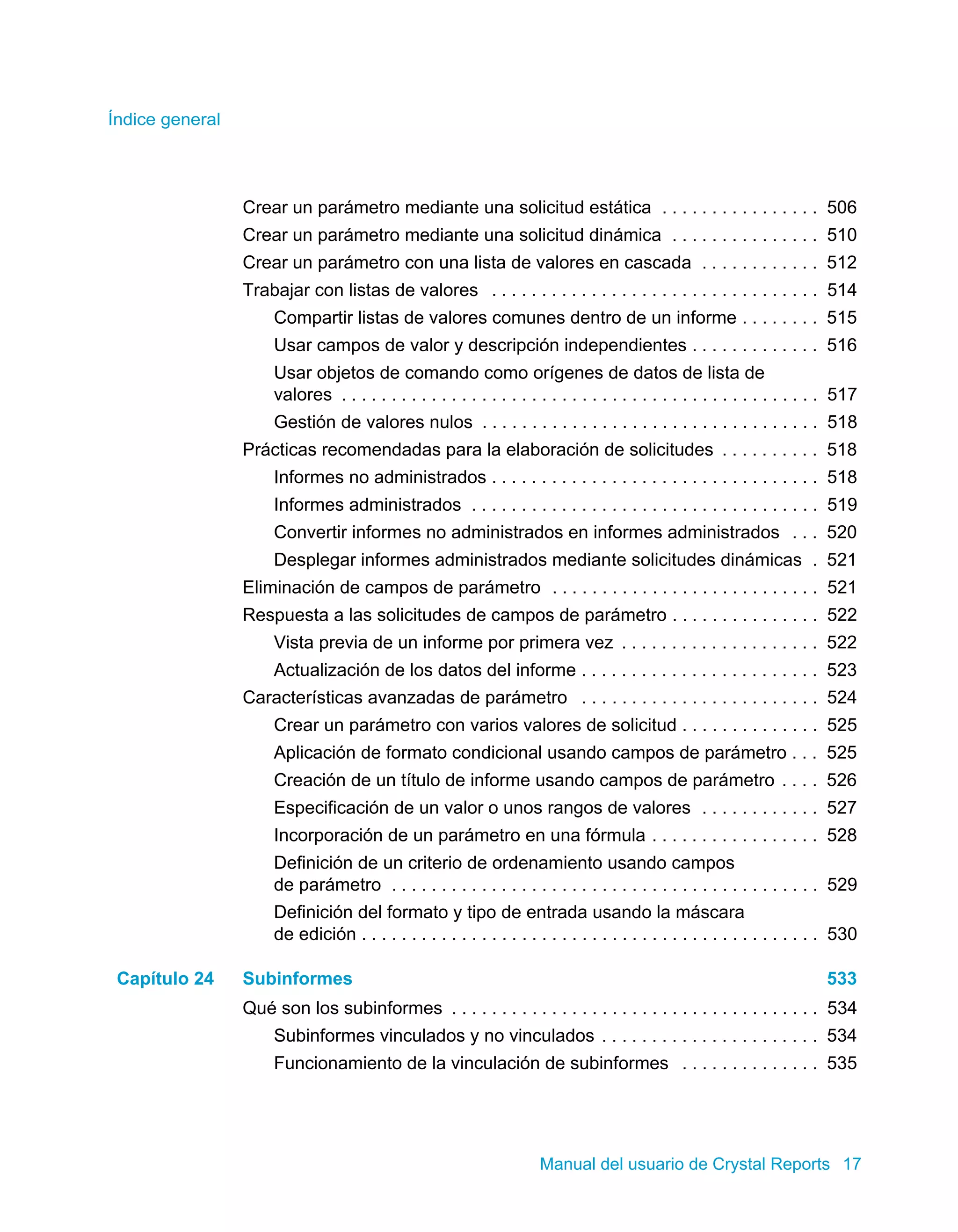 Índice general 
Crear un parámetro mediante una solicitud estática . . . . . . . . . . . . . . . . 506 
Crear un parámetro mediante una solicitud dinámica . . . . . . . . . . . . . . . 510 
Crear un parámetro con una lista de valores en cascada . . . . . . . . . . . . 512 
Trabajar con listas de valores . . . . . . . . . . . . . . . . . . . . . . . . . . . . . . . . . 514 
Compartir listas de valores comunes dentro de un informe . . . . . . . . 515 
Usar campos de valor y descripción independientes . . . . . . . . . . . . . 516 
Usar objetos de comando como orígenes de datos de lista de 
valores . . . . . . . . . . . . . . . . . . . . . . . . . . . . . . . . . . . . . . . . . . . . . . . . 517 
Gestión de valores nulos . . . . . . . . . . . . . . . . . . . . . . . . . . . . . . . . . . 518 
Prácticas recomendadas para la elaboración de solicitudes . . . . . . . . . . 518 
Informes no administrados . . . . . . . . . . . . . . . . . . . . . . . . . . . . . . . . . 518 
Informes administrados . . . . . . . . . . . . . . . . . . . . . . . . . . . . . . . . . . . 519 
Convertir informes no administrados en informes administrados . . . 520 
Desplegar informes administrados mediante solicitudes dinámicas . 521 
Eliminación de campos de parámetro . . . . . . . . . . . . . . . . . . . . . . . . . . . 521 
Respuesta a las solicitudes de campos de parámetro . . . . . . . . . . . . . . . 522 
Vista previa de un informe por primera vez . . . . . . . . . . . . . . . . . . . . 522 
Actualización de los datos del informe . . . . . . . . . . . . . . . . . . . . . . . . 523 
Características avanzadas de parámetro . . . . . . . . . . . . . . . . . . . . . . . . 524 
Crear un parámetro con varios valores de solicitud . . . . . . . . . . . . . . 525 
Aplicación de formato condicional usando campos de parámetro . . . 525 
Creación de un título de informe usando campos de parámetro . . . . 526 
Especificación de un valor o unos rangos de valores . . . . . . . . . . . . 527 
Incorporación de un parámetro en una fórmula . . . . . . . . . . . . . . . . . 528 
Definición de un criterio de ordenamiento usando campos 
de parámetro . . . . . . . . . . . . . . . . . . . . . . . . . . . . . . . . . . . . . . . . . . . 529 
Definición del formato y tipo de entrada usando la máscara 
de edición . . . . . . . . . . . . . . . . . . . . . . . . . . . . . . . . . . . . . . . . . . . . . . 530 
Capítulo 24 Subinformes 533 
Qué son los subinformes . . . . . . . . . . . . . . . . . . . . . . . . . . . . . . . . . . . . . 534 
Subinformes vinculados y no vinculados . . . . . . . . . . . . . . . . . . . . . . 534 
Funcionamiento de la vinculación de subinformes . . . . . . . . . . . . . . 535 
Manual del usuario de Crystal Reports 17 
 