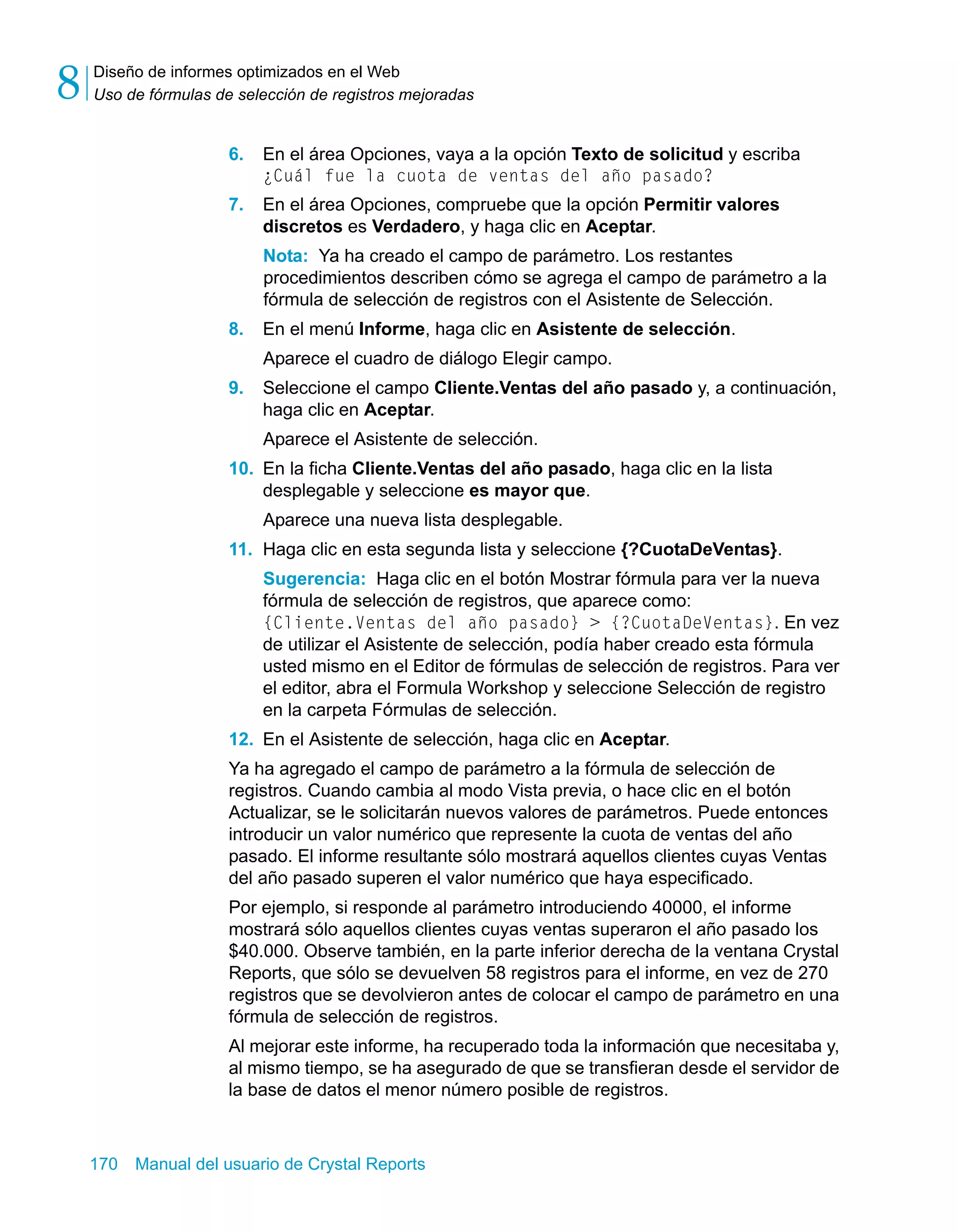 Diseño de informes optimizados en el Web 
Uso de fórmulas de selección de registros mejoradas 8 
6. En el área Opciones, vaya a la opción Texto de solicitud y escriba 
¿Cuál fue la cuota de ventas del año pasado? 
7. En el área Opciones, compruebe que la opción Permitir valores 
discretos es Verdadero, y haga clic en Aceptar. 
Nota: Ya ha creado el campo de parámetro. Los restantes 
procedimientos describen cómo se agrega el campo de parámetro a la 
fórmula de selección de registros con el Asistente de Selección. 
8. En el menú Informe, haga clic en Asistente de selección. 
Aparece el cuadro de diálogo Elegir campo. 
9. Seleccione el campo Cliente.Ventas del año pasado y, a continuación, 
haga clic en Aceptar. 
Aparece el Asistente de selección. 
10. En la ficha Cliente.Ventas del año pasado, haga clic en la lista 
desplegable y seleccione es mayor que. 
Aparece una nueva lista desplegable. 
11. Haga clic en esta segunda lista y seleccione {?CuotaDeVentas}. 
Sugerencia: Haga clic en el botón Mostrar fórmula para ver la nueva 
fórmula de selección de registros, que aparece como: 
{Cliente.Ventas del año pasado} > {?CuotaDeVentas}. En vez 
de utilizar el Asistente de selección, podía haber creado esta fórmula 
usted mismo en el Editor de fórmulas de selección de registros. Para ver 
el editor, abra el Formula Workshop y seleccione Selección de registro 
en la carpeta Fórmulas de selección. 
12. En el Asistente de selección, haga clic en Aceptar. 
Ya ha agregado el campo de parámetro a la fórmula de selección de 
registros. Cuando cambia al modo Vista previa, o hace clic en el botón 
Actualizar, se le solicitarán nuevos valores de parámetros. Puede entonces 
introducir un valor numérico que represente la cuota de ventas del año 
pasado. El informe resultante sólo mostrará aquellos clientes cuyas Ventas 
del año pasado superen el valor numérico que haya especificado. 
Por ejemplo, si responde al parámetro introduciendo 40000, el informe 
mostrará sólo aquellos clientes cuyas ventas superaron el año pasado los 
$40.000. Observe también, en la parte inferior derecha de la ventana Crystal 
Reports, que sólo se devuelven 58 registros para el informe, en vez de 270 
registros que se devolvieron antes de colocar el campo de parámetro en una 
fórmula de selección de registros. 
Al mejorar este informe, ha recuperado toda la información que necesitaba y, 
al mismo tiempo, se ha asegurado de que se transfieran desde el servidor de 
la base de datos el menor número posible de registros. 
170 Manual del usuario de Crystal Reports 
 