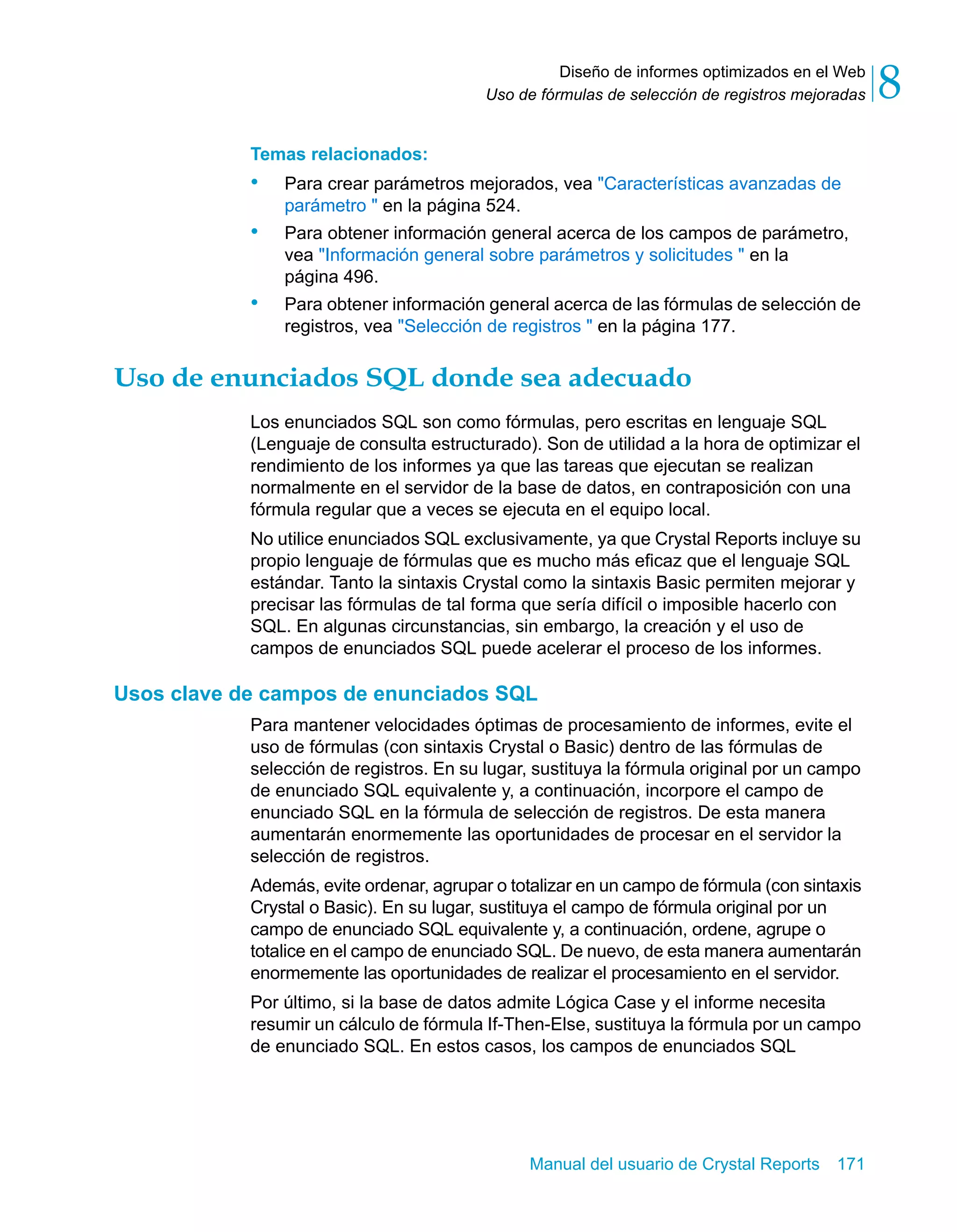 Diseño de informes optimizados en el Web 
8 
Uso de fórmulas de selección de registros mejoradas Temas relacionados: 
• Para crear parámetros mejorados, vea "Características avanzadas de 
Manual del usuario de Crystal Reports 171 
parámetro " en la página 524. 
• Para obtener información general acerca de los campos de parámetro, 
vea "Información general sobre parámetros y solicitudes " en la 
página 496. 
• Para obtener información general acerca de las fórmulas de selección de 
registros, vea "Selección de registros " en la página 177. 
Uso de enunciados SQL donde sea adecuado 
Los enunciados SQL son como fórmulas, pero escritas en lenguaje SQL 
(Lenguaje de consulta estructurado). Son de utilidad a la hora de optimizar el 
rendimiento de los informes ya que las tareas que ejecutan se realizan 
normalmente en el servidor de la base de datos, en contraposición con una 
fórmula regular que a veces se ejecuta en el equipo local. 
No utilice enunciados SQL exclusivamente, ya que Crystal Reports incluye su 
propio lenguaje de fórmulas que es mucho más eficaz que el lenguaje SQL 
estándar. Tanto la sintaxis Crystal como la sintaxis Basic permiten mejorar y 
precisar las fórmulas de tal forma que sería difícil o imposible hacerlo con 
SQL. En algunas circunstancias, sin embargo, la creación y el uso de 
campos de enunciados SQL puede acelerar el proceso de los informes. 
Usos clave de campos de enunciados SQL 
Para mantener velocidades óptimas de procesamiento de informes, evite el 
uso de fórmulas (con sintaxis Crystal o Basic) dentro de las fórmulas de 
selección de registros. En su lugar, sustituya la fórmula original por un campo 
de enunciado SQL equivalente y, a continuación, incorpore el campo de 
enunciado SQL en la fórmula de selección de registros. De esta manera 
aumentarán enormemente las oportunidades de procesar en el servidor la 
selección de registros. 
Además, evite ordenar, agrupar o totalizar en un campo de fórmula (con sintaxis 
Crystal o Basic). En su lugar, sustituya el campo de fórmula original por un 
campo de enunciado SQL equivalente y, a continuación, ordene, agrupe o 
totalice en el campo de enunciado SQL. De nuevo, de esta manera aumentarán 
enormemente las oportunidades de realizar el procesamiento en el servidor. 
Por último, si la base de datos admite Lógica Case y el informe necesita 
resumir un cálculo de fórmula If-Then-Else, sustituya la fórmula por un campo 
de enunciado SQL. En estos casos, los campos de enunciados SQL 
 