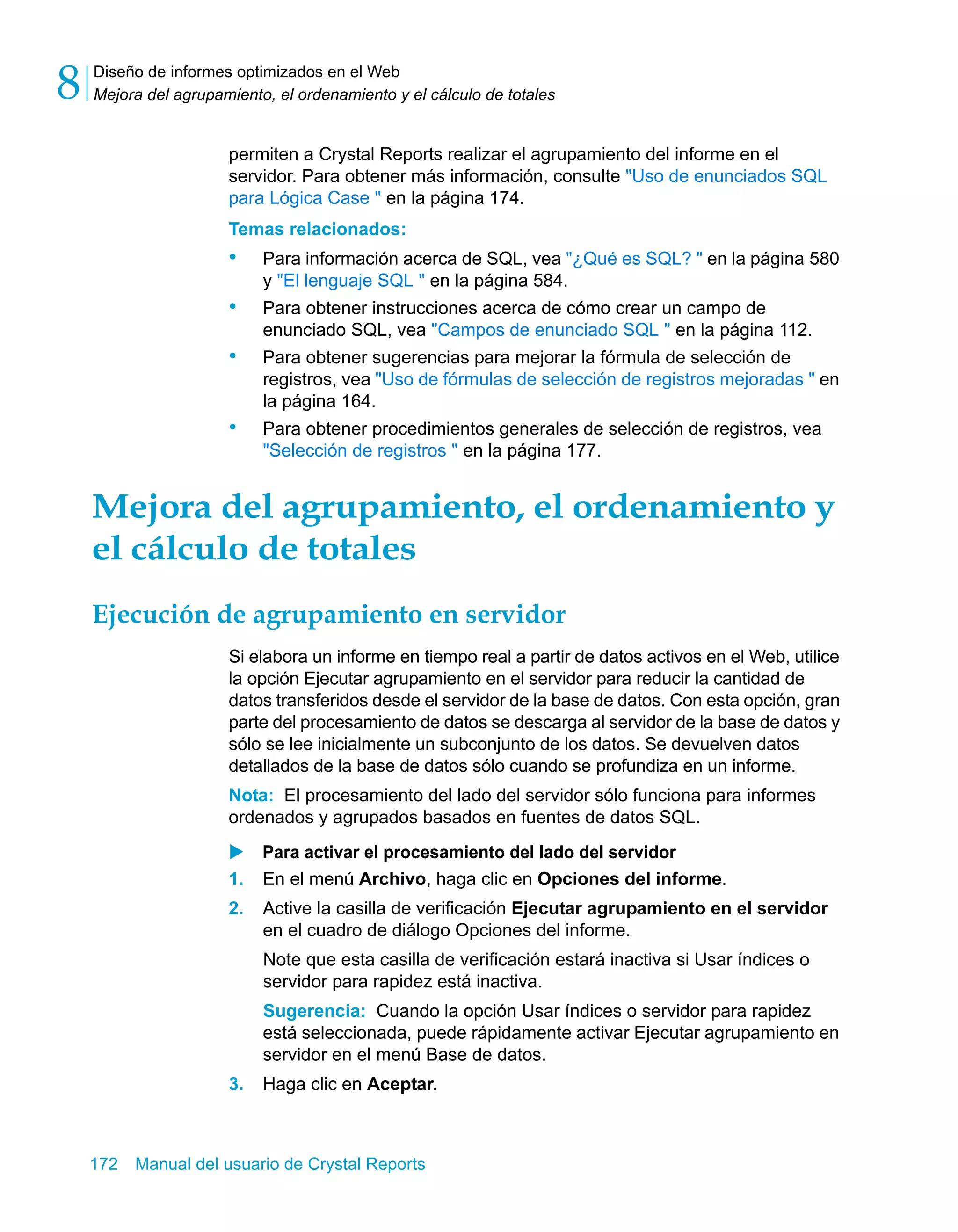 Diseño de informes optimizados en el Web 
Mejora del agrupamiento, el ordenamiento y el cálculo de totales 8 
permiten a Crystal Reports realizar el agrupamiento del informe en el 
servidor. Para obtener más información, consulte "Uso de enunciados SQL 
para Lógica Case " en la página 174. 
Temas relacionados: 
• Para información acerca de SQL, vea "¿Qué es SQL? " en la página 580 
y "El lenguaje SQL " en la página 584. 
• Para obtener instrucciones acerca de cómo crear un campo de 
enunciado SQL, vea "Campos de enunciado SQL " en la página 112. 
• Para obtener sugerencias para mejorar la fórmula de selección de 
registros, vea "Uso de fórmulas de selección de registros mejoradas " en 
la página 164. 
• Para obtener procedimientos generales de selección de registros, vea 
"Selección de registros " en la página 177. 
Mejora del agrupamiento, el ordenamiento y 
el cálculo de totales 
Ejecución de agrupamiento en servidor 
Si elabora un informe en tiempo real a partir de datos activos en el Web, utilice 
la opción Ejecutar agrupamiento en el servidor para reducir la cantidad de 
datos transferidos desde el servidor de la base de datos. Con esta opción, gran 
parte del procesamiento de datos se descarga al servidor de la base de datos y 
sólo se lee inicialmente un subconjunto de los datos. Se devuelven datos 
detallados de la base de datos sólo cuando se profundiza en un informe. 
Nota: El procesamiento del lado del servidor sólo funciona para informes 
ordenados y agrupados basados en fuentes de datos SQL. 
X Para activar el procesamiento del lado del servidor 
1. En el menú Archivo, haga clic en Opciones del informe. 
2. Active la casilla de verificación Ejecutar agrupamiento en el servidor 
en el cuadro de diálogo Opciones del informe. 
Note que esta casilla de verificación estará inactiva si Usar índices o 
servidor para rapidez está inactiva. 
Sugerencia: Cuando la opción Usar índices o servidor para rapidez 
está seleccionada, puede rápidamente activar Ejecutar agrupamiento en 
servidor en el menú Base de datos. 
3. Haga clic en Aceptar. 
172 Manual del usuario de Crystal Reports 
 