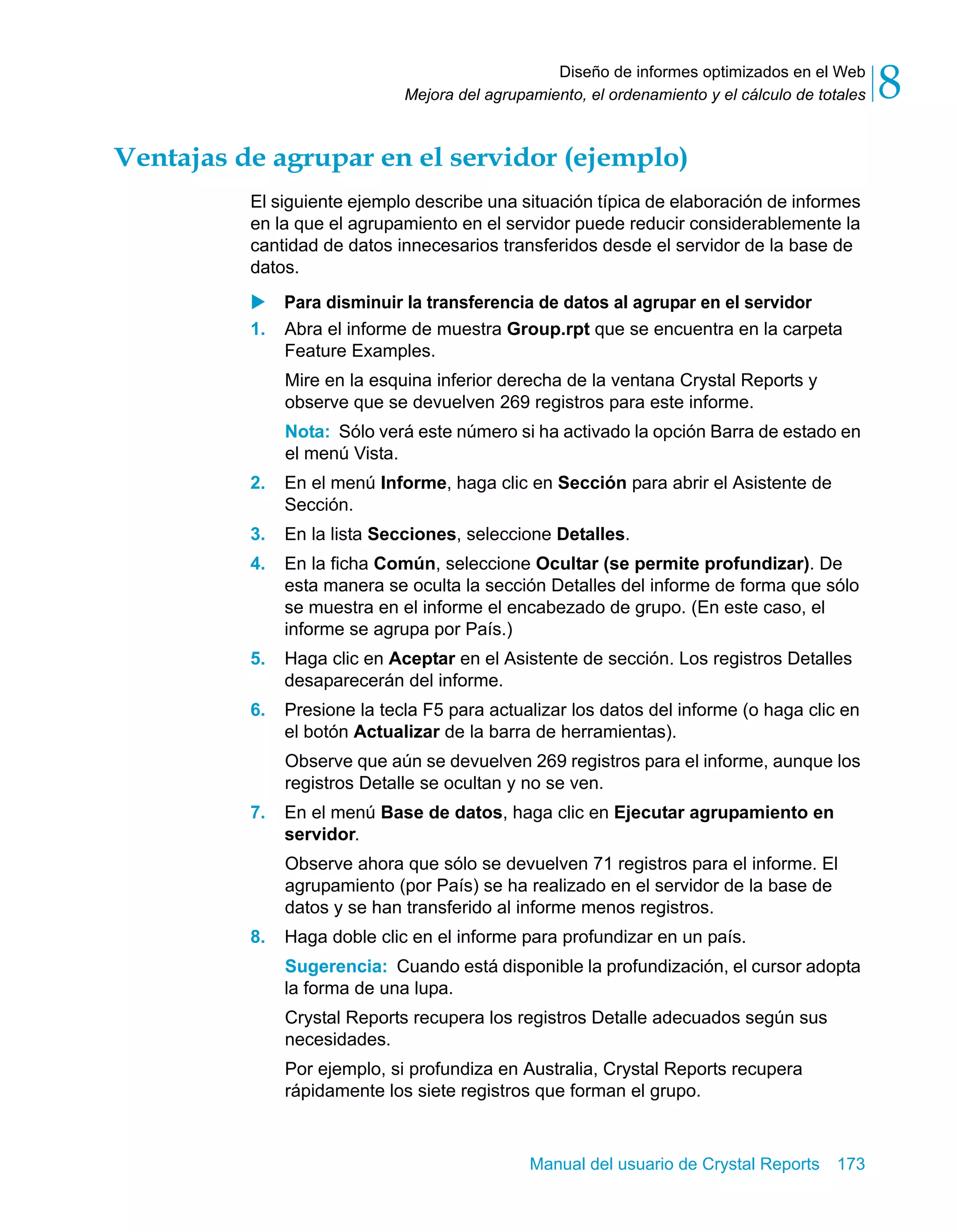 Diseño de informes optimizados en el Web 
8 
Mejora del agrupamiento, el ordenamiento y el cálculo de totales Ventajas de agrupar en el servidor (ejemplo) 
El siguiente ejemplo describe una situación típica de elaboración de informes 
en la que el agrupamiento en el servidor puede reducir considerablemente la 
cantidad de datos innecesarios transferidos desde el servidor de la base de 
datos. 
X Para disminuir la transferencia de datos al agrupar en el servidor 
1. Abra el informe de muestra Group.rpt que se encuentra en la carpeta 
Feature Examples. 
Mire en la esquina inferior derecha de la ventana Crystal Reports y 
observe que se devuelven 269 registros para este informe. 
Nota: Sólo verá este número si ha activado la opción Barra de estado en 
el menú Vista. 
2. En el menú Informe, haga clic en Sección para abrir el Asistente de 
Manual del usuario de Crystal Reports 173 
Sección. 
3. En la lista Secciones, seleccione Detalles. 
4. En la ficha Común, seleccione Ocultar (se permite profundizar). De 
esta manera se oculta la sección Detalles del informe de forma que sólo 
se muestra en el informe el encabezado de grupo. (En este caso, el 
informe se agrupa por País.) 
5. Haga clic en Aceptar en el Asistente de sección. Los registros Detalles 
desaparecerán del informe. 
6. Presione la tecla F5 para actualizar los datos del informe (o haga clic en 
el botón Actualizar de la barra de herramientas). 
Observe que aún se devuelven 269 registros para el informe, aunque los 
registros Detalle se ocultan y no se ven. 
7. En el menú Base de datos, haga clic en Ejecutar agrupamiento en 
servidor. 
Observe ahora que sólo se devuelven 71 registros para el informe. El 
agrupamiento (por País) se ha realizado en el servidor de la base de 
datos y se han transferido al informe menos registros. 
8. Haga doble clic en el informe para profundizar en un país. 
Sugerencia: Cuando está disponible la profundización, el cursor adopta 
la forma de una lupa. 
Crystal Reports recupera los registros Detalle adecuados según sus 
necesidades. 
Por ejemplo, si profundiza en Australia, Crystal Reports recupera 
rápidamente los siete registros que forman el grupo. 
 
