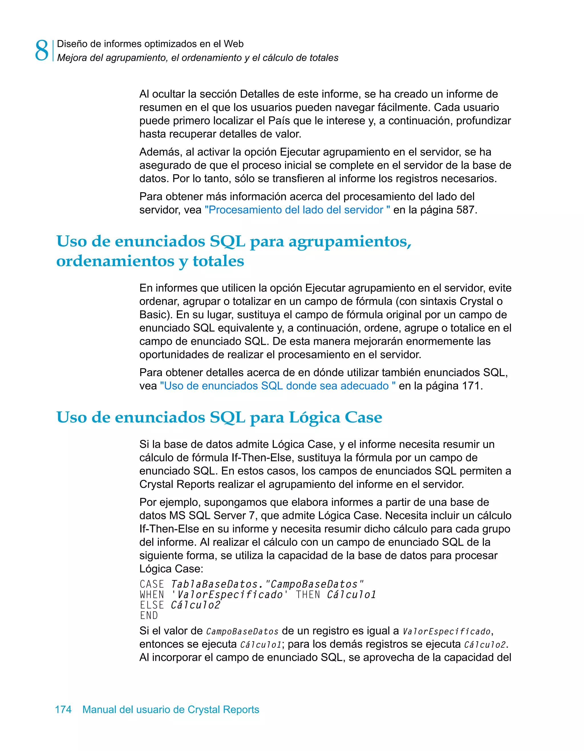 Diseño de informes optimizados en el Web 
Mejora del agrupamiento, el ordenamiento y el cálculo de totales 8 
Al ocultar la sección Detalles de este informe, se ha creado un informe de 
resumen en el que los usuarios pueden navegar fácilmente. Cada usuario 
puede primero localizar el País que le interese y, a continuación, profundizar 
hasta recuperar detalles de valor. 
Además, al activar la opción Ejecutar agrupamiento en el servidor, se ha 
asegurado de que el proceso inicial se complete en el servidor de la base de 
datos. Por lo tanto, sólo se transfieren al informe los registros necesarios. 
Para obtener más información acerca del procesamiento del lado del 
servidor, vea "Procesamiento del lado del servidor " en la página 587. 
Uso de enunciados SQL para agrupamientos, 
ordenamientos y totales 
En informes que utilicen la opción Ejecutar agrupamiento en el servidor, evite 
ordenar, agrupar o totalizar en un campo de fórmula (con sintaxis Crystal o 
Basic). En su lugar, sustituya el campo de fórmula original por un campo de 
enunciado SQL equivalente y, a continuación, ordene, agrupe o totalice en el 
campo de enunciado SQL. De esta manera mejorarán enormemente las 
oportunidades de realizar el procesamiento en el servidor. 
Para obtener detalles acerca de en dónde utilizar también enunciados SQL, 
vea "Uso de enunciados SQL donde sea adecuado " en la página 171. 
Uso de enunciados SQL para Lógica Case 
Si la base de datos admite Lógica Case, y el informe necesita resumir un 
cálculo de fórmula If-Then-Else, sustituya la fórmula por un campo de 
enunciado SQL. En estos casos, los campos de enunciados SQL permiten a 
Crystal Reports realizar el agrupamiento del informe en el servidor. 
Por ejemplo, supongamos que elabora informes a partir de una base de 
datos MS SQL Server 7, que admite Lógica Case. Necesita incluir un cálculo 
If-Then-Else en su informe y necesita resumir dicho cálculo para cada grupo 
del informe. Al realizar el cálculo con un campo de enunciado SQL de la 
siguiente forma, se utiliza la capacidad de la base de datos para procesar 
Lógica Case: 
CASE TablaBaseDatos."CampoBaseDatos" 
WHEN 'ValorEspecificado' THEN Cálculo1 
ELSE Cálculo2 
END 
Si el valor de CampoBaseDatos de un registro es igual a ValorEspecificado, 
entonces se ejecuta Cálculo1; para los demás registros se ejecuta Cálculo2. 
Al incorporar el campo de enunciado SQL, se aprovecha de la capacidad del 
174 Manual del usuario de Crystal Reports 
 