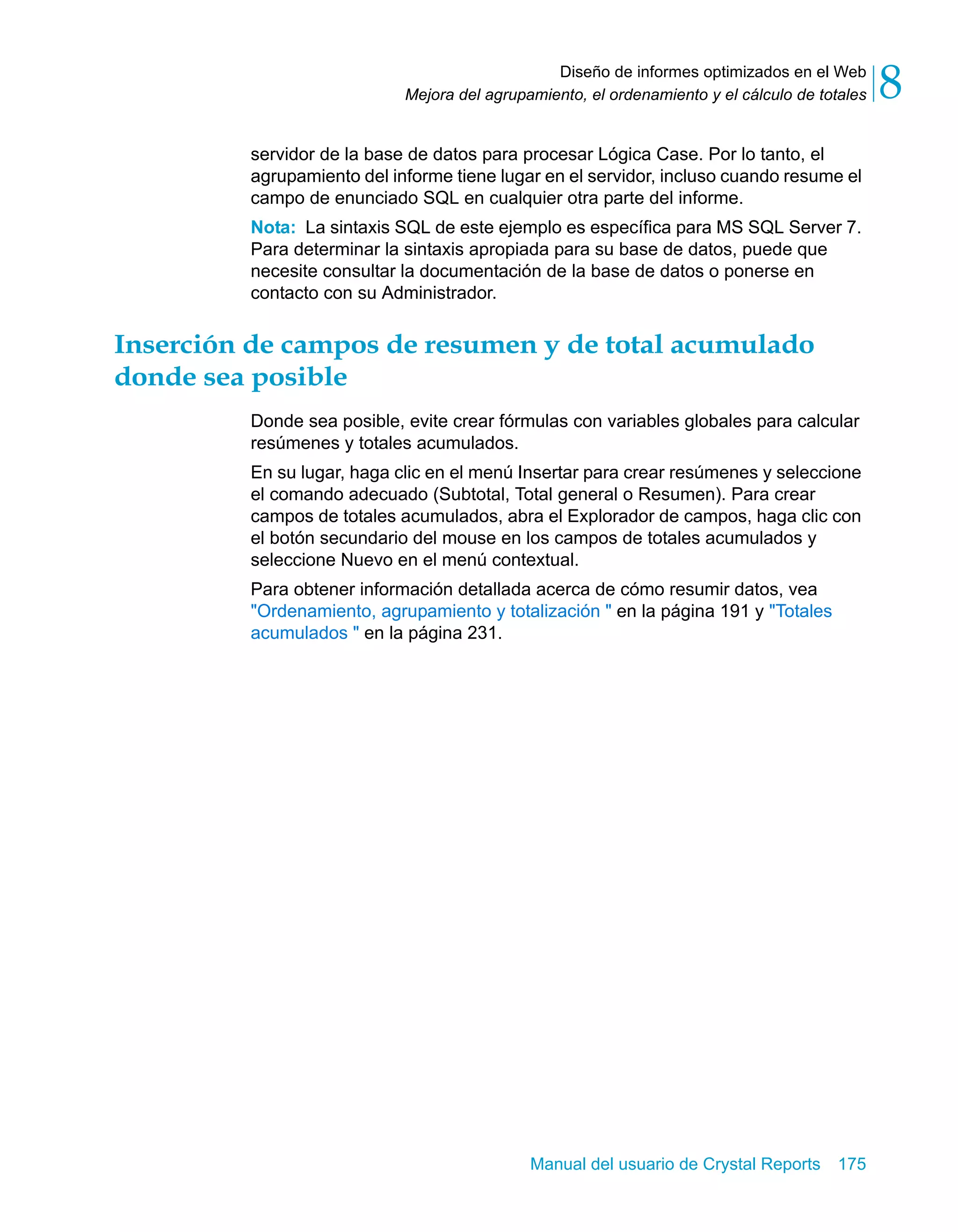 Diseño de informes optimizados en el Web 
8 
Mejora del agrupamiento, el ordenamiento y el cálculo de totales servidor de la base de datos para procesar Lógica Case. Por lo tanto, el 
agrupamiento del informe tiene lugar en el servidor, incluso cuando resume el 
campo de enunciado SQL en cualquier otra parte del informe. 
Nota: La sintaxis SQL de este ejemplo es específica para MS SQL Server 7. 
Para determinar la sintaxis apropiada para su base de datos, puede que 
necesite consultar la documentación de la base de datos o ponerse en 
contacto con su Administrador. 
Inserción de campos de resumen y de total acumulado 
donde sea posible 
Donde sea posible, evite crear fórmulas con variables globales para calcular 
resúmenes y totales acumulados. 
En su lugar, haga clic en el menú Insertar para crear resúmenes y seleccione 
el comando adecuado (Subtotal, Total general o Resumen). Para crear 
campos de totales acumulados, abra el Explorador de campos, haga clic con 
el botón secundario del mouse en los campos de totales acumulados y 
seleccione Nuevo en el menú contextual. 
Para obtener información detallada acerca de cómo resumir datos, vea 
"Ordenamiento, agrupamiento y totalización " en la página 191 y "Totales 
acumulados " en la página 231. 
Manual del usuario de Crystal Reports 175 
 