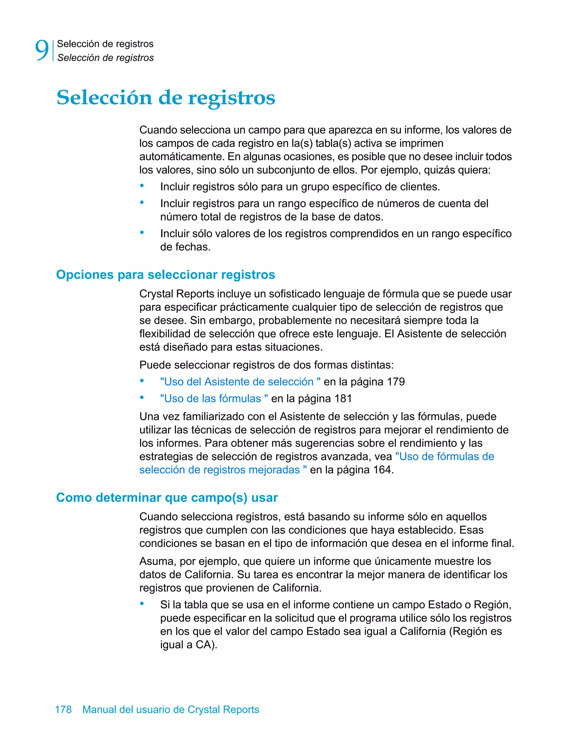 Selección de registros 
Selección de registros 9 
Selección de registros 
Cuando selecciona un campo para que aparezca en su informe, los valores de 
los campos de cada registro en la(s) tabla(s) activa se imprimen 
automáticamente. En algunas ocasiones, es posible que no desee incluir todos 
los valores, sino sólo un subconjunto de ellos. Por ejemplo, quizás quiera: 
• Incluir registros sólo para un grupo específico de clientes. 
• Incluir registros para un rango específico de números de cuenta del 
número total de registros de la base de datos. 
• Incluir sólo valores de los registros comprendidos en un rango específico 
de fechas. 
Opciones para seleccionar registros 
Crystal Reports incluye un sofisticado lenguaje de fórmula que se puede usar 
para especificar prácticamente cualquier tipo de selección de registros que 
se desee. Sin embargo, probablemente no necesitará siempre toda la 
flexibilidad de selección que ofrece este lenguaje. El Asistente de selección 
está diseñado para estas situaciones. 
Puede seleccionar registros de dos formas distintas: 
• "Uso del Asistente de selección " en la página 179 
• "Uso de las fórmulas " en la página 181 
Una vez familiarizado con el Asistente de selección y las fórmulas, puede 
utilizar las técnicas de selección de registros para mejorar el rendimiento de 
los informes. Para obtener más sugerencias sobre el rendimiento y las 
estrategias de selección de registros avanzada, vea "Uso de fórmulas de 
selección de registros mejoradas " en la página 164. 
Como determinar que campo(s) usar 
Cuando selecciona registros, está basando su informe sólo en aquellos 
registros que cumplen con las condiciones que haya establecido. Esas 
condiciones se basan en el tipo de información que desea en el informe final. 
Asuma, por ejemplo, que quiere un informe que únicamente muestre los 
datos de California. Su tarea es encontrar la mejor manera de identificar los 
registros que provienen de California. 
• Si la tabla que se usa en el informe contiene un campo Estado o Región, 
puede especificar en la solicitud que el programa utilice sólo los registros 
en los que el valor del campo Estado sea igual a California (Región es 
igual a CA). 
178 Manual del usuario de Crystal Reports 
 