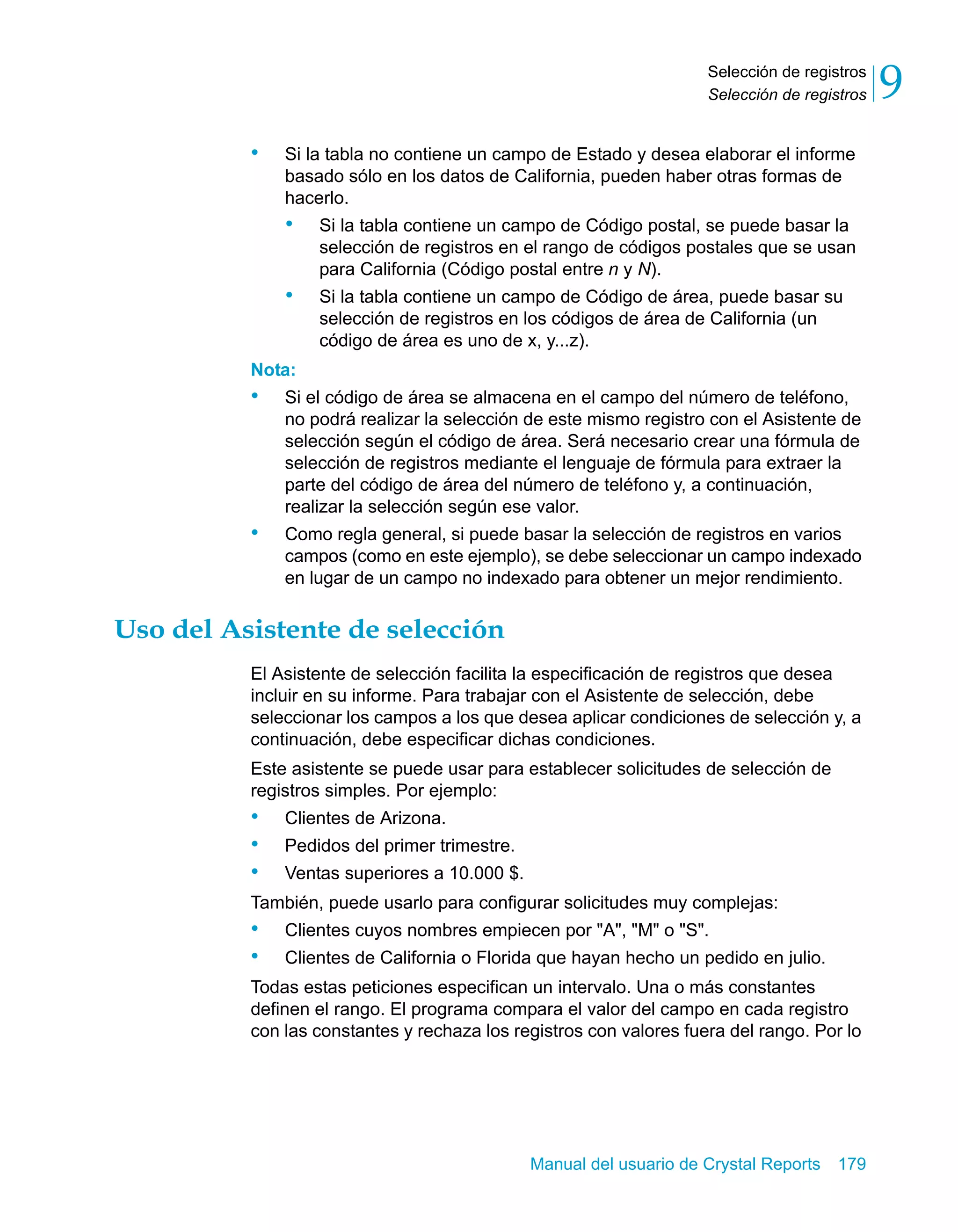 Selección de registros 
Selección de registros 9 
• Si la tabla no contiene un campo de Estado y desea elaborar el informe 
basado sólo en los datos de California, pueden haber otras formas de 
hacerlo. 
• Si la tabla contiene un campo de Código postal, se puede basar la 
selección de registros en el rango de códigos postales que se usan 
para California (Código postal entre n y N). 
• Si la tabla contiene un campo de Código de área, puede basar su 
selección de registros en los códigos de área de California (un 
código de área es uno de x, y...z). 
Nota: 
• Si el código de área se almacena en el campo del número de teléfono, 
no podrá realizar la selección de este mismo registro con el Asistente de 
selección según el código de área. Será necesario crear una fórmula de 
selección de registros mediante el lenguaje de fórmula para extraer la 
parte del código de área del número de teléfono y, a continuación, 
realizar la selección según ese valor. 
• Como regla general, si puede basar la selección de registros en varios 
campos (como en este ejemplo), se debe seleccionar un campo indexado 
en lugar de un campo no indexado para obtener un mejor rendimiento. 
Manual del usuario de Crystal Reports 179 
Uso del Asistente de selección 
El Asistente de selección facilita la especificación de registros que desea 
incluir en su informe. Para trabajar con el Asistente de selección, debe 
seleccionar los campos a los que desea aplicar condiciones de selección y, a 
continuación, debe especificar dichas condiciones. 
Este asistente se puede usar para establecer solicitudes de selección de 
registros simples. Por ejemplo: 
• Clientes de Arizona. 
• Pedidos del primer trimestre. 
• Ventas superiores a 10.000 $. 
También, puede usarlo para configurar solicitudes muy complejas: 
• Clientes cuyos nombres empiecen por "A", "M" o "S". 
• Clientes de California o Florida que hayan hecho un pedido en julio. 
Todas estas peticiones especifican un intervalo. Una o más constantes 
definen el rango. El programa compara el valor del campo en cada registro 
con las constantes y rechaza los registros con valores fuera del rango. Por lo 
 