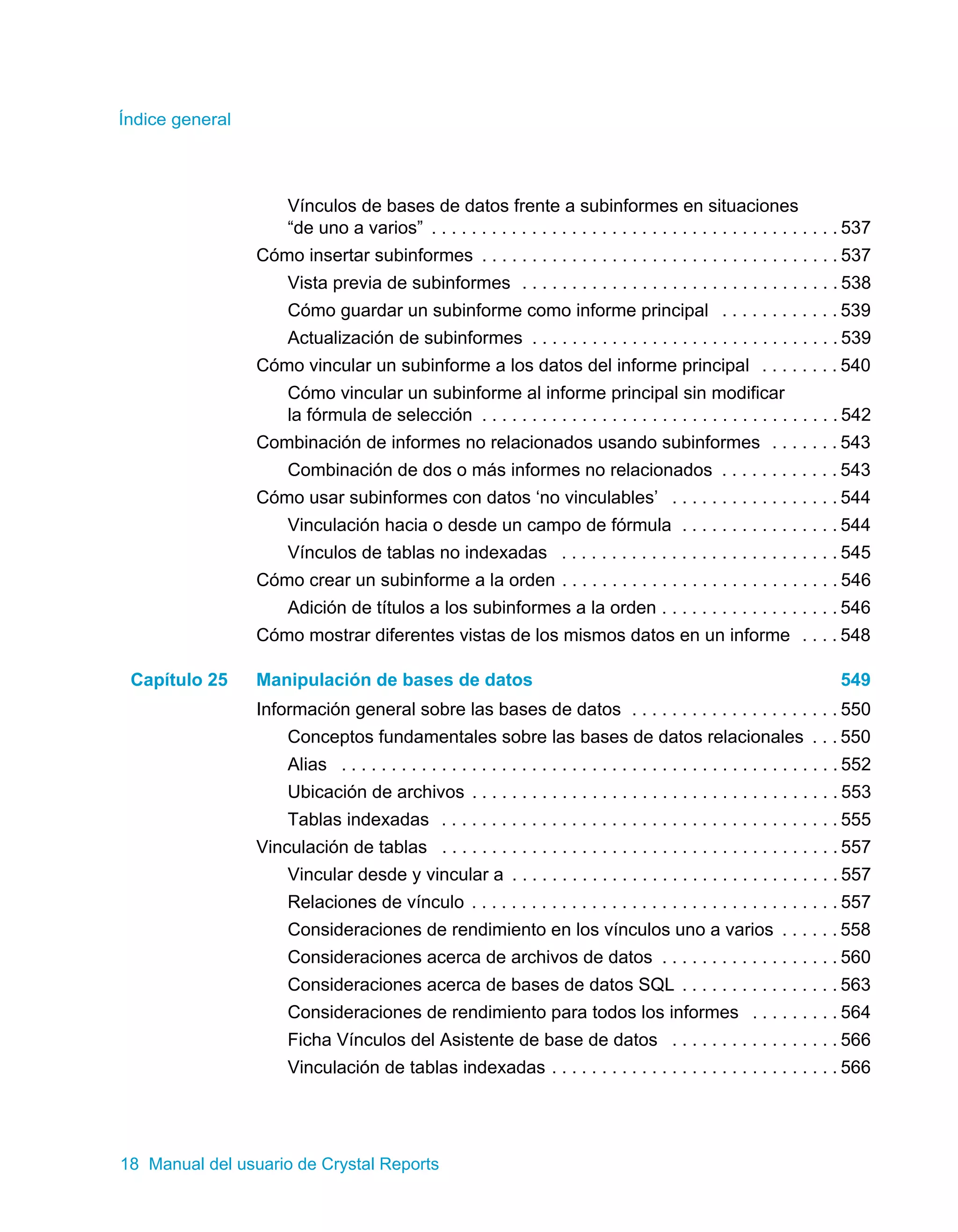 Índice general 
Vínculos de bases de datos frente a subinformes en situaciones 
“de uno a varios” . . . . . . . . . . . . . . . . . . . . . . . . . . . . . . . . . . . . . . . . . 537 
Cómo insertar subinformes . . . . . . . . . . . . . . . . . . . . . . . . . . . . . . . . . . . . 537 
Vista previa de subinformes . . . . . . . . . . . . . . . . . . . . . . . . . . . . . . . . 538 
Cómo guardar un subinforme como informe principal . . . . . . . . . . . . 539 
Actualización de subinformes . . . . . . . . . . . . . . . . . . . . . . . . . . . . . . . 539 
Cómo vincular un subinforme a los datos del informe principal . . . . . . . . 540 
Cómo vincular un subinforme al informe principal sin modificar 
la fórmula de selección . . . . . . . . . . . . . . . . . . . . . . . . . . . . . . . . . . . . 542 
Combinación de informes no relacionados usando subinformes . . . . . . . 543 
Combinación de dos o más informes no relacionados . . . . . . . . . . . . 543 
Cómo usar subinformes con datos ‘no vinculables’ . . . . . . . . . . . . . . . . . 544 
Vinculación hacia o desde un campo de fórmula . . . . . . . . . . . . . . . . 544 
Vínculos de tablas no indexadas . . . . . . . . . . . . . . . . . . . . . . . . . . . . 545 
Cómo crear un subinforme a la orden . . . . . . . . . . . . . . . . . . . . . . . . . . . . 546 
Adición de títulos a los subinformes a la orden . . . . . . . . . . . . . . . . . . 546 
Cómo mostrar diferentes vistas de los mismos datos en un informe . . . . 548 
Capítulo 25 Manipulación de bases de datos 549 
Información general sobre las bases de datos . . . . . . . . . . . . . . . . . . . . . 550 
Conceptos fundamentales sobre las bases de datos relacionales . . . 550 
Alias . . . . . . . . . . . . . . . . . . . . . . . . . . . . . . . . . . . . . . . . . . . . . . . . . . 552 
Ubicación de archivos . . . . . . . . . . . . . . . . . . . . . . . . . . . . . . . . . . . . . 553 
Tablas indexadas . . . . . . . . . . . . . . . . . . . . . . . . . . . . . . . . . . . . . . . . 555 
Vinculación de tablas . . . . . . . . . . . . . . . . . . . . . . . . . . . . . . . . . . . . . . . . 557 
Vincular desde y vincular a . . . . . . . . . . . . . . . . . . . . . . . . . . . . . . . . . 557 
Relaciones de vínculo . . . . . . . . . . . . . . . . . . . . . . . . . . . . . . . . . . . . . 557 
Consideraciones de rendimiento en los vínculos uno a varios . . . . . . 558 
Consideraciones acerca de archivos de datos . . . . . . . . . . . . . . . . . . 560 
Consideraciones acerca de bases de datos SQL . . . . . . . . . . . . . . . . 563 
Consideraciones de rendimiento para todos los informes . . . . . . . . . 564 
Ficha Vínculos del Asistente de base de datos . . . . . . . . . . . . . . . . . 566 
Vinculación de tablas indexadas . . . . . . . . . . . . . . . . . . . . . . . . . . . . . 566 
18 Manual del usuario de Crystal Reports 
 