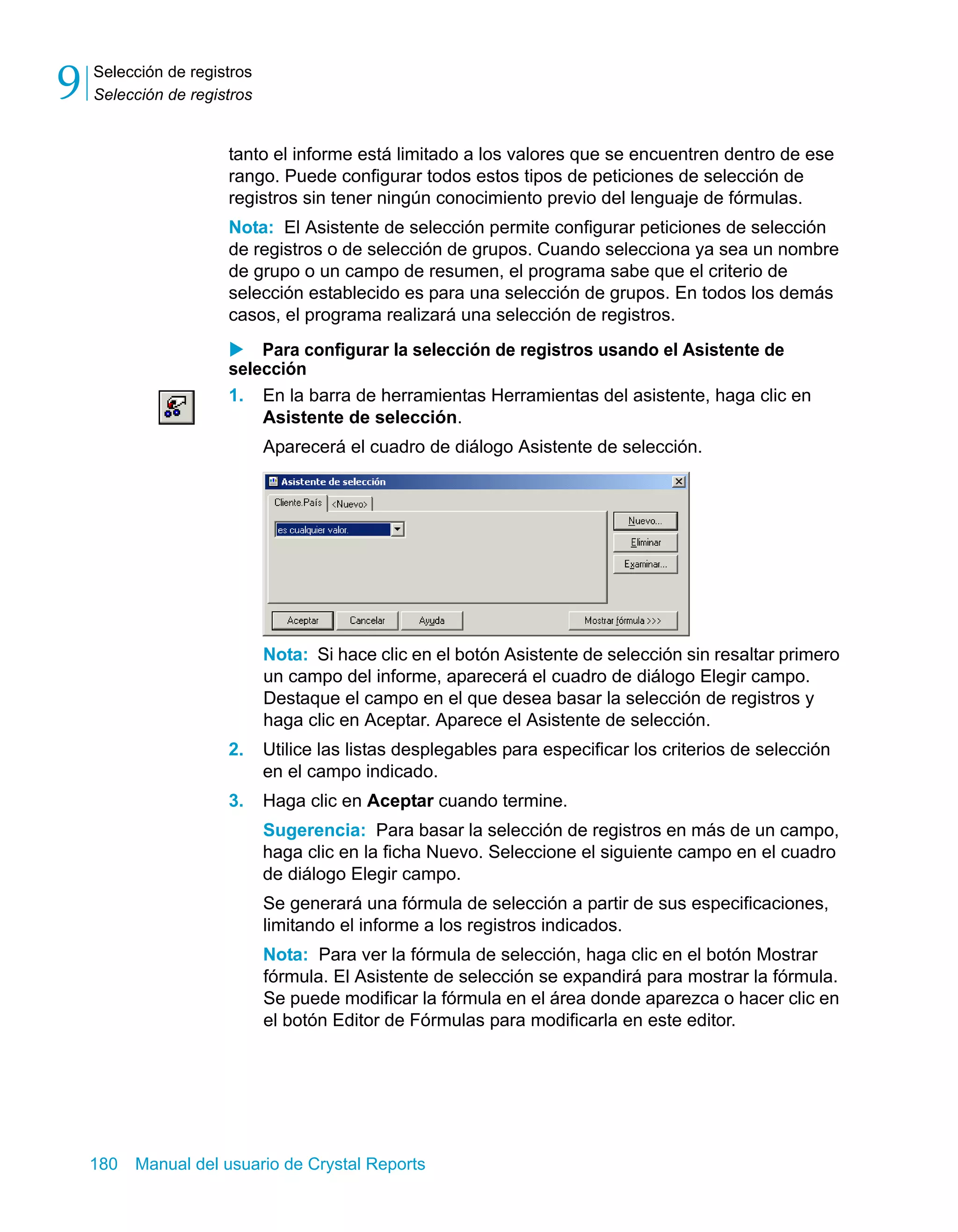 Selección de registros 
Selección de registros 9 
tanto el informe está limitado a los valores que se encuentren dentro de ese 
rango. Puede configurar todos estos tipos de peticiones de selección de 
registros sin tener ningún conocimiento previo del lenguaje de fórmulas. 
Nota: El Asistente de selección permite configurar peticiones de selección 
de registros o de selección de grupos. Cuando selecciona ya sea un nombre 
de grupo o un campo de resumen, el programa sabe que el criterio de 
selección establecido es para una selección de grupos. En todos los demás 
casos, el programa realizará una selección de registros. 
X Para configurar la selección de registros usando el Asistente de 
selección 
1. En la barra de herramientas Herramientas del asistente, haga clic en 
Asistente de selección. 
Aparecerá el cuadro de diálogo Asistente de selección. 
Nota: Si hace clic en el botón Asistente de selección sin resaltar primero 
un campo del informe, aparecerá el cuadro de diálogo Elegir campo. 
Destaque el campo en el que desea basar la selección de registros y 
haga clic en Aceptar. Aparece el Asistente de selección. 
2. Utilice las listas desplegables para especificar los criterios de selección 
en el campo indicado. 
3. Haga clic en Aceptar cuando termine. 
Sugerencia: Para basar la selección de registros en más de un campo, 
haga clic en la ficha Nuevo. Seleccione el siguiente campo en el cuadro 
de diálogo Elegir campo. 
Se generará una fórmula de selección a partir de sus especificaciones, 
limitando el informe a los registros indicados. 
Nota: Para ver la fórmula de selección, haga clic en el botón Mostrar 
fórmula. El Asistente de selección se expandirá para mostrar la fórmula. 
Se puede modificar la fórmula en el área donde aparezca o hacer clic en 
el botón Editor de Fórmulas para modificarla en este editor. 
180 Manual del usuario de Crystal Reports 
 