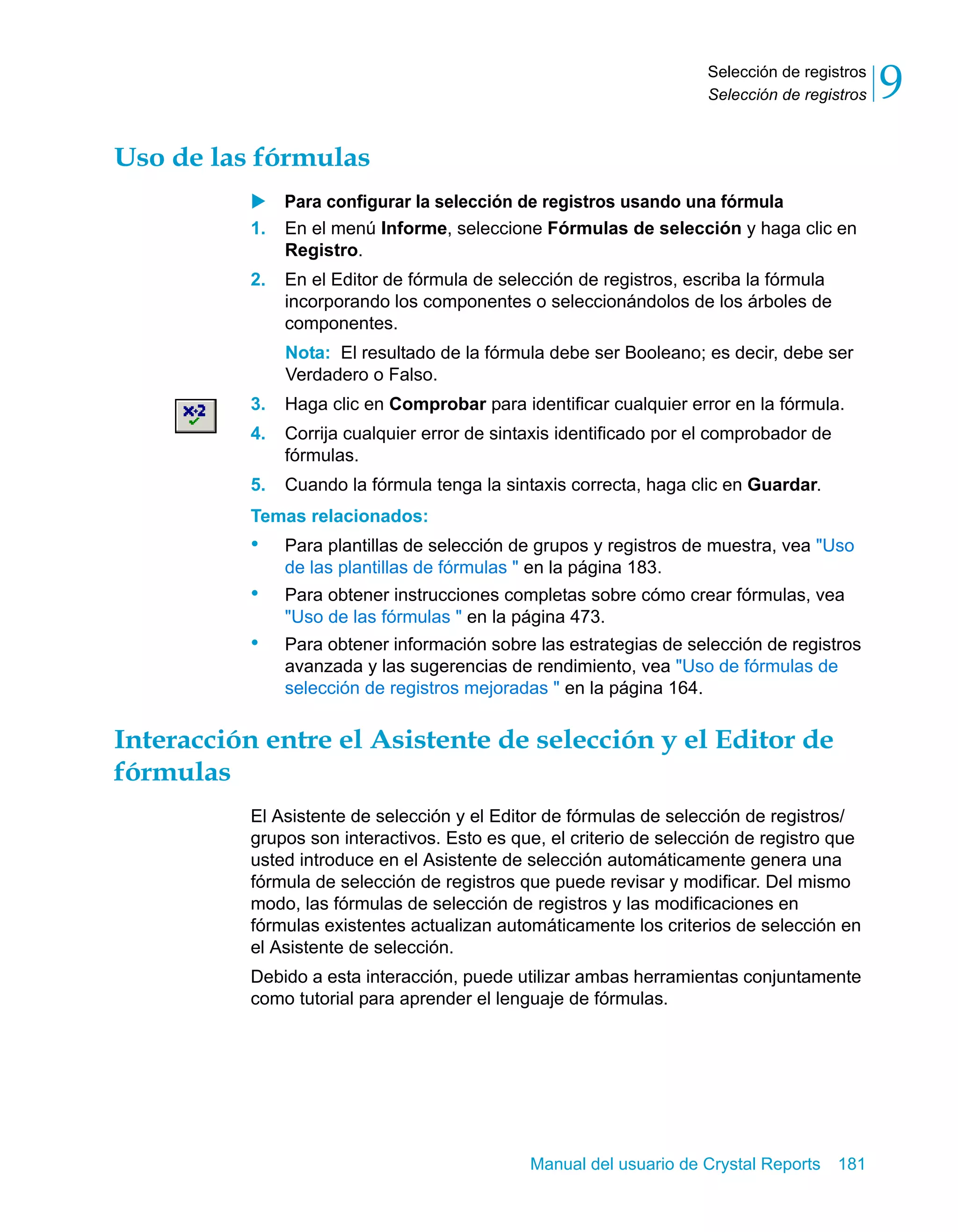 Selección de registros 
Selección de registros 9 
Manual del usuario de Crystal Reports 181 
Uso de las fórmulas 
X Para configurar la selección de registros usando una fórmula 
1. En el menú Informe, seleccione Fórmulas de selección y haga clic en 
Registro. 
2. En el Editor de fórmula de selección de registros, escriba la fórmula 
incorporando los componentes o seleccionándolos de los árboles de 
componentes. 
Nota: El resultado de la fórmula debe ser Booleano; es decir, debe ser 
Verdadero o Falso. 
3. Haga clic en Comprobar para identificar cualquier error en la fórmula. 
4. Corrija cualquier error de sintaxis identificado por el comprobador de 
fórmulas. 
5. Cuando la fórmula tenga la sintaxis correcta, haga clic en Guardar. 
Temas relacionados: 
• Para plantillas de selección de grupos y registros de muestra, vea "Uso 
de las plantillas de fórmulas " en la página 183. 
• Para obtener instrucciones completas sobre cómo crear fórmulas, vea 
"Uso de las fórmulas " en la página 473. 
• Para obtener información sobre las estrategias de selección de registros 
avanzada y las sugerencias de rendimiento, vea "Uso de fórmulas de 
selección de registros mejoradas " en la página 164. 
Interacción entre el Asistente de selección y el Editor de 
fórmulas 
El Asistente de selección y el Editor de fórmulas de selección de registros/ 
grupos son interactivos. Esto es que, el criterio de selección de registro que 
usted introduce en el Asistente de selección automáticamente genera una 
fórmula de selección de registros que puede revisar y modificar. Del mismo 
modo, las fórmulas de selección de registros y las modificaciones en 
fórmulas existentes actualizan automáticamente los criterios de selección en 
el Asistente de selección. 
Debido a esta interacción, puede utilizar ambas herramientas conjuntamente 
como tutorial para aprender el lenguaje de fórmulas. 
 