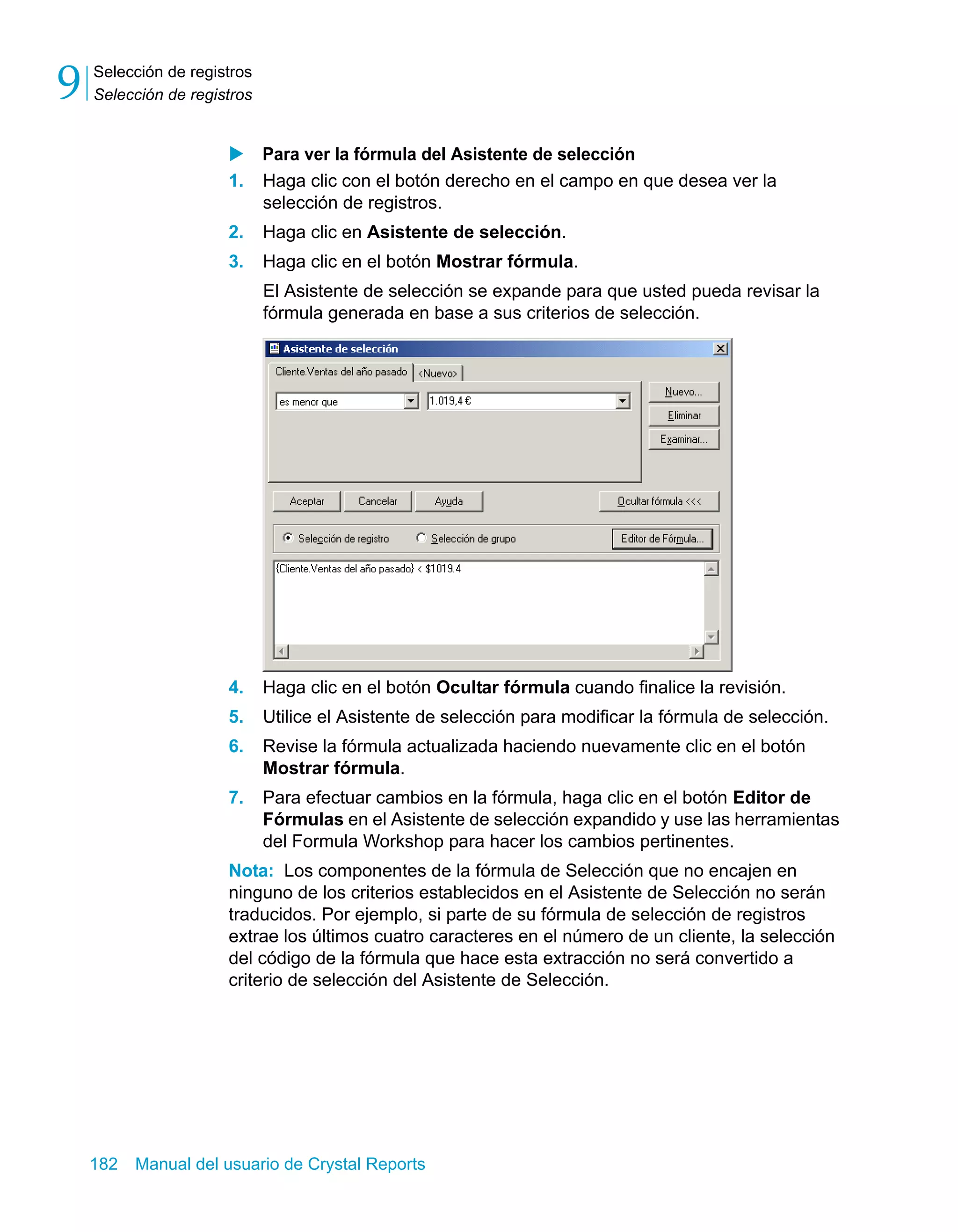 Selección de registros 
Selección de registros 9 
X Para ver la fórmula del Asistente de selección 
1. Haga clic con el botón derecho en el campo en que desea ver la 
selección de registros. 
2. Haga clic en Asistente de selección. 
3. Haga clic en el botón Mostrar fórmula. 
El Asistente de selección se expande para que usted pueda revisar la 
fórmula generada en base a sus criterios de selección. 
4. Haga clic en el botón Ocultar fórmula cuando finalice la revisión. 
5. Utilice el Asistente de selección para modificar la fórmula de selección. 
6. Revise la fórmula actualizada haciendo nuevamente clic en el botón 
Mostrar fórmula. 
7. Para efectuar cambios en la fórmula, haga clic en el botón Editor de 
Fórmulas en el Asistente de selección expandido y use las herramientas 
del Formula Workshop para hacer los cambios pertinentes. 
Nota: Los componentes de la fórmula de Selección que no encajen en 
ninguno de los criterios establecidos en el Asistente de Selección no serán 
traducidos. Por ejemplo, si parte de su fórmula de selección de registros 
extrae los últimos cuatro caracteres en el número de un cliente, la selección 
del código de la fórmula que hace esta extracción no será convertido a 
criterio de selección del Asistente de Selección. 
182 Manual del usuario de Crystal Reports 
 