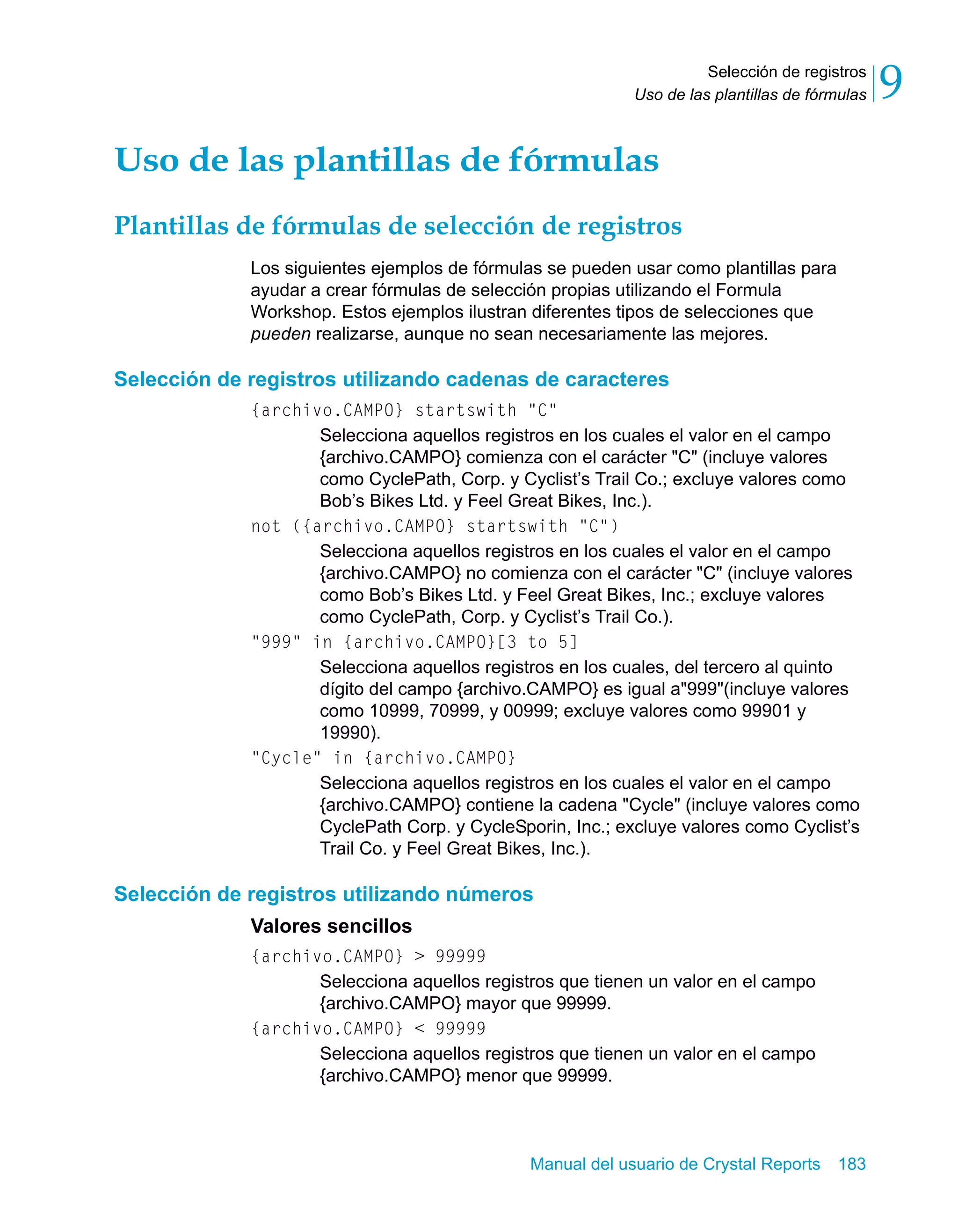 Selección de registros 
9 
Uso de las plantillas de fórmulas Uso de las plantillas de fórmulas 
Plantillas de fórmulas de selección de registros 
Los siguientes ejemplos de fórmulas se pueden usar como plantillas para 
ayudar a crear fórmulas de selección propias utilizando el Formula 
Workshop. Estos ejemplos ilustran diferentes tipos de selecciones que 
pueden realizarse, aunque no sean necesariamente las mejores. 
Selección de registros utilizando cadenas de caracteres 
{archivo.CAMPO} startswith "C" 
Selecciona aquellos registros en los cuales el valor en el campo 
{archivo.CAMPO} comienza con el carácter "C" (incluye valores 
como CyclePath, Corp. y Cyclist’s Trail Co.; excluye valores como 
Bob’s Bikes Ltd. y Feel Great Bikes, Inc.). 
not ({archivo.CAMPO} startswith "C") 
Selecciona aquellos registros en los cuales el valor en el campo 
{archivo.CAMPO} no comienza con el carácter "C" (incluye valores 
como Bob’s Bikes Ltd. y Feel Great Bikes, Inc.; excluye valores 
como CyclePath, Corp. y Cyclist’s Trail Co.). 
"999" in {archivo.CAMPO}[3 to 5] 
Selecciona aquellos registros en los cuales, del tercero al quinto 
dígito del campo {archivo.CAMPO} es igual a"999"(incluye valores 
como 10999, 70999, y 00999; excluye valores como 99901 y 
19990). 
Manual del usuario de Crystal Reports 183 
"Cycle" in {archivo.CAMPO} 
Selecciona aquellos registros en los cuales el valor en el campo 
{archivo.CAMPO} contiene la cadena "Cycle" (incluye valores como 
CyclePath Corp. y CycleSporin, Inc.; excluye valores como Cyclist’s 
Trail Co. y Feel Great Bikes, Inc.). 
Selección de registros utilizando números 
Valores sencillos 
{archivo.CAMPO} > 99999 
Selecciona aquellos registros que tienen un valor en el campo 
{archivo.CAMPO} mayor que 99999. 
{archivo.CAMPO} < 99999 
Selecciona aquellos registros que tienen un valor en el campo 
{archivo.CAMPO} menor que 99999. 
 