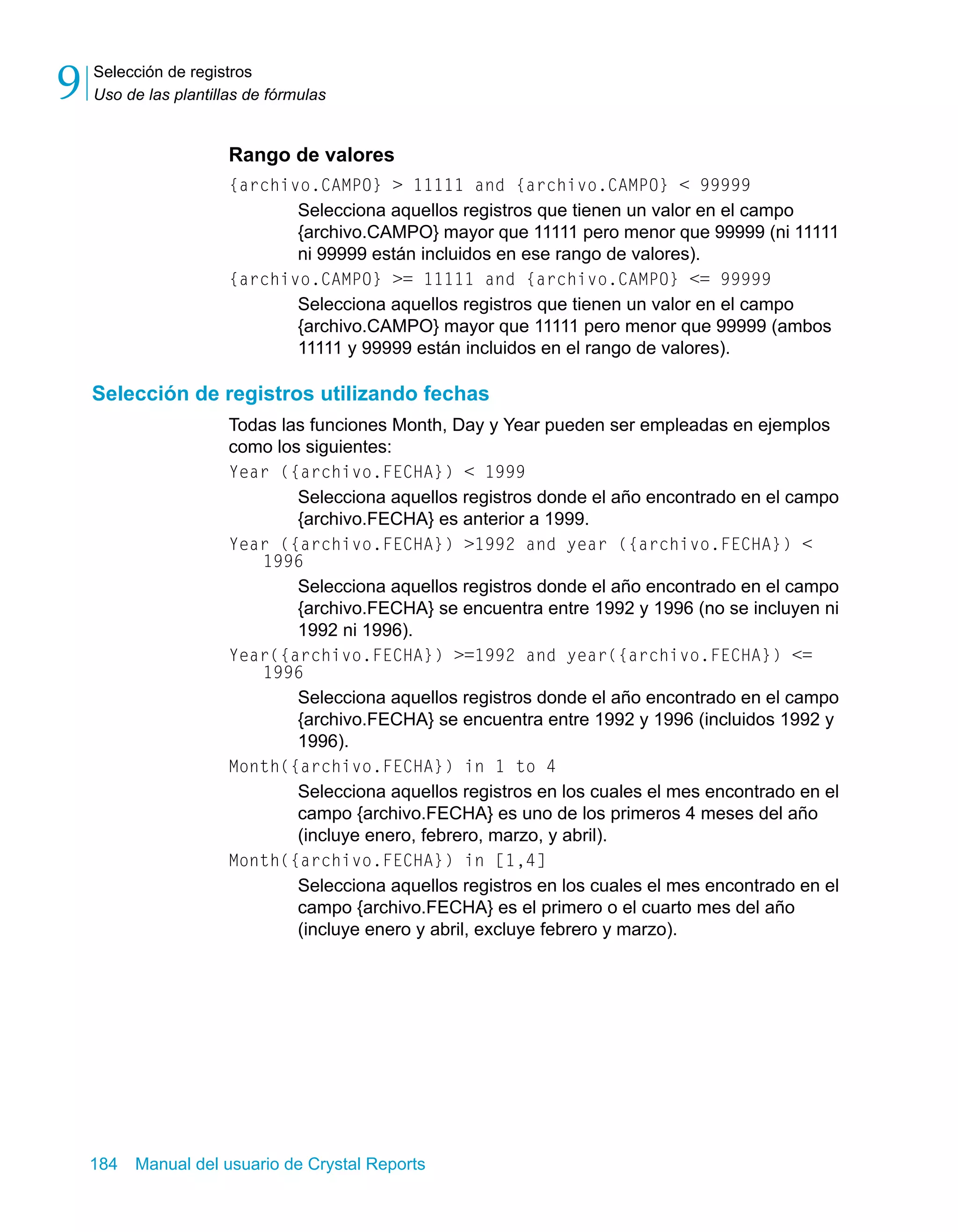Selección de registros 
Uso de las plantillas de fórmulas 9 
Rango de valores 
{archivo.CAMPO} > 11111 and {archivo.CAMPO} < 99999 
Selecciona aquellos registros que tienen un valor en el campo 
{archivo.CAMPO} mayor que 11111 pero menor que 99999 (ni 11111 
ni 99999 están incluidos en ese rango de valores). 
{archivo.CAMPO} >= 11111 and {archivo.CAMPO} <= 99999 
Selecciona aquellos registros que tienen un valor en el campo 
{archivo.CAMPO} mayor que 11111 pero menor que 99999 (ambos 
11111 y 99999 están incluidos en el rango de valores). 
Selección de registros utilizando fechas 
Todas las funciones Month, Day y Year pueden ser empleadas en ejemplos 
como los siguientes: 
Year ({archivo.FECHA}) < 1999 
Selecciona aquellos registros donde el año encontrado en el campo 
{archivo.FECHA} es anterior a 1999. 
Year ({archivo.FECHA}) >1992 and year ({archivo.FECHA}) < 
1996 
Selecciona aquellos registros donde el año encontrado en el campo 
{archivo.FECHA} se encuentra entre 1992 y 1996 (no se incluyen ni 
1992 ni 1996). 
Year({archivo.FECHA}) >=1992 and year({archivo.FECHA}) <= 
1996 
Selecciona aquellos registros donde el año encontrado en el campo 
{archivo.FECHA} se encuentra entre 1992 y 1996 (incluidos 1992 y 
1996). 
Month({archivo.FECHA}) in 1 to 4 
Selecciona aquellos registros en los cuales el mes encontrado en el 
campo {archivo.FECHA} es uno de los primeros 4 meses del año 
(incluye enero, febrero, marzo, y abril). 
Month({archivo.FECHA}) in [1,4] 
Selecciona aquellos registros en los cuales el mes encontrado en el 
campo {archivo.FECHA} es el primero o el cuarto mes del año 
(incluye enero y abril, excluye febrero y marzo). 
184 Manual del usuario de Crystal Reports 
 