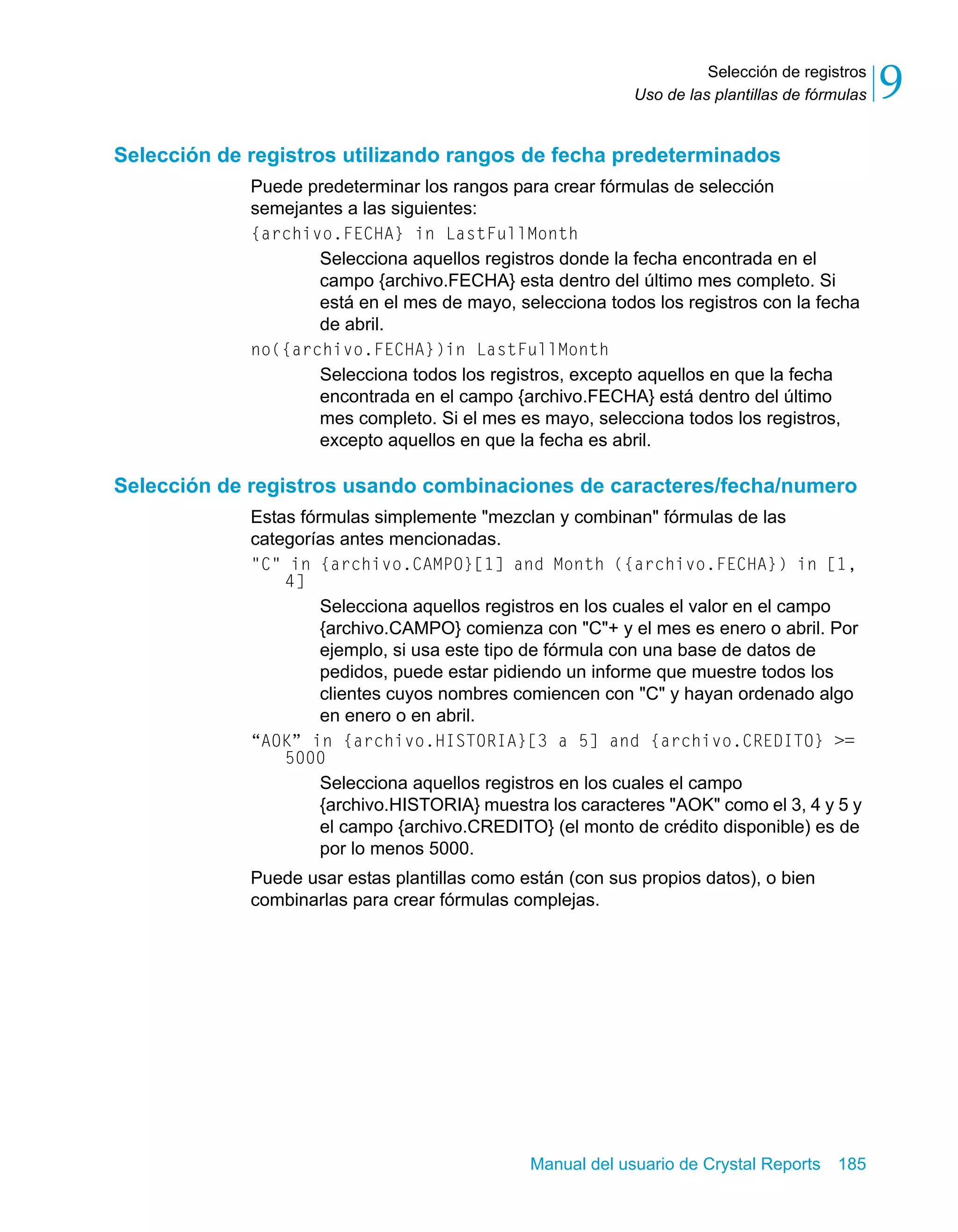 Selección de registros 
9 
Uso de las plantillas de fórmulas Selección de registros utilizando rangos de fecha predeterminados 
Puede predeterminar los rangos para crear fórmulas de selección 
semejantes a las siguientes: 
{archivo.FECHA} in LastFullMonth 
Selecciona aquellos registros donde la fecha encontrada en el 
campo {archivo.FECHA} esta dentro del último mes completo. Si 
está en el mes de mayo, selecciona todos los registros con la fecha 
de abril. 
no({archivo.FECHA})in LastFullMonth 
Selecciona todos los registros, excepto aquellos en que la fecha 
encontrada en el campo {archivo.FECHA} está dentro del último 
mes completo. Si el mes es mayo, selecciona todos los registros, 
excepto aquellos en que la fecha es abril. 
Selección de registros usando combinaciones de caracteres/fecha/numero 
Estas fórmulas simplemente "mezclan y combinan" fórmulas de las 
categorías antes mencionadas. 
"C" in {archivo.CAMPO}[1] and Month ({archivo.FECHA}) in [1, 
Manual del usuario de Crystal Reports 185 
4] 
Selecciona aquellos registros en los cuales el valor en el campo 
{archivo.CAMPO} comienza con "C"+ y el mes es enero o abril. Por 
ejemplo, si usa este tipo de fórmula con una base de datos de 
pedidos, puede estar pidiendo un informe que muestre todos los 
clientes cuyos nombres comiencen con "C" y hayan ordenado algo 
en enero o en abril. 
“AOK” in {archivo.HISTORIA}[3 a 5] and {archivo.CREDITO} >= 
5000 
Selecciona aquellos registros en los cuales el campo 
{archivo.HISTORIA} muestra los caracteres "AOK" como el 3, 4 y 5 y 
el campo {archivo.CREDITO} (el monto de crédito disponible) es de 
por lo menos 5000. 
Puede usar estas plantillas como están (con sus propios datos), o bien 
combinarlas para crear fórmulas complejas. 
 