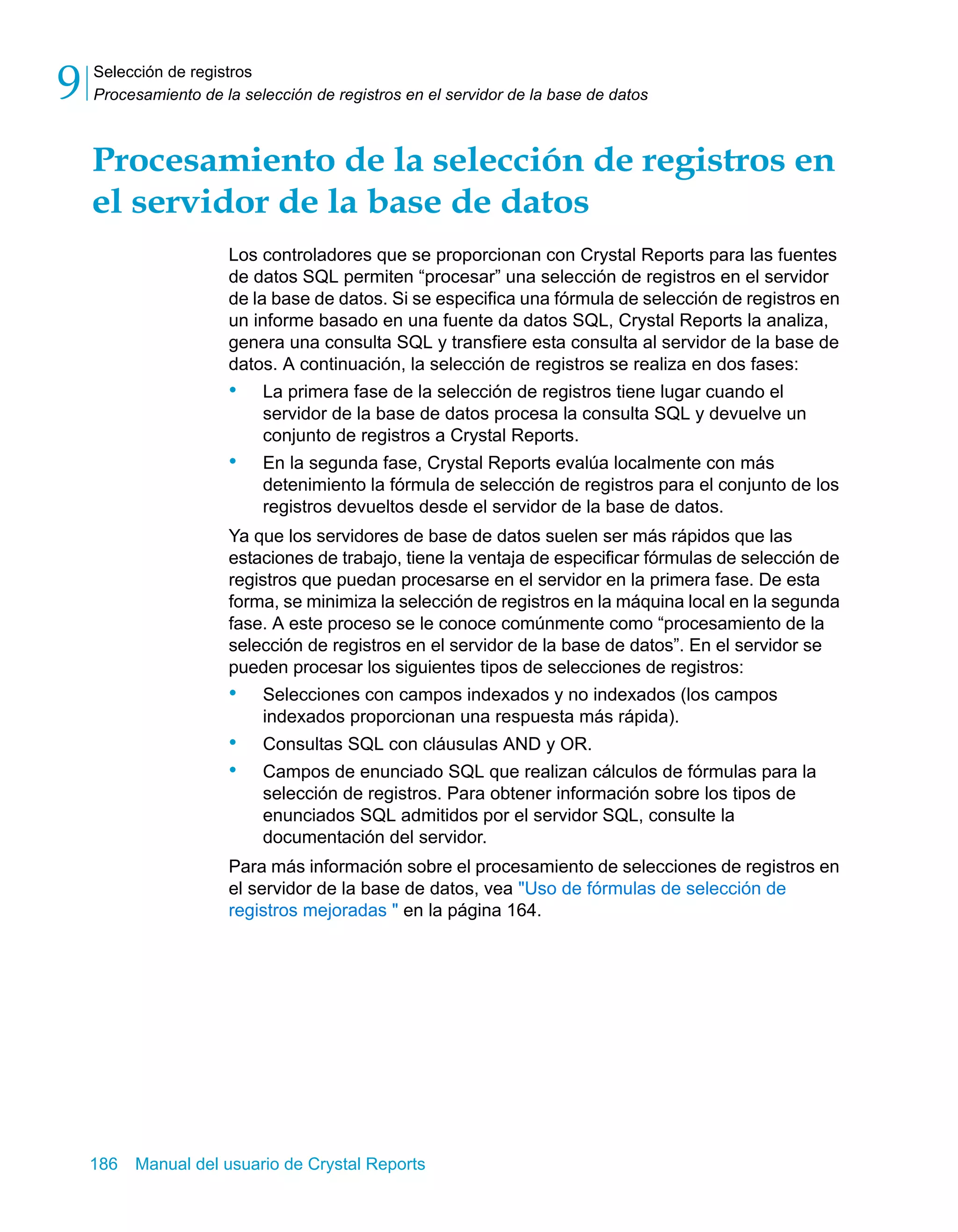 Selección de registros 
Procesamiento de la selección de registros en el servidor de la base de datos 9 
Procesamiento de la selección de registros en 
el servidor de la base de datos 
Los controladores que se proporcionan con Crystal Reports para las fuentes 
de datos SQL permiten “procesar” una selección de registros en el servidor 
de la base de datos. Si se especifica una fórmula de selección de registros en 
un informe basado en una fuente da datos SQL, Crystal Reports la analiza, 
genera una consulta SQL y transfiere esta consulta al servidor de la base de 
datos. A continuación, la selección de registros se realiza en dos fases: 
• La primera fase de la selección de registros tiene lugar cuando el 
servidor de la base de datos procesa la consulta SQL y devuelve un 
conjunto de registros a Crystal Reports. 
• En la segunda fase, Crystal Reports evalúa localmente con más 
detenimiento la fórmula de selección de registros para el conjunto de los 
registros devueltos desde el servidor de la base de datos. 
Ya que los servidores de base de datos suelen ser más rápidos que las 
estaciones de trabajo, tiene la ventaja de especificar fórmulas de selección de 
registros que puedan procesarse en el servidor en la primera fase. De esta 
forma, se minimiza la selección de registros en la máquina local en la segunda 
fase. A este proceso se le conoce comúnmente como “procesamiento de la 
selección de registros en el servidor de la base de datos”. En el servidor se 
pueden procesar los siguientes tipos de selecciones de registros: 
• Selecciones con campos indexados y no indexados (los campos 
indexados proporcionan una respuesta más rápida). 
• Consultas SQL con cláusulas AND y OR. 
• Campos de enunciado SQL que realizan cálculos de fórmulas para la 
selección de registros. Para obtener información sobre los tipos de 
enunciados SQL admitidos por el servidor SQL, consulte la 
documentación del servidor. 
Para más información sobre el procesamiento de selecciones de registros en 
el servidor de la base de datos, vea "Uso de fórmulas de selección de 
registros mejoradas " en la página 164. 
186 Manual del usuario de Crystal Reports 
 