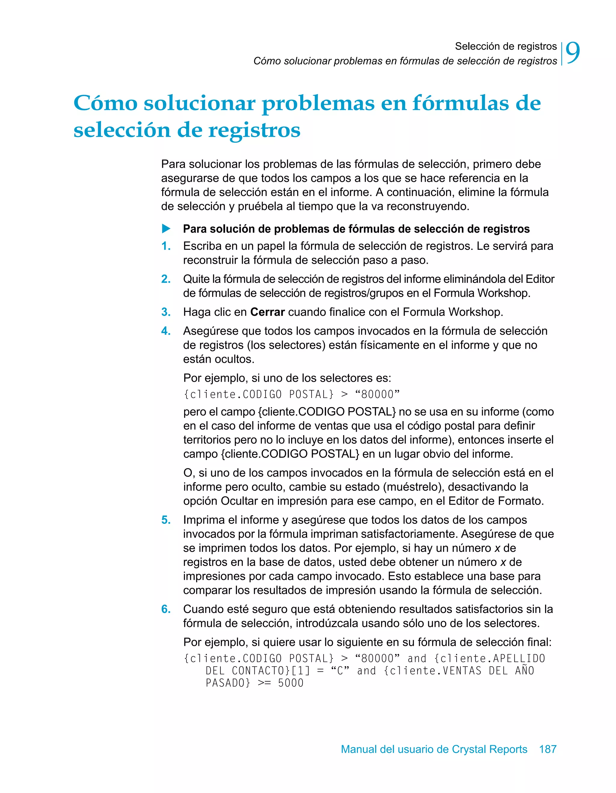 Selección de registros 
9 
Cómo solucionar problemas en fórmulas de selección de registros Cómo solucionar problemas en fórmulas de 
selección de registros 
Para solucionar los problemas de las fórmulas de selección, primero debe 
asegurarse de que todos los campos a los que se hace referencia en la 
fórmula de selección están en el informe. A continuación, elimine la fórmula 
de selección y pruébela al tiempo que la va reconstruyendo. 
X Para solución de problemas de fórmulas de selección de registros 
1. Escriba en un papel la fórmula de selección de registros. Le servirá para 
reconstruir la fórmula de selección paso a paso. 
2. Quite la fórmula de selección de registros del informe eliminándola del Editor 
de fórmulas de selección de registros/grupos en el Formula Workshop. 
3. Haga clic en Cerrar cuando finalice con el Formula Workshop. 
4. Asegúrese que todos los campos invocados en la fórmula de selección 
de registros (los selectores) están físicamente en el informe y que no 
están ocultos. 
Por ejemplo, si uno de los selectores es: 
{cliente.CODIGO POSTAL} > “80000” 
pero el campo {cliente.CODIGO POSTAL} no se usa en su informe (como 
en el caso del informe de ventas que usa el código postal para definir 
territorios pero no lo incluye en los datos del informe), entonces inserte el 
campo {cliente.CODIGO POSTAL} en un lugar obvio del informe. 
O, si uno de los campos invocados en la fórmula de selección está en el 
informe pero oculto, cambie su estado (muéstrelo), desactivando la 
opción Ocultar en impresión para ese campo, en el Editor de Formato. 
5. Imprima el informe y asegúrese que todos los datos de los campos 
invocados por la fórmula impriman satisfactoriamente. Asegúrese de que 
se imprimen todos los datos. Por ejemplo, si hay un número x de 
registros en la base de datos, usted debe obtener un número x de 
impresiones por cada campo invocado. Esto establece una base para 
comparar los resultados de impresión usando la fórmula de selección. 
6. Cuando esté seguro que está obteniendo resultados satisfactorios sin la 
fórmula de selección, introdúzcala usando sólo uno de los selectores. 
Por ejemplo, si quiere usar lo siguiente en su fórmula de selección final: 
{cliente.CODIGO POSTAL} > “80000” and {cliente.APELLIDO 
DEL CONTACTO}[1] = “C” and {cliente.VENTAS DEL AÑO 
PASADO} >= 5000 
Manual del usuario de Crystal Reports 187 
 