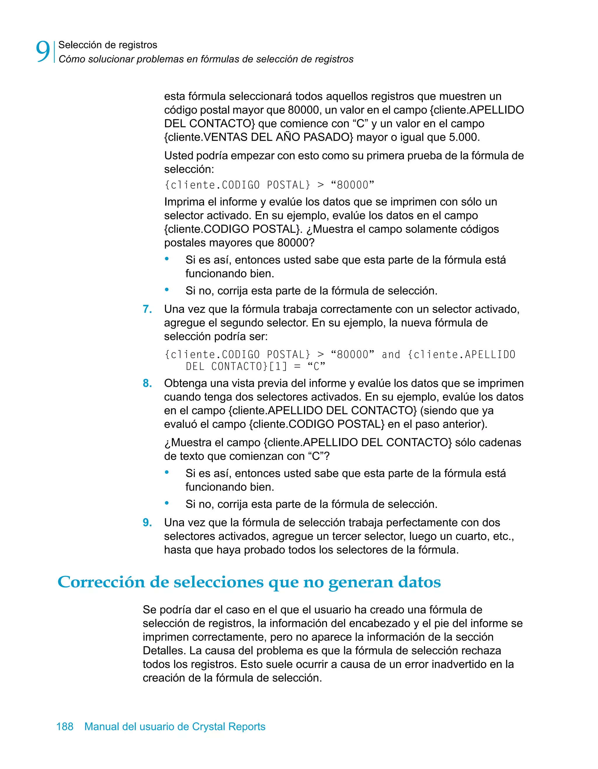 Selección de registros 
Cómo solucionar problemas en fórmulas de selección de registros 9 
esta fórmula seleccionará todos aquellos registros que muestren un 
código postal mayor que 80000, un valor en el campo {cliente.APELLIDO 
DEL CONTACTO} que comience con “C” y un valor en el campo 
{cliente.VENTAS DEL AÑO PASADO} mayor o igual que 5.000. 
Usted podría empezar con esto como su primera prueba de la fórmula de 
selección: 
{cliente.CODIGO POSTAL} > “80000” 
Imprima el informe y evalúe los datos que se imprimen con sólo un 
selector activado. En su ejemplo, evalúe los datos en el campo 
{cliente.CODIGO POSTAL}. ¿Muestra el campo solamente códigos 
postales mayores que 80000? 
• Si es así, entonces usted sabe que esta parte de la fórmula está 
funcionando bien. 
• Si no, corrija esta parte de la fórmula de selección. 
7. Una vez que la fórmula trabaja correctamente con un selector activado, 
agregue el segundo selector. En su ejemplo, la nueva fórmula de 
selección podría ser: 
{cliente.CODIGO POSTAL} > “80000” and {cliente.APELLIDO 
DEL CONTACTO}[1] = “C” 
8. Obtenga una vista previa del informe y evalúe los datos que se imprimen 
cuando tenga dos selectores activados. En su ejemplo, evalúe los datos 
en el campo {cliente.APELLIDO DEL CONTACTO} (siendo que ya 
evaluó el campo {cliente.CODIGO POSTAL} en el paso anterior). 
¿Muestra el campo {cliente.APELLIDO DEL CONTACTO} sólo cadenas 
de texto que comienzan con “C”? 
• Si es así, entonces usted sabe que esta parte de la fórmula está 
funcionando bien. 
• Si no, corrija esta parte de la fórmula de selección. 
9. Una vez que la fórmula de selección trabaja perfectamente con dos 
selectores activados, agregue un tercer selector, luego un cuarto, etc., 
hasta que haya probado todos los selectores de la fórmula. 
Corrección de selecciones que no generan datos 
Se podría dar el caso en el que el usuario ha creado una fórmula de 
selección de registros, la información del encabezado y el pie del informe se 
imprimen correctamente, pero no aparece la información de la sección 
Detalles. La causa del problema es que la fórmula de selección rechaza 
todos los registros. Esto suele ocurrir a causa de un error inadvertido en la 
creación de la fórmula de selección. 
188 Manual del usuario de Crystal Reports 
 