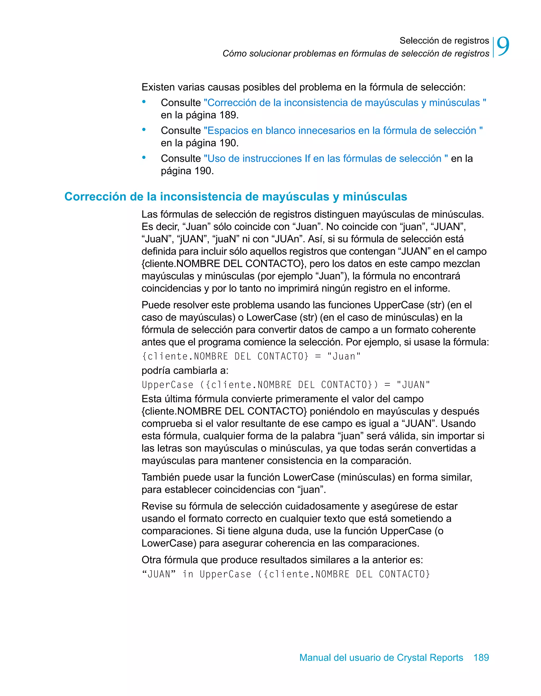 Selección de registros 
9 
Cómo solucionar problemas en fórmulas de selección de registros Existen varias causas posibles del problema en la fórmula de selección: 
• Consulte "Corrección de la inconsistencia de mayúsculas y minúsculas " 
Manual del usuario de Crystal Reports 189 
en la página 189. 
• Consulte "Espacios en blanco innecesarios en la fórmula de selección " 
en la página 190. 
• Consulte "Uso de instrucciones If en las fórmulas de selección " en la 
página 190. 
Corrección de la inconsistencia de mayúsculas y minúsculas 
Las fórmulas de selección de registros distinguen mayúsculas de minúsculas. 
Es decir, “Juan” sólo coincide con “Juan”. No coincide con “juan”, “JUAN”, 
“JuaN”, “jUAN”, “juaN” ni con “JUAn”. Así, si su fórmula de selección está 
definida para incluir sólo aquellos registros que contengan “JUAN” en el campo 
{cliente.NOMBRE DEL CONTACTO}, pero los datos en este campo mezclan 
mayúsculas y minúsculas (por ejemplo “Juan”), la fórmula no encontrará 
coincidencias y por lo tanto no imprimirá ningún registro en el informe. 
Puede resolver este problema usando las funciones UpperCase (str) (en el 
caso de mayúsculas) o LowerCase (str) (en el caso de minúsculas) en la 
fórmula de selección para convertir datos de campo a un formato coherente 
antes que el programa comience la selección. Por ejemplo, si usase la fórmula: 
{cliente.NOMBRE DEL CONTACTO} = "Juan" 
podría cambiarla a: 
UpperCase ({cliente.NOMBRE DEL CONTACTO}) = "JUAN" 
Esta última fórmula convierte primeramente el valor del campo 
{cliente.NOMBRE DEL CONTACTO} poniéndolo en mayúsculas y después 
comprueba si el valor resultante de ese campo es igual a “JUAN”. Usando 
esta fórmula, cualquier forma de la palabra “juan” será válida, sin importar si 
las letras son mayúsculas o minúsculas, ya que todas serán convertidas a 
mayúsculas para mantener consistencia en la comparación. 
También puede usar la función LowerCase (minúsculas) en forma similar, 
para establecer coincidencias con “juan”. 
Revise su fórmula de selección cuidadosamente y asegúrese de estar 
usando el formato correcto en cualquier texto que está sometiendo a 
comparaciones. Si tiene alguna duda, use la función UpperCase (o 
LowerCase) para asegurar coherencia en las comparaciones. 
Otra fórmula que produce resultados similares a la anterior es: 
“JUAN” in UpperCase ({cliente.NOMBRE DEL CONTACTO} 
 