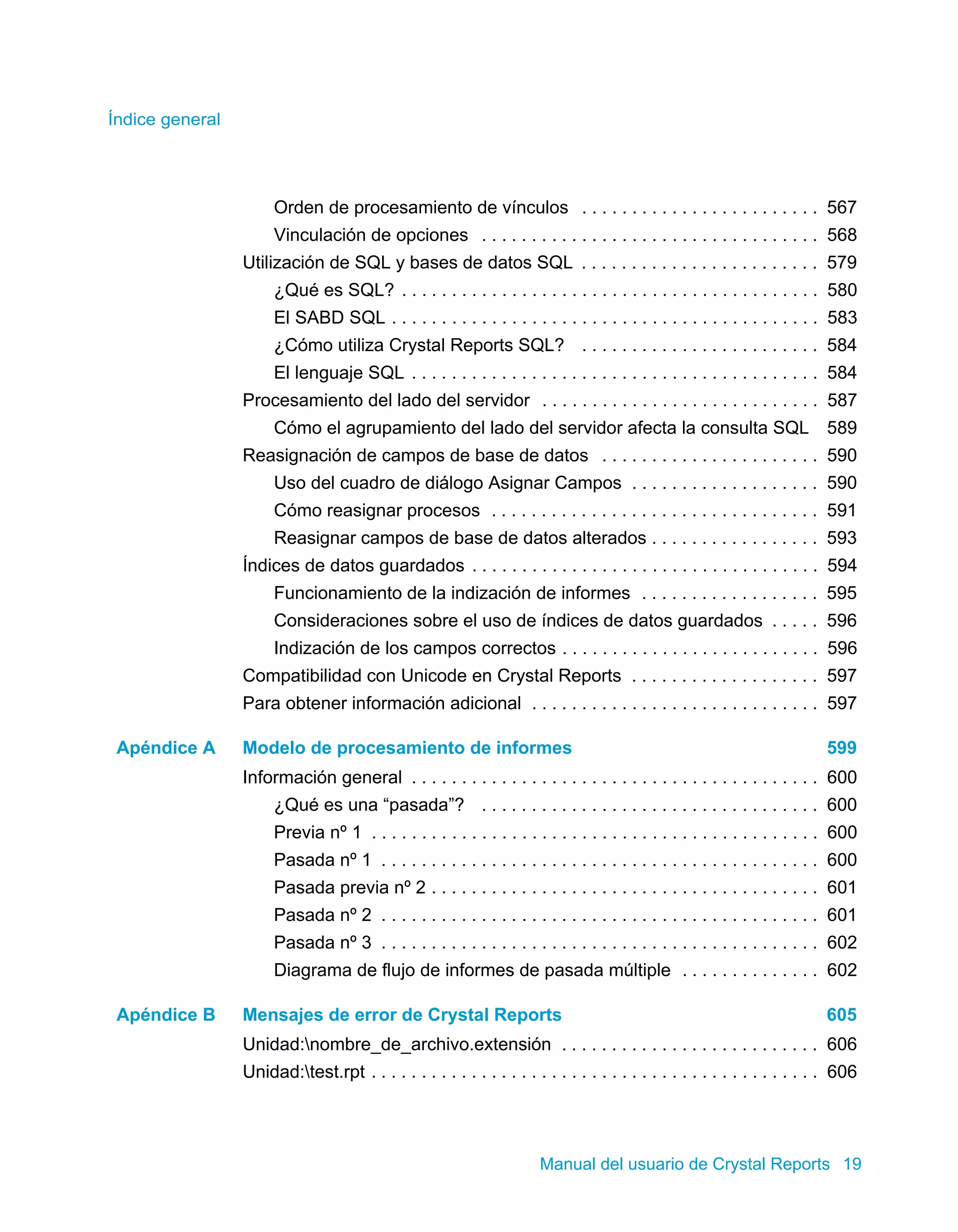 Índice general 
Orden de procesamiento de vínculos . . . . . . . . . . . . . . . . . . . . . . . . 567 
Vinculación de opciones . . . . . . . . . . . . . . . . . . . . . . . . . . . . . . . . . . 568 
Utilización de SQL y bases de datos SQL . . . . . . . . . . . . . . . . . . . . . . . . 579 
¿Qué es SQL? . . . . . . . . . . . . . . . . . . . . . . . . . . . . . . . . . . . . . . . . . . 580 
El SABD SQL . . . . . . . . . . . . . . . . . . . . . . . . . . . . . . . . . . . . . . . . . . . 583 
¿Cómo utiliza Crystal Reports SQL? . . . . . . . . . . . . . . . . . . . . . . . . 584 
El lenguaje SQL . . . . . . . . . . . . . . . . . . . . . . . . . . . . . . . . . . . . . . . . . 584 
Procesamiento del lado del servidor . . . . . . . . . . . . . . . . . . . . . . . . . . . . 587 
Cómo el agrupamiento del lado del servidor afecta la consulta SQL 589 
Reasignación de campos de base de datos . . . . . . . . . . . . . . . . . . . . . . 590 
Uso del cuadro de diálogo Asignar Campos . . . . . . . . . . . . . . . . . . . 590 
Cómo reasignar procesos . . . . . . . . . . . . . . . . . . . . . . . . . . . . . . . . . 591 
Reasignar campos de base de datos alterados . . . . . . . . . . . . . . . . . 593 
Índices de datos guardados . . . . . . . . . . . . . . . . . . . . . . . . . . . . . . . . . . . 594 
Funcionamiento de la indización de informes . . . . . . . . . . . . . . . . . . 595 
Consideraciones sobre el uso de índices de datos guardados . . . . . 596 
Indización de los campos correctos . . . . . . . . . . . . . . . . . . . . . . . . . . 596 
Compatibilidad con Unicode en Crystal Reports . . . . . . . . . . . . . . . . . . . 597 
Para obtener información adicional . . . . . . . . . . . . . . . . . . . . . . . . . . . . . 597 
Apéndice A Modelo de procesamiento de informes 599 
Información general . . . . . . . . . . . . . . . . . . . . . . . . . . . . . . . . . . . . . . . . . 600 
¿Qué es una “pasada”? . . . . . . . . . . . . . . . . . . . . . . . . . . . . . . . . . . 600 
Previa nº 1 . . . . . . . . . . . . . . . . . . . . . . . . . . . . . . . . . . . . . . . . . . . . . 600 
Pasada nº 1 . . . . . . . . . . . . . . . . . . . . . . . . . . . . . . . . . . . . . . . . . . . . 600 
Pasada previa nº 2 . . . . . . . . . . . . . . . . . . . . . . . . . . . . . . . . . . . . . . . 601 
Pasada nº 2 . . . . . . . . . . . . . . . . . . . . . . . . . . . . . . . . . . . . . . . . . . . . 601 
Pasada nº 3 . . . . . . . . . . . . . . . . . . . . . . . . . . . . . . . . . . . . . . . . . . . . 602 
Diagrama de flujo de informes de pasada múltiple . . . . . . . . . . . . . . 602 
Apéndice B Mensajes de error de Crystal Reports 605 
Unidad:nombre_de_archivo.extensión . . . . . . . . . . . . . . . . . . . . . . . . . . 606 
Unidad:test.rpt . . . . . . . . . . . . . . . . . . . . . . . . . . . . . . . . . . . . . . . . . . . . . 606 
Manual del usuario de Crystal Reports 19 
 