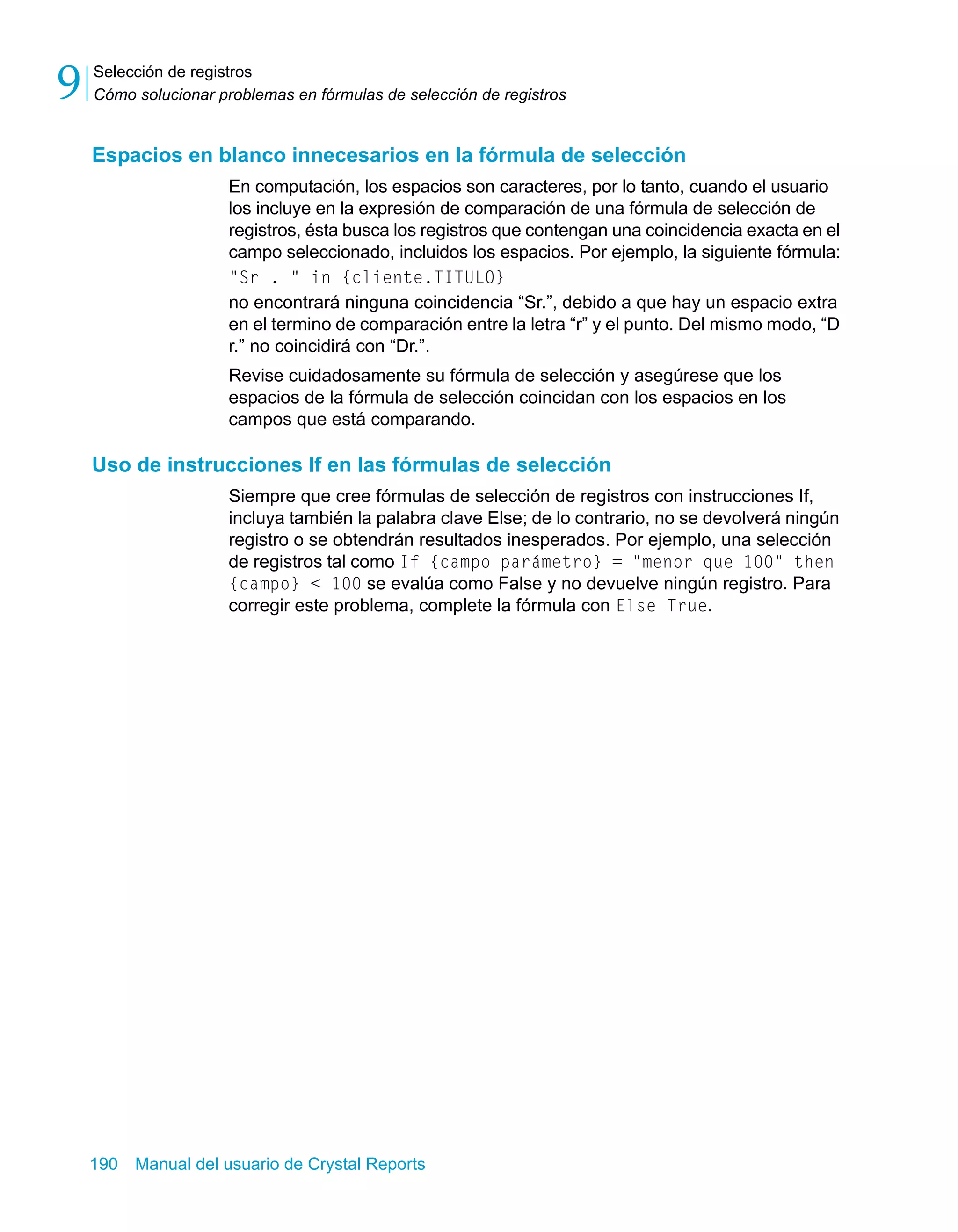 Selección de registros 
Cómo solucionar problemas en fórmulas de selección de registros 9 
Espacios en blanco innecesarios en la fórmula de selección 
En computación, los espacios son caracteres, por lo tanto, cuando el usuario 
los incluye en la expresión de comparación de una fórmula de selección de 
registros, ésta busca los registros que contengan una coincidencia exacta en el 
campo seleccionado, incluidos los espacios. Por ejemplo, la siguiente fórmula: 
"Sr . " in {cliente.TITULO} 
no encontrará ninguna coincidencia “Sr.”, debido a que hay un espacio extra 
en el termino de comparación entre la letra “r” y el punto. Del mismo modo, “D 
r.” no coincidirá con “Dr.”. 
Revise cuidadosamente su fórmula de selección y asegúrese que los 
espacios de la fórmula de selección coincidan con los espacios en los 
campos que está comparando. 
Uso de instrucciones If en las fórmulas de selección 
Siempre que cree fórmulas de selección de registros con instrucciones If, 
incluya también la palabra clave Else; de lo contrario, no se devolverá ningún 
registro o se obtendrán resultados inesperados. Por ejemplo, una selección 
de registros tal como If {campo parámetro} = "menor que 100" then 
{campo} < 100 se evalúa como False y no devuelve ningún registro. Para 
corregir este problema, complete la fórmula con Else True. 
190 Manual del usuario de Crystal Reports 
 