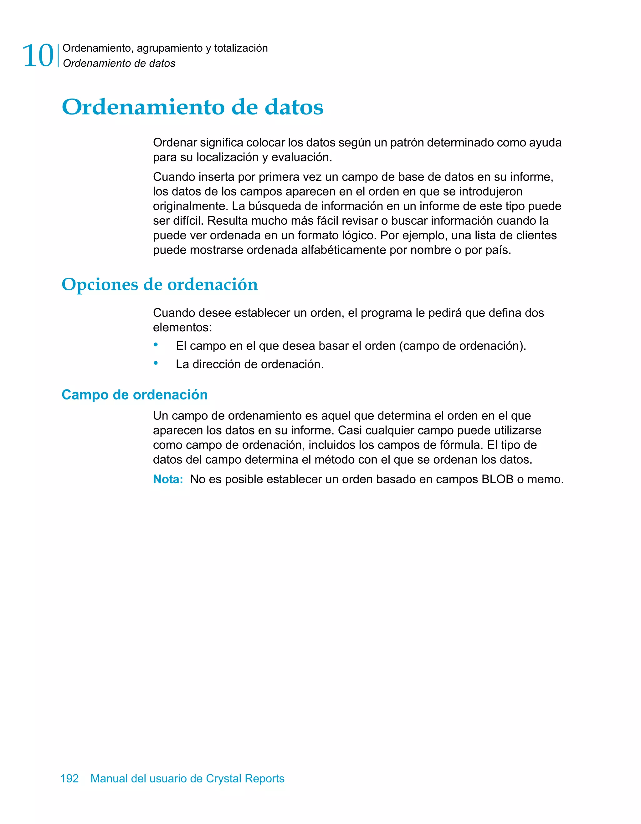 Ordenamiento, agrupamiento y totalización 
Ordenamiento de datos 10 
Ordenamiento de datos 
Ordenar significa colocar los datos según un patrón determinado como ayuda 
para su localización y evaluación. 
Cuando inserta por primera vez un campo de base de datos en su informe, 
los datos de los campos aparecen en el orden en que se introdujeron 
originalmente. La búsqueda de información en un informe de este tipo puede 
ser difícil. Resulta mucho más fácil revisar o buscar información cuando la 
puede ver ordenada en un formato lógico. Por ejemplo, una lista de clientes 
puede mostrarse ordenada alfabéticamente por nombre o por país. 
Opciones de ordenación 
Cuando desee establecer un orden, el programa le pedirá que defina dos 
elementos: 
• El campo en el que desea basar el orden (campo de ordenación). 
• La dirección de ordenación. 
Campo de ordenación 
Un campo de ordenamiento es aquel que determina el orden en el que 
aparecen los datos en su informe. Casi cualquier campo puede utilizarse 
como campo de ordenación, incluidos los campos de fórmula. El tipo de 
datos del campo determina el método con el que se ordenan los datos. 
Nota: No es posible establecer un orden basado en campos BLOB o memo. 
192 Manual del usuario de Crystal Reports 
 