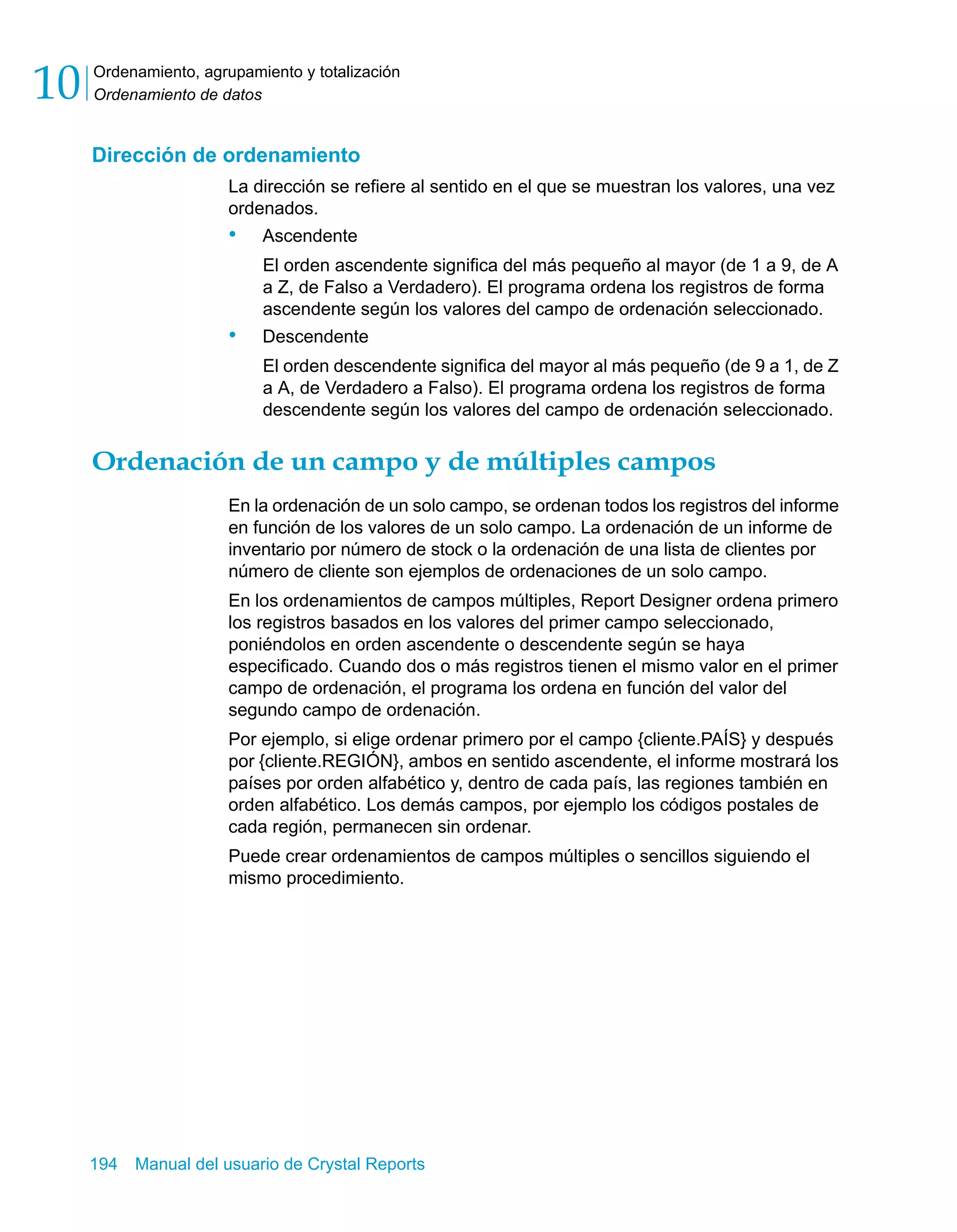 Ordenamiento, agrupamiento y totalización 
Ordenamiento de datos 10 
Dirección de ordenamiento 
La dirección se refiere al sentido en el que se muestran los valores, una vez 
ordenados. 
• Ascendente 
El orden ascendente significa del más pequeño al mayor (de 1 a 9, de A 
a Z, de Falso a Verdadero). El programa ordena los registros de forma 
ascendente según los valores del campo de ordenación seleccionado. 
• Descendente 
El orden descendente significa del mayor al más pequeño (de 9 a 1, de Z 
a A, de Verdadero a Falso). El programa ordena los registros de forma 
descendente según los valores del campo de ordenación seleccionado. 
Ordenación de un campo y de múltiples campos 
En la ordenación de un solo campo, se ordenan todos los registros del informe 
en función de los valores de un solo campo. La ordenación de un informe de 
inventario por número de stock o la ordenación de una lista de clientes por 
número de cliente son ejemplos de ordenaciones de un solo campo. 
En los ordenamientos de campos múltiples, Report Designer ordena primero 
los registros basados en los valores del primer campo seleccionado, 
poniéndolos en orden ascendente o descendente según se haya 
especificado. Cuando dos o más registros tienen el mismo valor en el primer 
campo de ordenación, el programa los ordena en función del valor del 
segundo campo de ordenación. 
Por ejemplo, si elige ordenar primero por el campo {cliente.PAÍS} y después 
por {cliente.REGIÓN}, ambos en sentido ascendente, el informe mostrará los 
países por orden alfabético y, dentro de cada país, las regiones también en 
orden alfabético. Los demás campos, por ejemplo los códigos postales de 
cada región, permanecen sin ordenar. 
Puede crear ordenamientos de campos múltiples o sencillos siguiendo el 
mismo procedimiento. 
194 Manual del usuario de Crystal Reports 
 