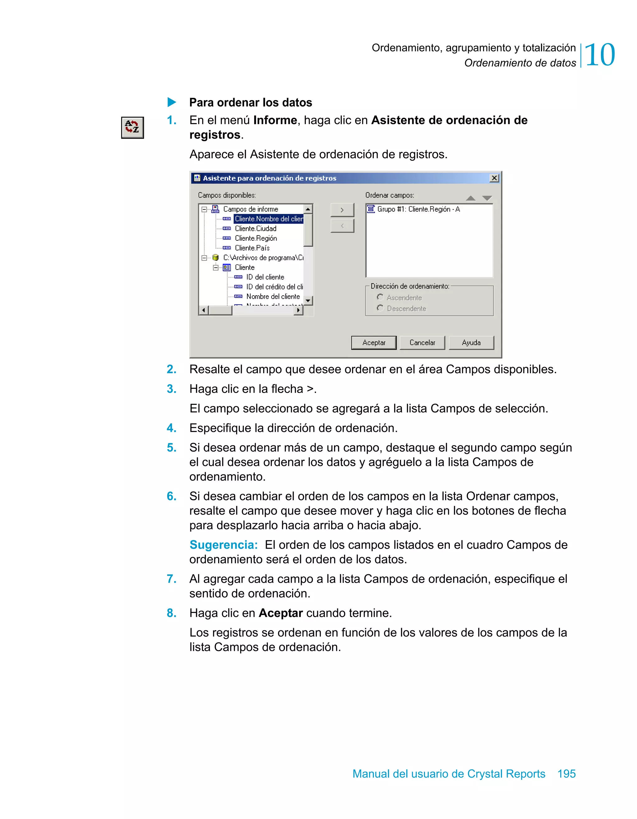 Ordenamiento de datos 10 
Ordenamiento, agrupamiento y totalización 
X Para ordenar los datos 
1. En el menú Informe, haga clic en Asistente de ordenación de 
registros. 
Aparece el Asistente de ordenación de registros. 
2. Resalte el campo que desee ordenar en el área Campos disponibles. 
3. Haga clic en la flecha >. 
El campo seleccionado se agregará a la lista Campos de selección. 
4. Especifique la dirección de ordenación. 
5. Si desea ordenar más de un campo, destaque el segundo campo según 
el cual desea ordenar los datos y agréguelo a la lista Campos de 
ordenamiento. 
6. Si desea cambiar el orden de los campos en la lista Ordenar campos, 
resalte el campo que desee mover y haga clic en los botones de flecha 
para desplazarlo hacia arriba o hacia abajo. 
Sugerencia: El orden de los campos listados en el cuadro Campos de 
ordenamiento será el orden de los datos. 
7. Al agregar cada campo a la lista Campos de ordenación, especifique el 
Manual del usuario de Crystal Reports 195 
sentido de ordenación. 
8. Haga clic en Aceptar cuando termine. 
Los registros se ordenan en función de los valores de los campos de la 
lista Campos de ordenación. 
 