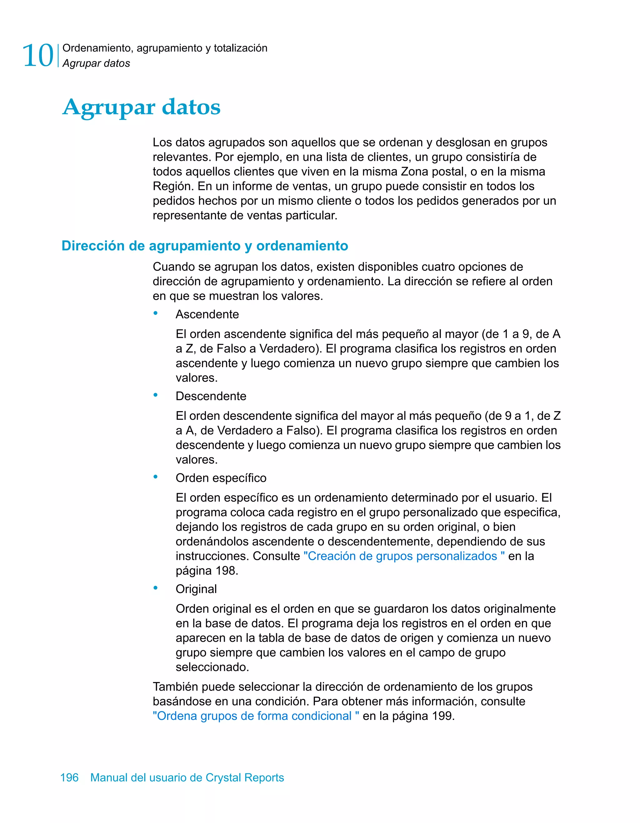 Ordenamiento, agrupamiento y totalización 
Agrupar datos 10 
Agrupar datos 
Los datos agrupados son aquellos que se ordenan y desglosan en grupos 
relevantes. Por ejemplo, en una lista de clientes, un grupo consistiría de 
todos aquellos clientes que viven en la misma Zona postal, o en la misma 
Región. En un informe de ventas, un grupo puede consistir en todos los 
pedidos hechos por un mismo cliente o todos los pedidos generados por un 
representante de ventas particular. 
Dirección de agrupamiento y ordenamiento 
Cuando se agrupan los datos, existen disponibles cuatro opciones de 
dirección de agrupamiento y ordenamiento. La dirección se refiere al orden 
en que se muestran los valores. 
• Ascendente 
El orden ascendente significa del más pequeño al mayor (de 1 a 9, de A 
a Z, de Falso a Verdadero). El programa clasifica los registros en orden 
ascendente y luego comienza un nuevo grupo siempre que cambien los 
valores. 
• Descendente 
El orden descendente significa del mayor al más pequeño (de 9 a 1, de Z 
a A, de Verdadero a Falso). El programa clasifica los registros en orden 
descendente y luego comienza un nuevo grupo siempre que cambien los 
valores. 
• Orden específico 
El orden específico es un ordenamiento determinado por el usuario. El 
programa coloca cada registro en el grupo personalizado que especifica, 
dejando los registros de cada grupo en su orden original, o bien 
ordenándolos ascendente o descendentemente, dependiendo de sus 
instrucciones. Consulte "Creación de grupos personalizados " en la 
página 198. 
• Original 
Orden original es el orden en que se guardaron los datos originalmente 
en la base de datos. El programa deja los registros en el orden en que 
aparecen en la tabla de base de datos de origen y comienza un nuevo 
grupo siempre que cambien los valores en el campo de grupo 
seleccionado. 
También puede seleccionar la dirección de ordenamiento de los grupos 
basándose en una condición. Para obtener más información, consulte 
"Ordena grupos de forma condicional " en la página 199. 
196 Manual del usuario de Crystal Reports 
 