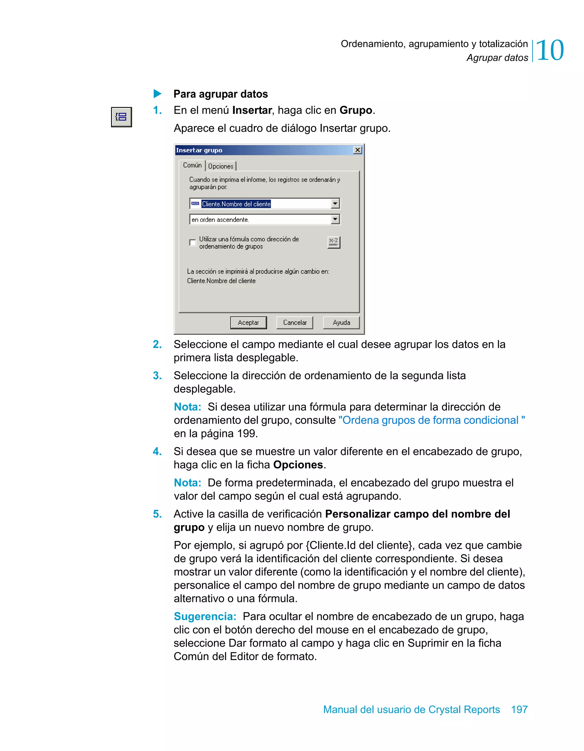 Agrupar datos 10 
Ordenamiento, agrupamiento y totalización 
X Para agrupar datos 
1. En el menú Insertar, haga clic en Grupo. 
Aparece el cuadro de diálogo Insertar grupo. 
2. Seleccione el campo mediante el cual desee agrupar los datos en la 
Manual del usuario de Crystal Reports 197 
primera lista desplegable. 
3. Seleccione la dirección de ordenamiento de la segunda lista 
desplegable. 
Nota: Si desea utilizar una fórmula para determinar la dirección de 
ordenamiento del grupo, consulte "Ordena grupos de forma condicional " 
en la página 199. 
4. Si desea que se muestre un valor diferente en el encabezado de grupo, 
haga clic en la ficha Opciones. 
Nota: De forma predeterminada, el encabezado del grupo muestra el 
valor del campo según el cual está agrupando. 
5. Active la casilla de verificación Personalizar campo del nombre del 
grupo y elija un nuevo nombre de grupo. 
Por ejemplo, si agrupó por {Cliente.Id del cliente}, cada vez que cambie 
de grupo verá la identificación del cliente correspondiente. Si desea 
mostrar un valor diferente (como la identificación y el nombre del cliente), 
personalice el campo del nombre de grupo mediante un campo de datos 
alternativo o una fórmula. 
Sugerencia: Para ocultar el nombre de encabezado de un grupo, haga 
clic con el botón derecho del mouse en el encabezado de grupo, 
seleccione Dar formato al campo y haga clic en Suprimir en la ficha 
Común del Editor de formato. 
 