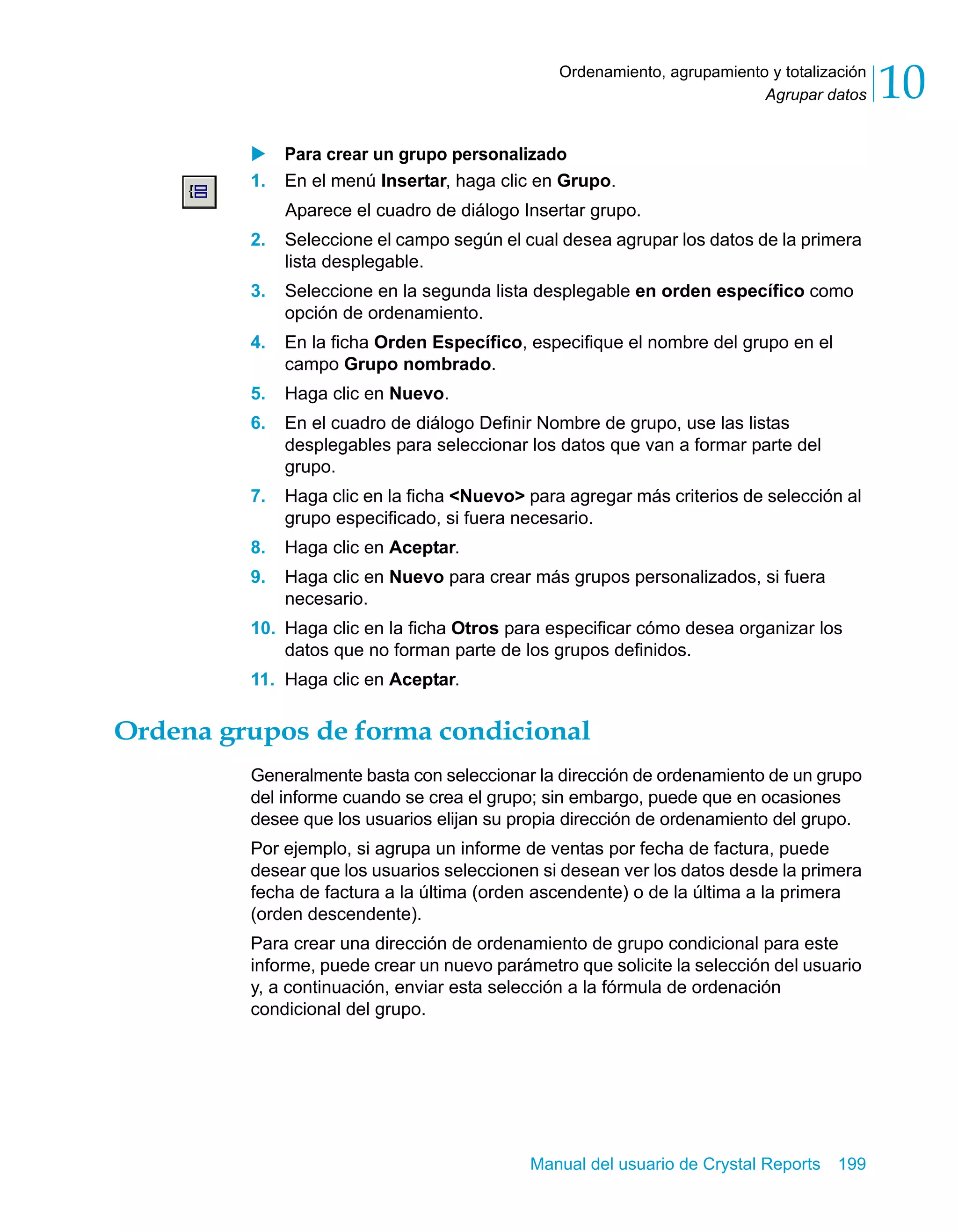 Agrupar datos 10 
Ordenamiento, agrupamiento y totalización 
X Para crear un grupo personalizado 
1. En el menú Insertar, haga clic en Grupo. 
Aparece el cuadro de diálogo Insertar grupo. 
2. Seleccione el campo según el cual desea agrupar los datos de la primera 
Manual del usuario de Crystal Reports 199 
lista desplegable. 
3. Seleccione en la segunda lista desplegable en orden específico como 
opción de ordenamiento. 
4. En la ficha Orden Específico, especifique el nombre del grupo en el 
campo Grupo nombrado. 
5. Haga clic en Nuevo. 
6. En el cuadro de diálogo Definir Nombre de grupo, use las listas 
desplegables para seleccionar los datos que van a formar parte del 
grupo. 
7. Haga clic en la ficha <Nuevo> para agregar más criterios de selección al 
grupo especificado, si fuera necesario. 
8. Haga clic en Aceptar. 
9. Haga clic en Nuevo para crear más grupos personalizados, si fuera 
necesario. 
10. Haga clic en la ficha Otros para especificar cómo desea organizar los 
datos que no forman parte de los grupos definidos. 
11. Haga clic en Aceptar. 
Ordena grupos de forma condicional 
Generalmente basta con seleccionar la dirección de ordenamiento de un grupo 
del informe cuando se crea el grupo; sin embargo, puede que en ocasiones 
desee que los usuarios elijan su propia dirección de ordenamiento del grupo. 
Por ejemplo, si agrupa un informe de ventas por fecha de factura, puede 
desear que los usuarios seleccionen si desean ver los datos desde la primera 
fecha de factura a la última (orden ascendente) o de la última a la primera 
(orden descendente). 
Para crear una dirección de ordenamiento de grupo condicional para este 
informe, puede crear un nuevo parámetro que solicite la selección del usuario 
y, a continuación, enviar esta selección a la fórmula de ordenación 
condicional del grupo. 
 