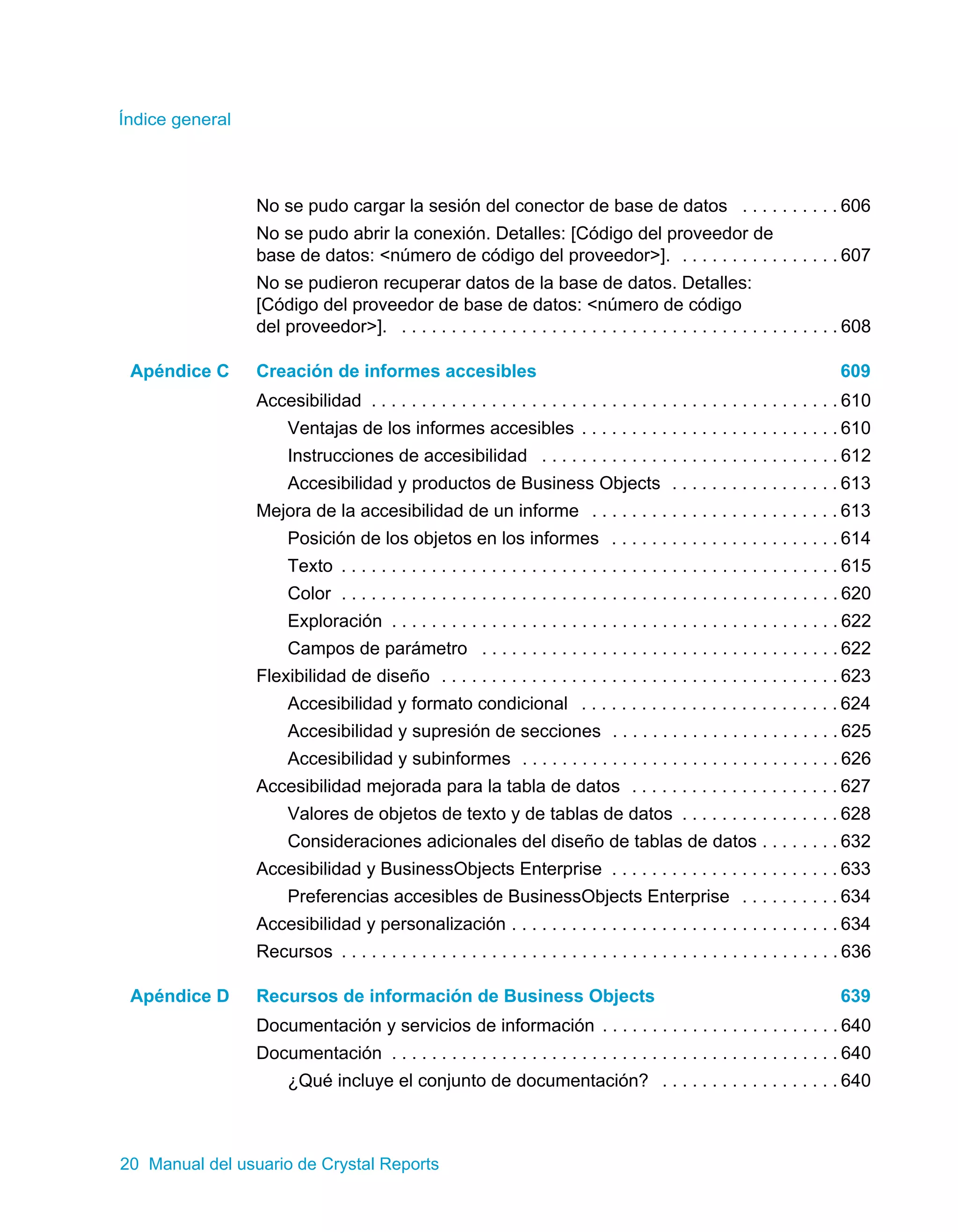 Índice general 
No se pudo cargar la sesión del conector de base de datos . . . . . . . . . . 606 
No se pudo abrir la conexión. Detalles: [Código del proveedor de 
base de datos: <número de código del proveedor>]. . . . . . . . . . . . . . . . . 607 
No se pudieron recuperar datos de la base de datos. Detalles: 
[Código del proveedor de base de datos: <número de código 
del proveedor>]. . . . . . . . . . . . . . . . . . . . . . . . . . . . . . . . . . . . . . . . . . . . . 608 
Apéndice C Creación de informes accesibles 609 
Accesibilidad . . . . . . . . . . . . . . . . . . . . . . . . . . . . . . . . . . . . . . . . . . . . . . . 610 
Ventajas de los informes accesibles . . . . . . . . . . . . . . . . . . . . . . . . . . 610 
Instrucciones de accesibilidad . . . . . . . . . . . . . . . . . . . . . . . . . . . . . . 612 
Accesibilidad y productos de Business Objects . . . . . . . . . . . . . . . . . 613 
Mejora de la accesibilidad de un informe . . . . . . . . . . . . . . . . . . . . . . . . . 613 
Posición de los objetos en los informes . . . . . . . . . . . . . . . . . . . . . . . 614 
Texto . . . . . . . . . . . . . . . . . . . . . . . . . . . . . . . . . . . . . . . . . . . . . . . . . . 615 
Color . . . . . . . . . . . . . . . . . . . . . . . . . . . . . . . . . . . . . . . . . . . . . . . . . . 620 
Exploración . . . . . . . . . . . . . . . . . . . . . . . . . . . . . . . . . . . . . . . . . . . . . 622 
Campos de parámetro . . . . . . . . . . . . . . . . . . . . . . . . . . . . . . . . . . . . 622 
Flexibilidad de diseño . . . . . . . . . . . . . . . . . . . . . . . . . . . . . . . . . . . . . . . . 623 
Accesibilidad y formato condicional . . . . . . . . . . . . . . . . . . . . . . . . . . 624 
Accesibilidad y supresión de secciones . . . . . . . . . . . . . . . . . . . . . . . 625 
Accesibilidad y subinformes . . . . . . . . . . . . . . . . . . . . . . . . . . . . . . . . 626 
Accesibilidad mejorada para la tabla de datos . . . . . . . . . . . . . . . . . . . . . 627 
Valores de objetos de texto y de tablas de datos . . . . . . . . . . . . . . . . 628 
Consideraciones adicionales del diseño de tablas de datos . . . . . . . . 632 
Accesibilidad y BusinessObjects Enterprise . . . . . . . . . . . . . . . . . . . . . . . 633 
Preferencias accesibles de BusinessObjects Enterprise . . . . . . . . . . 634 
Accesibilidad y personalización . . . . . . . . . . . . . . . . . . . . . . . . . . . . . . . . . 634 
Recursos . . . . . . . . . . . . . . . . . . . . . . . . . . . . . . . . . . . . . . . . . . . . . . . . . . 636 
Apéndice D Recursos de información de Business Objects 639 
Documentación y servicios de información . . . . . . . . . . . . . . . . . . . . . . . . 640 
Documentación . . . . . . . . . . . . . . . . . . . . . . . . . . . . . . . . . . . . . . . . . . . . . 640 
¿Qué incluye el conjunto de documentación? . . . . . . . . . . . . . . . . . . 640 
20 Manual del usuario de Crystal Reports 
 
