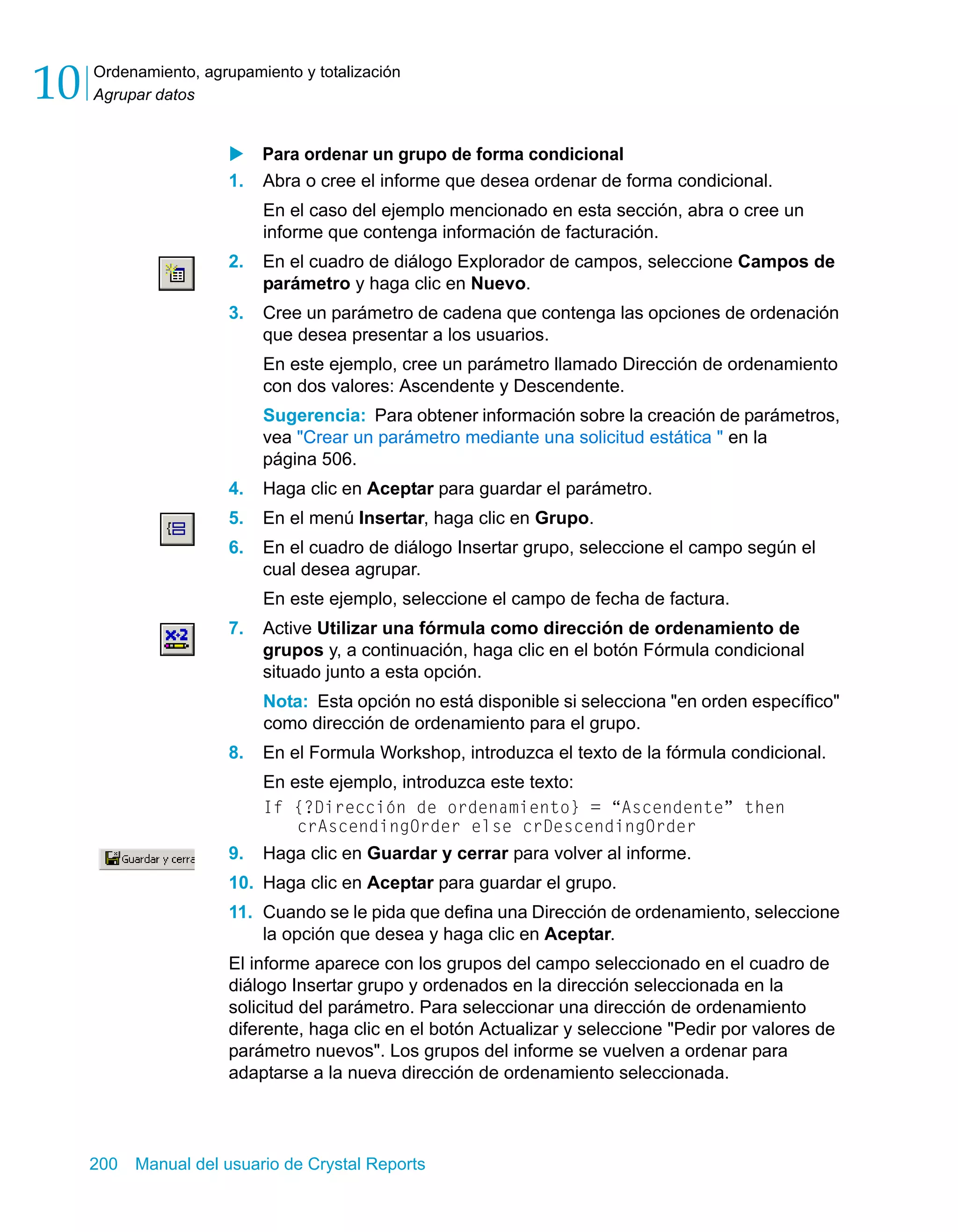 Ordenamiento, agrupamiento y totalización 
Agrupar datos 10 
X Para ordenar un grupo de forma condicional 
1. Abra o cree el informe que desea ordenar de forma condicional. 
En el caso del ejemplo mencionado en esta sección, abra o cree un 
informe que contenga información de facturación. 
2. En el cuadro de diálogo Explorador de campos, seleccione Campos de 
parámetro y haga clic en Nuevo. 
3. Cree un parámetro de cadena que contenga las opciones de ordenación 
que desea presentar a los usuarios. 
En este ejemplo, cree un parámetro llamado Dirección de ordenamiento 
con dos valores: Ascendente y Descendente. 
Sugerencia: Para obtener información sobre la creación de parámetros, 
vea "Crear un parámetro mediante una solicitud estática " en la 
página 506. 
4. Haga clic en Aceptar para guardar el parámetro. 
5. En el menú Insertar, haga clic en Grupo. 
6. En el cuadro de diálogo Insertar grupo, seleccione el campo según el 
cual desea agrupar. 
En este ejemplo, seleccione el campo de fecha de factura. 
7. Active Utilizar una fórmula como dirección de ordenamiento de 
grupos y, a continuación, haga clic en el botón Fórmula condicional 
situado junto a esta opción. 
Nota: Esta opción no está disponible si selecciona "en orden específico" 
como dirección de ordenamiento para el grupo. 
8. En el Formula Workshop, introduzca el texto de la fórmula condicional. 
En este ejemplo, introduzca este texto: 
If {?Dirección de ordenamiento} = “Ascendente” then 
crAscendingOrder else crDescendingOrder 
9. Haga clic en Guardar y cerrar para volver al informe. 
10. Haga clic en Aceptar para guardar el grupo. 
11. Cuando se le pida que defina una Dirección de ordenamiento, seleccione 
la opción que desea y haga clic en Aceptar. 
El informe aparece con los grupos del campo seleccionado en el cuadro de 
diálogo Insertar grupo y ordenados en la dirección seleccionada en la 
solicitud del parámetro. Para seleccionar una dirección de ordenamiento 
diferente, haga clic en el botón Actualizar y seleccione "Pedir por valores de 
parámetro nuevos". Los grupos del informe se vuelven a ordenar para 
adaptarse a la nueva dirección de ordenamiento seleccionada. 
200 Manual del usuario de Crystal Reports 
 