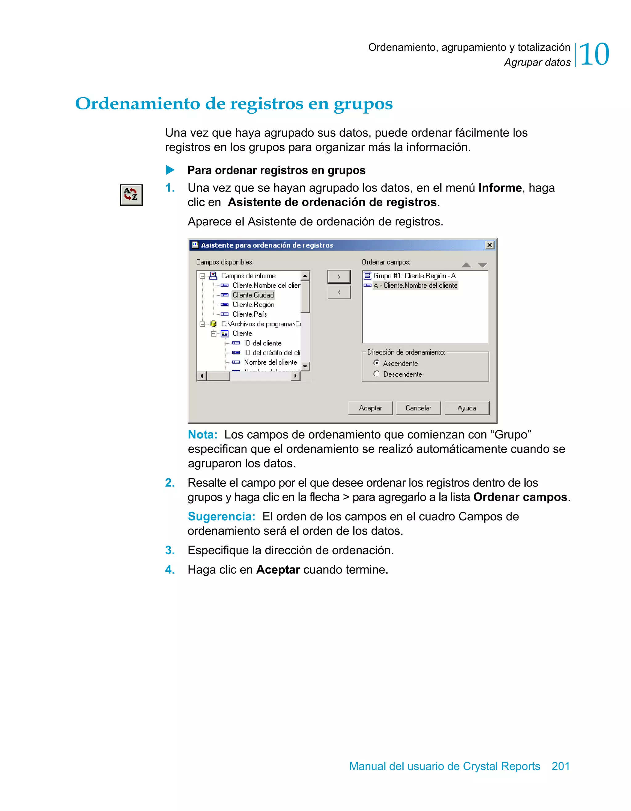 Agrupar datos 10 
Ordenamiento, agrupamiento y totalización 
Ordenamiento de registros en grupos 
Una vez que haya agrupado sus datos, puede ordenar fácilmente los 
registros en los grupos para organizar más la información. 
X Para ordenar registros en grupos 
1. Una vez que se hayan agrupado los datos, en el menú Informe, haga 
clic en Asistente de ordenación de registros. 
Aparece el Asistente de ordenación de registros. 
Nota: Los campos de ordenamiento que comienzan con “Grupo” 
especifican que el ordenamiento se realizó automáticamente cuando se 
agruparon los datos. 
2. Resalte el campo por el que desee ordenar los registros dentro de los 
grupos y haga clic en la flecha > para agregarlo a la lista Ordenar campos. 
Sugerencia: El orden de los campos en el cuadro Campos de 
ordenamiento será el orden de los datos. 
3. Especifique la dirección de ordenación. 
4. Haga clic en Aceptar cuando termine. 
Manual del usuario de Crystal Reports 201 
 