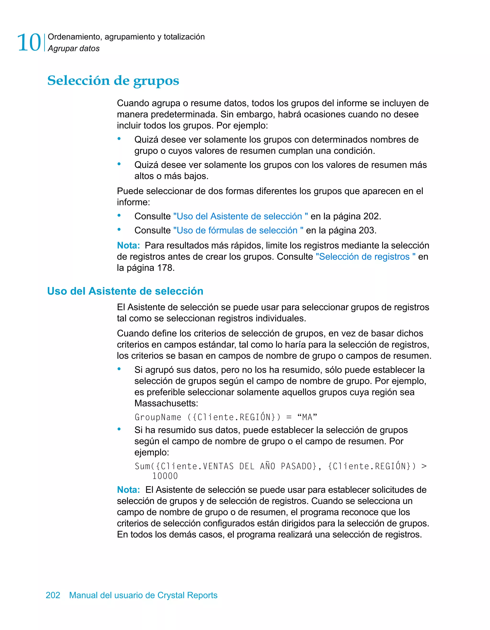 Ordenamiento, agrupamiento y totalización 
Agrupar datos 10 
Selección de grupos 
Cuando agrupa o resume datos, todos los grupos del informe se incluyen de 
manera predeterminada. Sin embargo, habrá ocasiones cuando no desee 
incluir todos los grupos. Por ejemplo: 
• Quizá desee ver solamente los grupos con determinados nombres de 
grupo o cuyos valores de resumen cumplan una condición. 
• Quizá desee ver solamente los grupos con los valores de resumen más 
altos o más bajos. 
Puede seleccionar de dos formas diferentes los grupos que aparecen en el 
informe: 
• Consulte "Uso del Asistente de selección " en la página 202. 
• Consulte "Uso de fórmulas de selección " en la página 203. 
Nota: Para resultados más rápidos, limite los registros mediante la selección 
de registros antes de crear los grupos. Consulte "Selección de registros " en 
la página 178. 
Uso del Asistente de selección 
El Asistente de selección se puede usar para seleccionar grupos de registros 
tal como se seleccionan registros individuales. 
Cuando define los criterios de selección de grupos, en vez de basar dichos 
criterios en campos estándar, tal como lo haría para la selección de registros, 
los criterios se basan en campos de nombre de grupo o campos de resumen. 
• Si agrupó sus datos, pero no los ha resumido, sólo puede establecer la 
selección de grupos según el campo de nombre de grupo. Por ejemplo, 
es preferible seleccionar solamente aquellos grupos cuya región sea 
Massachusetts: 
GroupName ({Cliente.REGIÓN}) = “MA” 
• Si ha resumido sus datos, puede establecer la selección de grupos 
según el campo de nombre de grupo o el campo de resumen. Por 
ejemplo: 
Sum({Cliente.VENTAS DEL AÑO PASADO}, {Cliente.REGIÓN}) > 
10000 
Nota: El Asistente de selección se puede usar para establecer solicitudes de 
selección de grupos y de selección de registros. Cuando se selecciona un 
campo de nombre de grupo o de resumen, el programa reconoce que los 
criterios de selección configurados están dirigidos para la selección de grupos. 
En todos los demás casos, el programa realizará una selección de registros. 
202 Manual del usuario de Crystal Reports 
 
