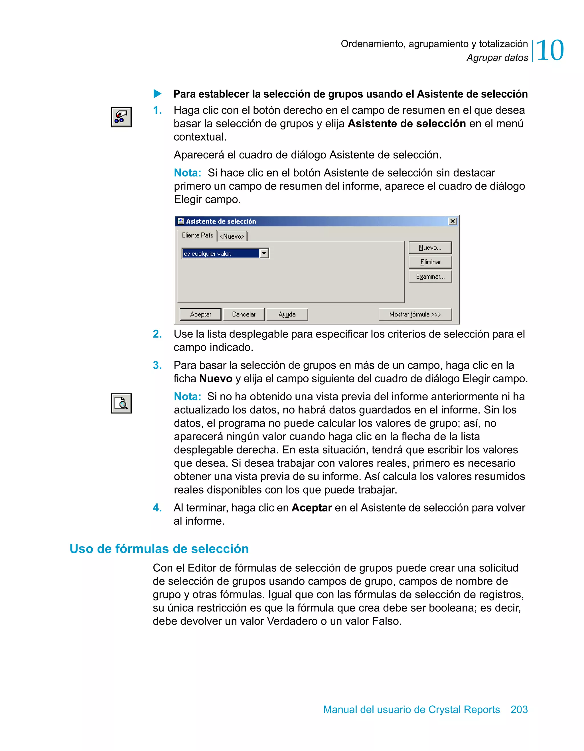 Agrupar datos 10 
Ordenamiento, agrupamiento y totalización 
X Para establecer la selección de grupos usando el Asistente de selección 
1. Haga clic con el botón derecho en el campo de resumen en el que desea 
basar la selección de grupos y elija Asistente de selección en el menú 
contextual. 
Aparecerá el cuadro de diálogo Asistente de selección. 
Nota: Si hace clic en el botón Asistente de selección sin destacar 
primero un campo de resumen del informe, aparece el cuadro de diálogo 
Elegir campo. 
2. Use la lista desplegable para especificar los criterios de selección para el 
Manual del usuario de Crystal Reports 203 
campo indicado. 
3. Para basar la selección de grupos en más de un campo, haga clic en la 
ficha Nuevo y elija el campo siguiente del cuadro de diálogo Elegir campo. 
Nota: Si no ha obtenido una vista previa del informe anteriormente ni ha 
actualizado los datos, no habrá datos guardados en el informe. Sin los 
datos, el programa no puede calcular los valores de grupo; así, no 
aparecerá ningún valor cuando haga clic en la flecha de la lista 
desplegable derecha. En esta situación, tendrá que escribir los valores 
que desea. Si desea trabajar con valores reales, primero es necesario 
obtener una vista previa de su informe. Así calcula los valores resumidos 
reales disponibles con los que puede trabajar. 
4. Al terminar, haga clic en Aceptar en el Asistente de selección para volver 
al informe. 
Uso de fórmulas de selección 
Con el Editor de fórmulas de selección de grupos puede crear una solicitud 
de selección de grupos usando campos de grupo, campos de nombre de 
grupo y otras fórmulas. Igual que con las fórmulas de selección de registros, 
su única restricción es que la fórmula que crea debe ser booleana; es decir, 
debe devolver un valor Verdadero o un valor Falso. 
 