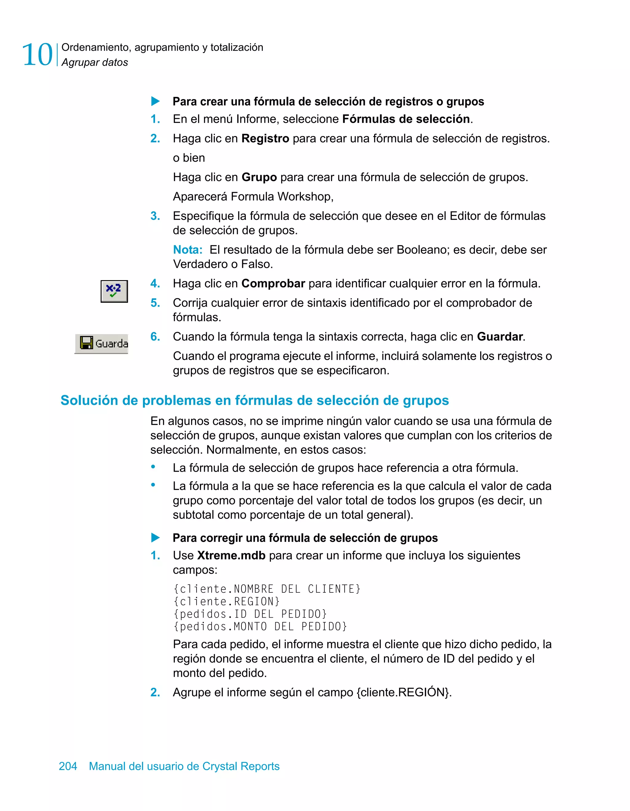 Ordenamiento, agrupamiento y totalización 
Agrupar datos 10 
X Para crear una fórmula de selección de registros o grupos 
1. En el menú Informe, seleccione Fórmulas de selección. 
2. Haga clic en Registro para crear una fórmula de selección de registros. 
o bien 
Haga clic en Grupo para crear una fórmula de selección de grupos. 
Aparecerá Formula Workshop, 
3. Especifique la fórmula de selección que desee en el Editor de fórmulas 
de selección de grupos. 
Nota: El resultado de la fórmula debe ser Booleano; es decir, debe ser 
Verdadero o Falso. 
4. Haga clic en Comprobar para identificar cualquier error en la fórmula. 
5. Corrija cualquier error de sintaxis identificado por el comprobador de 
fórmulas. 
6. Cuando la fórmula tenga la sintaxis correcta, haga clic en Guardar. 
Cuando el programa ejecute el informe, incluirá solamente los registros o 
grupos de registros que se especificaron. 
Solución de problemas en fórmulas de selección de grupos 
En algunos casos, no se imprime ningún valor cuando se usa una fórmula de 
selección de grupos, aunque existan valores que cumplan con los criterios de 
selección. Normalmente, en estos casos: 
• La fórmula de selección de grupos hace referencia a otra fórmula. 
• La fórmula a la que se hace referencia es la que calcula el valor de cada 
grupo como porcentaje del valor total de todos los grupos (es decir, un 
subtotal como porcentaje de un total general). 
X Para corregir una fórmula de selección de grupos 
1. Use Xtreme.mdb para crear un informe que incluya los siguientes 
campos: 
{cliente.NOMBRE DEL CLIENTE} 
{cliente.REGION} 
{pedidos.ID DEL PEDIDO} 
{pedidos.MONTO DEL PEDIDO} 
Para cada pedido, el informe muestra el cliente que hizo dicho pedido, la 
región donde se encuentra el cliente, el número de ID del pedido y el 
monto del pedido. 
2. Agrupe el informe según el campo {cliente.REGIÓN}. 
204 Manual del usuario de Crystal Reports 
 